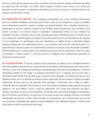 11
inevitável e não se devem suprimir seus motivos, até porque ele possui inúmeras vantagens dificilmente percebidas
por aqueles que vêem nele algo a ser evitado: Ajuda a regular as relações sociais; ensina a ver o mundo pela
perspectiva do outro e permite o reconhecimento das diferenças, que não são ameaça, mas resultado natural de uma
situação em que há recursos escassos.
22. CONHECIMENTOS PRÉVIOS - Para a pedagogia contemporânea, não se deve considerar conhecimentos
prévios os conteúdos trabalhados anteriormente pelo docente, a partir de suas perspectivas e do que ele considera
como conhecimentos necessários visando os conteúdos que pretende trabalhar. Para a concepção construtivista, a
aprendizagem de um novo conteúdo é produto de uma atividade mental realizada pelo aluno, atividade na qual
constrói e incorpora, à sua estrutura mental, os significados e representações relativas ao novo conteúdo. Essa
construção, não pode ser realizada a partir do nada. Aprender passa pela possibilidade de entrar em contato com um
novo conhecimento a partir de algo que já conhecem. Esses conhecimentos prévios são os fundamentos da construção
de novos significados. As aprendizagens serão mais significativas, na medida em que os educandos consigam
estabelecer relações entre seus conhecimentos prévios e o novo conteúdo. Para César Coll, conhecimento prévio ―é a
representação que uma pessoa possui em um determinado momento de sua história, sobre uma parcela da realidade‖.
Os PCNs apontam que ―as crianças trazem de sua experiência pessoal uma série de conhecimentos relativos ao corpo,
ao movimento e à cultura corporal. A escola deve promover a ampliação desses conhecimentos, permitindo sua
utilização em situações sociais‖.
23. CONSTRUTIVISMO - É uma das correntes teóricas empenhadas em explicar como a inteligência humana se
desenvolve partindo do princípio de que o desenvolvimento da inteligência é determinado pelas ações mútuas entre o
indivíduo e o meio. Esta concepção do conhecimento e da aprendizagem tem como base, principalmente, as teorias da
epistemologia genética de Jean Piaget e da pesquisa sócio-histórica de Lev Vygotsky, além da teoria sobre a
afetividade de Henri Wallon. Parte da idéia de que o homem não nasce inteligente, mas também não é passivo sob a
influência do meio, isto é, ele responde aos estímulos externos agindo sobre eles para construir e organizar seu próprio
conhecimento, de forma cada vez mais elaborada. Nesta concepção, o conhecimento não se traduz em atingir a
verdade absoluta, em representar o real tal como ele é, mas numa questão de adaptação (noção trazida da biologia) do
organismo a seu meio ambiente. Assim, o sujeito do conhecimento está o tempo todo modelando suas ações e
operações conceituais com base nas suas experiências. O construtivismo como corrente pedagógica contemporânea,
deriva do escolanovismo de Dewey, movimento que em seu tempo assumiu uma concepção reformista e uma atitude
transformadora dos processos escolares. Poder-se-ia dizer, em outras palavras, que o Construtivismo seria, em todo
caso, um elo que se desprendeu desse grande movimento pedagógico, cujas implicações ideológicas e culturais ainda
estão vigentes nas práticas educativas de nosso tempo.
 