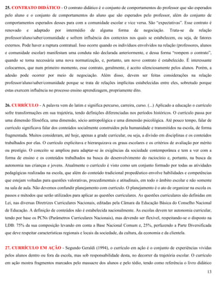 13
25. CONTRATO DIDÁTICO - O contrato didático é o conjunto de comportamentos do professor que são esperados
pelo aluno e o conjunto de comportamentos do aluno que são esperados pelo professor, além do conjunto de
comportamentos esperados desses para com a comunidade escolar e vice versa. São ―expectativas‖. Esse contrato é
renovado e adaptado por intermédio de alguma forma de negociação. Trata-se da relação
professor/aluno/saber/comunidade e sofrem influência dos contextos nos quais se estabelecem, ou seja, de fatores
externos. Pode haver a ruptura contratual. Isso ocorre quando os indivíduos envolvidos na relação (professores, alunos
e comunidade escolar) manifestam uma conduta não declarada anteriormente, e dessa forma ―rompem o contrato‖,
quando se torna necessária uma nova normatização, e, portanto, um novo contrato é estabelecido. É interessante
colocarmos, que num primeiro momento, esse contrato, geralmente, é aceito silenciosamente pelos alunos. Porém, a
adesão pode ocorrer por meio de negociação. Além disso, devem ser feitas considerações na relação
professor/aluno/saber/comunidade porque se trata de relações implícitas estabelecidas entre eles, sobretudo porque
estas exercem influência no processo ensino aprendizagem, propriamente dito.
26. CURRÍCULO - A palavra vem do latim e significa percurso, carreira, curso. (...) Aplicado a educação o currículo
sofre transformações em sua trajetória, tendo definições diferenciadas nos períodos históricos. O currículo passa por
uma dimensão filosófica, uma dimensão, sócio antropológica e uma dimensão psicológica. Até pouco tempo, falar de
currículo significava falar dos conteúdos socialmente construídos pela humanidade e transmitidos na escola, de forma
fragmentada. Muitos consideram, até hoje, apenas a grade curricular, ou seja, a divisão em disciplinas e os conteúdos
trabalhados por elas. O currículo explicitava e hierarquizava os graus escolares e os critérios de avaliação por mérito
ou prestígio. O conceito se ampliou para adaptar-se às exigências da sociedade contemporânea e tem a ver com a
forma de ensino e os conteúdos trabalhados na busca do desenvolvimento do raciocínio e, portanto, na busca da
autonomia nas crianças e jovens. Atualmente o currículo é visto como um conjunto formado por todas as atividades
pedagógicas realizadas na escola, que além do conteúdo tradicional propedêutico envolve habilidades e competências
que estejam voltadas para questões valorativas, procedimentais e atitudinais, em todo o âmbito escolar e não somente
na sala de aula. Não devemos confundir planejamento com currículo. O planejamento é o ato de organizar na escola os
passos e métodos que serão utilizados para aplicar as questões curriculares. As questões curriculares são definidas em
Lei, nas diversas Diretrizes Curriculares Nacionais, editadas pela Câmara da Educação Básica do Conselho Nacional
de Educação. A definição de conteúdos não é estabelecida nacionalmente. As escolas devem ter autonomia curricular,
tendo por base os PCNs (Parâmetros Curriculares Nacionais), mas devendo ser flexível, respeitando-se o disposto na
LDB: 75% da sua composição levando em conta a Base Nacional Comum e, 25%, perfazendo a Parte Diversificada
que deve respeitar características regionais e locais da sociedade, da cultura, da economia e da clientela.
27. CURRÍCULO EM AÇÃO - Segundo Geraldi (1994), o currículo em ação é o conjunto de experiências vividas
pelos alunos dentro ou fora da escola, mas sob responsabilidade desta, no decorrer da trajetória escolar. O currículo
em ação mostra fragmentos marcados pelo massacre dos alunos e pelo tédio, tendo como referência o livro didático
 