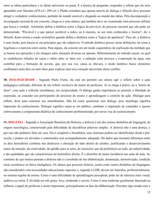 15
entre as idéias particulares e as idéias universais ou puras. É a técnica de perguntar, responder e refutar que ele teria
aprendido com Sócrates (470 a.C.-399 a.C.). Platão considera que apenas através do diálogo o filósofo deve procurar
atingir o verdadeiro conhecimento, partindo do mundo sensível e chegando ao mundo das idéias. Pela decomposição e
investigação racional de um conceito, chega-se a uma síntese, que também deve ser examinada, num processo infinito
que busca a verdade. Aristóteles define a dialética como a lógica do provável, do processo racional que não pode ser
demonstrado. "Provável é o que parece aceitável a todos, ou à maioria, ou aos mais conhecidos e ilustres", diz o
filósofo. Kant retoma a noção aristotélica quando define a dialética como a "lógica da aparência". Para ele, a dialética
é uma ilusão, pois baseia-se em princípios que são subjetivos. O método dialético possui várias definições, tal como a
hegeliana e a marxista entre outras. Para alguns, ela consiste em um modo esquemático de explicação da realidade que
se baseia em oposições e em choques entre situações diversas ou opostas. Diferentemente do método causal, no qual
se estabelecem relações de causa e efeito entre os fatos (ex: a radiação solar provoca a evaporação da água, esta
contribui para a formação de nuvens, que, por sua vez, causa as chuvas), o modo dialético busca elementos
conflitantes entre dois ou mais fatos para explicar uma nova situação decorrente desse conflito.
30. DIALOGICIDADE - Segundo Paulo Freire, ela está em permitir aos alunos agir e refletir sobre a ação
pedagógica realizada, diferente de um refletir exclusivo da mente do professor. Aí se chega à práxis, ou a "teoria do
fazer", com ação e reflexão simultâneas, em reciprocidade. O diálogo ganha importância ao permitir a liberdade de
expressão, ao conceder aos participantes do processo de ensino e aprendizagem o controle da ação. Dialogar para
refletir, dizer para construir seu entendimento. Não há como questionar sem diálogo, pois monólogo significa
imposição do conhecimento. Dialogar significa expor-se em público, combater a imposição de conteúdos e ajustar
coletivamente a compreensão dialética do conhecimento problematizado, por novas vias de esclarecimento.
31. DISLEXIA - Segundo a Associação Brasileira de Dislexia, a dislexia é um dos muitos distúrbios de linguagem, de
origem neurológica, caracterizado pela dificuldade de decodificar palavras simples. A dislexia não é uma doença, e
por isso não podemos falar em cura. Ela é congênita e hereditária, seus sintomas podem ser identificados desde a pré-
escola, e podem ser aliviados e contornados com acompanhamento adequado. Há dados que mostram diferenças entre
os dois hemisférios cerebrais dos disléxicos e alteração do lado direito do cérebro, justificando o desenvolvimento
maior da intuição, da criatividade, da aptidão para as artes, do raciocínio que dá preferência ao todo, da subjetividade,
e das qualidades que são características do hemisfério direito. É o distúrbio de maior incidência nas salas de aula. Ao
contrário do que muitos pensam a dislexia não é o resultado de má alfabetização, desatenção, desmotivação, condição
sócio econômica ou baixa inteligência. Os alunos que possuem dislexia, assim como outros distúrbios de linguagem,
são considerados com necessidades educacionais especiais e, segundo a LDB, devem ser inseridos, preferencialmente,
no sistema regular de ensino. Como é uma dificuldade de aprendizagem perceptual, pode ser de natureza mais visual,
auditiva ou mista. É dividida em três graus: leve, moderado e severo. Como é uma síndrome geralmente detectada na
infância, o papel do professor é muito importante, principalmente na fase da alfabetização. Perceber algo errado com o
 