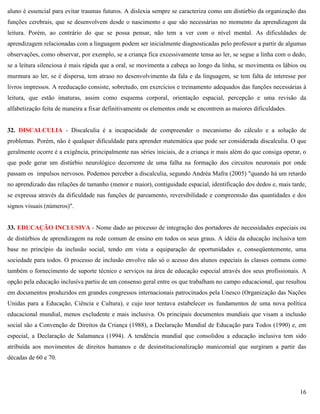 16
aluno é essencial para evitar traumas futuros. A dislexia sempre se caracteriza como um distúrbio da organização das
funções cerebrais, que se desenvolvem desde o nascimento e que são necessárias no momento da aprendizagem da
leitura. Porém, ao contrário do que se possa pensar, não tem a ver com o nível mental. As dificuldades de
aprendizagem relacionadas com a linguagem podem ser inicialmente diagnosticadas pelo professor a partir de algumas
observações, como observar, por exemplo, se a criança fica excessivamente tensa ao ler, se segue a linha com o dedo,
se a leitura silenciosa é mais rápida que a oral, se movimenta a cabeça ao longo da linha, se movimenta os lábios ou
murmura ao ler, se é dispersa, tem atraso no desenvolvimento da fala e da linguagem, se tem falta de interesse por
livros impressos. A reeducação consiste, sobretudo, em exercícios e treinamento adequados das funções necessárias à
leitura, que estão imaturas, assim como esquema corporal, orientação espacial, percepção e uma revisão da
alfabetização feita de maneira a fixar definitivamente os elementos onde se encontrem as maiores dificuldades.
32. DISCALCULIA - Discalculia é a incapacidade de compreender o mecanismo do cálculo e a solução de
problemas. Porém, não é qualquer dificuldade para aprender matemática que pode ser considerada discalculia. O que
geralmente ocorre é a exigência, principalmente nas séries iniciais, de a criança ir mais além do que consiga operar, o
que pode gerar um distúrbio neurológico decorrente de uma falha na formação dos circuitos neuronais por onde
passam os impulsos nervosos. Podemos perceber a discalculia, segundo Andréa Mafra (2005) "quando há um retardo
no aprendizado das relações de tamanho (menor e maior), contiguidade espacial, identificação dos dedos e, mais tarde,
se expressa através da dificuldade nas funções de pareamento, reversibilidade e compreensão das quantidades e dos
signos visuais (números)".
33. EDUCAÇÃO INCLUSIVA - Nome dado ao processo de integração dos portadores de necessidades especiais ou
de distúrbios de aprendizagem na rede comum de ensino em todos os seus graus. A idéia da educação inclusiva tem
base no princípio da inclusão social, tendo em vista a equiparação de oportunidades e, conseqüentemente, uma
sociedade para todos. O processo de inclusão envolve não só o acesso dos alunos especiais às classes comuns como
também o fornecimento de suporte técnico e serviços na área de educação especial através dos seus profissionais. A
opção pela educação inclusiva partiu de um consenso geral entre os que trabalham no campo educacional, que resultou
em documentos produzidos em grandes congressos internacionais patrocinados pela Unesco (Organização das Nações
Unidas para a Educação, Ciência e Cultura), e cujo teor tentava estabelecer os fundamentos de uma nova política
educacional mundial, menos excludente e mais inclusiva. Os principais documentos mundiais que visam a inclusão
social são a Convenção de Direitos da Criança (1988), a Declaração Mundial de Educação para Todos (1990) e, em
especial, a Declaração de Salamanca (1994). A tendência mundial que consolidou a educação inclusiva tem sido
atribuída aos movimentos de direitos humanos e de desinstitucionalização manicomial que surgiram a partir das
décadas de 60 e 70.
 
