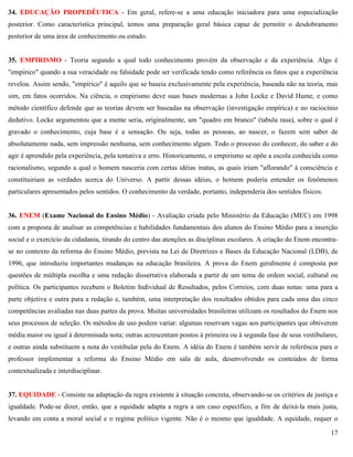 17
34. EDUCAÇÃO PROPEDÊUTICA - Em geral, refere-se a uma educação iniciadora para uma especialização
posterior. Como característica principal, temos uma preparação geral básica capaz de permitir o desdobramento
posterior de uma área de conhecimento ou estudo.
35. EMPIRISMO - Teoria segundo a qual todo conhecimento provém da observação e da experiência. Algo é
"empírico" quando a sua veracidade ou falsidade pode ser verificada tendo como referência os fatos que a experiência
revelou. Assim sendo, "empírico" é aquilo que se baseia exclusivamente pela experiência, baseada não na teoria, mas
sim, em fatos ocorridos. Na ciência, o empirismo deve suas bases modernas a John Locke e David Hume, e como
método científico defende que as teorias devem ser baseadas na observação (investigação empírica) e no raciocínio
dedutivo. Locke argumentou que a mente seria, originalmente, um "quadro em branco" (tabula rasa), sobre o qual é
gravado o conhecimento, cuja base é a sensação. Ou seja, todas as pessoas, ao nascer, o fazem sem saber de
absolutamente nada, sem impressão nenhuma, sem conhecimento algum. Todo o processo do conhecer, do saber e do
agir é aprendido pela experiência, pela tentativa e erro. Historicamente, o empirismo se opõe a escola conhecida como
racionalismo, segundo a qual o homem nasceria com certas idéias inatas, as quais iriam "aflorando" à consciência e
constituiriam as verdades acerca do Universo. A partir dessas idéias, o homem poderia entender os fenômenos
particulares apresentados pelos sentidos. O conhecimento da verdade, portanto, independeria dos sentidos físicos.
36. ENEM (Exame Nacional do Ensino Médio) - Avaliação criada pelo Ministério da Educação (MEC) em 1998
com a proposta de analisar as competências e habilidades fundamentais dos alunos do Ensino Médio para a inserção
social e o exercício da cidadania, tirando do centro das atenções as disciplinas escolares. A criação do Enem encontra-
se no contexto da reforma do Ensino Médio, prevista na Lei de Diretrizes e Bases da Educação Nacional (LDB), de
1996, que introduziu importantes mudanças na educação brasileira. A prova do Enem geralmente é composta por
questões de múltipla escolha e uma redação dissertativa elaborada a partir de um tema de ordem social, cultural ou
política. Os participantes recebem o Boletim Individual de Resultados, pelos Correios, com duas notas: uma para a
parte objetiva e outra para a redação e, também, uma interpretação dos resultados obtidos para cada uma das cinco
competências avaliadas nas duas partes da prova. Muitas universidades brasileiras utilizam os resultados do Enem nos
seus processos de seleção. Os métodos de uso podem variar: algumas reservam vagas aos participantes que obtiverem
média maior ou igual à determinada nota; outras acrescentam pontos à primeira ou à segunda fase de seus vestibulares,
e outras ainda substituem a nota do vestibular pela do Enem. A idéia do Enem é também servir de referência para o
professor implementar a reforma do Ensino Médio em sala de aula, desenvolvendo os conteúdos de forma
contextualizada e interdisciplinar.
37. EQUIDADE - Consiste na adaptação da regra existente à situação concreta, observando-se os critérios de justiça e
igualdade. Pode-se dizer, então, que a equidade adapta a regra a um caso específico, a fim de deixá-la mais justa,
levando em conta a moral social e o regime político vigente. Não é o mesmo que igualdade. A equidade, requer o
 