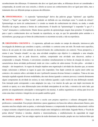 18
reconhecimento das diferenças. O tratamento não deve ser igual para todos, as diferenças devem ser consideradas e
compensadas, de acordo com esse conceito, o direito ao acesso aos conhecimentos deve ser igual para todos, mas o
tratamento deve ser diferente porque as pessoas são diferentes.
38. EPISTEMOLOGIA - A expressão "epistemologia" deriva das palavras gregas "episteme", que significa
"ciência", e "logia" que significa "estudo", podendo ser definida em sua etimologia como "o estudo da ciência".
Epistemologia ou teoria do conhecimento é o estudo ou tratado do conhecimento da ciência, ou ainda, o estudo
filosófico da origem, natureza e limites do conhecimento. O desafio da "epistemologia" é responder "o que é" e
"como" alcançamos o conhecimento. Diante dessas questões da epistemologia surgem duas posições: O empirismo,
para o qual o conhecimento deve ser baseado na experiência, ou seja, no que for apreendido pelos sentidos e o
racionalismo, que prega que as fontes do conhecimento se encontram na razão, e não na experiência.
39. ERGONOMIA COGNITIVA - A ergonomia, aplicada aos estudos no campo da educação, interessa-se pela
investigação da dinâmica que considera o sujeito, a atividade e o contexto como um todo. De modo mais específico,
trata-se de um ponto de vista centrado no desenvolvimento dos conhecimentos em contexto. Nessa perspectiva, o
ensino é uma "situação situada", ou seja, uma atividade complexa cujo objetivo é a adaptação a uma situação.
Consequentemente, não se pode descrever, analisar, compreender esta atividade sem descrever, analisar e
compreender a situação. Portanto, é conveniente considerar simultaneamente os limites da situação de ensino e as
características dessa atividade profissional, tendo em vista a análise do saber-ensinar. Os dois pólos – atividade e
situação – são inseparáveis. As regras da situação impõem uma organização à atividade dos docentes que, ao mesmo
tempo, selecionam e definem as regras às quais eles respondem. Este duplo controle do sujeito (ator) sobre seu
contexto e do contexto sobre a atividade do ator é polimorfo (assume diversas formas) e complexo. Trata-se de uma
interação regulada segundo diversas modalidades, das mais diretas (quando o contexto provoca e controla diretamente
alguns componentes da atividade do ensino), às mais indiretas (quando a ação resulta de uma deliberação mental).
Esta interação pode corresponder a uma adaptação (ou seja, é no interior da ação que este duplo movimento de
controle se opera), ou a uma diferenciação (uma atividade antecipadora de um lado, e retroativa de outro lado, que
permite um enquadramento antecipador e metacognitivo da mesma). A análise ergonômica se esforça para levar em
conta estas duas vertentes e integrá-las em um quadro analítico geral.
40. ESCOLA ABERTA - Trata-se de abrir a escola com projetos esportivos e culturais abrangendo alunos,
professores e comunidade. Esse projeto determina o passo gigantesco em busca dos saberes educacionais futuros, pois
encontra uma boa relação entre as partes, a valorização humana e a compreensão da importância educacional e utiliza
o espaço existente e disponível para uma estreita relação entre inteligência e afetividade. Segundo Morin, a "Escola de
portas abertas" fortalece e introduz, aleatória e intencionalmente, o estabelecimento da capacidade de reagir
emocionalmente, porque "em um estágio superior da razão dominante da emoção, propõe um eixo intelecto/afeto que
 