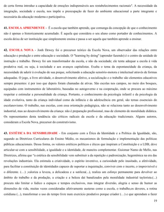 19
de certa forma introduz a capacidade de emoções indispensáveis aos restabelecimentos racionais". A necessidade da
integração, sociedade e escola, nos impõe a preocupação de fazer do ambiente educacional a parte integrante e
necessária da educação moderna e participativa.
41. ESCOLA APRENDENTE - É a escola que também aprende, que comunga da concepção de que o conhecimento
não é apenas o historicamente acumulado. É aquela que considera o seu aluno como portador de conhecimentos. A
escola deixa de ser instituição que simplesmente ensina e passa a ser aquela que também aprende a ensinar.
42. ESCOLA NOVA - Jonh Dewey foi o precursor teórico da Escola Nova, um observador das relações entre
educação e produção e entre educação e sociedade. O "learning by doing" (aprender fazendo) é o centro da unidade de
instrução e trabalho. Dewey foi um transformador da escola, e não da sociedade; ele tenta adequar a escola à vida
produtiva real, ou seja, à sociedade e aos avanços capitalistas. Exalta o tema da espontaneidade da criança, da
necessidade de aderir à evolução de sua psique, solicitando a educação sensório-motora e intelectual através de formas
adequadas. O jogo, a livre atividade, o desenvolvimento afetivo, a socialização e o trabalho são elementos educativos
sempre presentes: é por isso que depois foram chamadas de ativas. São escolas nos campos, no meio dos bosques,
equipadas com instrumentos de laboratório, baseadas no autogoverno e na cooperação, onde se procura ao máximo
respeitar e estimular a personalidade da criança. Portanto, o conhecimento da psicologia infantil e da psicologia da
idade evolutiva, tanto da criança individual como da infância e da adolescência em geral, são temas essenciais do
escolanovismo. O trabalho, nas escolas, com essa orientação pedagógica, não se relaciona tanto ao desenvolvimento
industrial, mas ao desenvolvimento da criança: não é preparação profissional, mas de elemento de moralidade didática.
Os representantes desta tendência são críticos radicais da escola e da educação tradicionais. Alguns autores,
consideram a Escola Nova, precursor do construtivismo.
43. ESTÉTICA DA SENSIBILIDADE - Em conjunto com a Ética da Identidade e a Política da Igualdade, são,
segundo as Diretrizes Curriculares do Ensino Médio, os mecanismos de formulação e implementação das políticas
públicas educacionais. Dessa forma, os valores estéticos políticos e éticos que inspiram a Constituição e a LDB, deve
articular-se com a sensibilidade, a igualdade e a identidade, de maneira complementar. Guiomar Namo de Mello, nas
Diretrizes, afirma que ―a estética da sensibilidade vem substituir a da repetição e padronização, hegemônica na era das
revoluções industriais. Ela estimula a criatividade, o espírito inventivo, a curiosidade pelo inusitado, a afetividade,
para facilitar a constituição de identidades capazes de suportar a inquietação, conviver com o incerto, o imprevisível e
o diferente. (…) ,valoriza a leveza, a delicadeza e a sutileza(...), realiza um esforço permanente para devolver ao
âmbito do trabalho e da produção, a criação e a beleza daí banalizados pela moralidade industrial taylorista.(...)
procura não limitar o lúdico a espaços e tempos exclusivos, mas integrar diversão, alegria e senso de humor as
dimensões de vida, muitas vezes consideradas afetivamente austeras como a escola, o trabalho,os deveres, a rotina
cotidiana (...), transformar o uso do tempo livre num exercício produtivo porque criador (…) e que aprendam a fazer
 