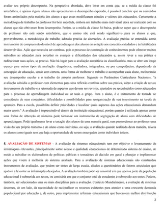 2
avaliar seu próprio desempenho. Na perspectiva abordada, deve levar em conta que, se a média da classe foi
satisfatória, e apenas alguns alunos não apresentaram o desempenho esperado, é possível concluir que os conteúdos
foram assimilados pela maioria dos alunos e que esses modificaram atitudes e valores dos educandos. Certamente a
metodologia de trabalho do professor foi bem sucedida, embora um trabalho mais individual deva ser realizado com os
alunos que não obtiveram bom desempenho. Porém, se a média da classe foi baixa, pode-se supor que o desempenho
do professor não está sendo satisfatório, que o ensino não está sendo significativo para os alunos e que,
provavelmente, a metodologia de trabalho adotada precisa de alterações. A avaliação precisa se entendida como
instrumento de compreensão do nível de aprendizagem dos alunos em relação aos conceitos estudados e às habilidades
desenvolvidas. Ação que necessita ser contínua, pois o processo de construção de conhecimentos pode oferecer muitos
subsídios ao educador para perceber os avanços e dificuldades dos educandos e, assim rever a sua prática e
redirecionar suas ações, se preciso. Não há lugar para a avaliação autoritária ou classificatória, mas se abre um longo
espaço para outros tipos de avaliação: diagnóstica, mediadora, integradora, ou por competências, dependendo da
concepção de educação, sendo com certeza, uma forma de melhorar o trabalho e acompanhar cada aluno, melhorando
seu desempenho escolar e o trabalho do próprio professor. Segundo os Parâmetros Curriculares Nacionais, ―a
avaliação subsidia o professor com elementos para uma reflexão contínua sobre sua prática, sobre a criação de novos
instrumentos de trabalho e a retomada de aspectos que devem ser revistos, ajustados ou reconhecidos como adequados
para o processo de aprendizagem individual ou de todo o grupo. Para o aluno, é o instrumento de tomada de
consciência de suas conquistas, dificuldades e possibilidades para reorganização de seu investimento na tarefa de
aprender. Para a escola, possibilita definir prioridades e localizar quais aspectos das ações educacionais demandam
maior apoio." A avaliação é imprescindível dentro da instituição educacional, porém quando é utilizada apenas como
uma forma de obtenção de números pode tornar-se um instrumento de segregação do aluno com dificuldades de
aprendizagem. Pode igualmente levar a taxação dos alunos de uma maneira geral, sem proporcionar ao professor uma
visão do seu próprio trabalho e do aluno como indivíduo, ou seja, a avaliação quando realizada desta maneira, nivela
os alunos como iguais sem que haja a oportunidade de serem enxergados como indivíduos únicos.
5. AVALIAÇÃO DE SISTEMAS - A avaliação de sistemas educacionais tem por objetivo o levantamento de
informações relevantes, principalmente sobre acesso e qualidade educacionais de determinado sistema de ensino, de
modo a subsidiar os elaboradores de políticas públicas e tomadores de decisão em geral a planejar e implementar
ações que visem à melhoria do sistema avaliado. Para a avaliação de sistemas educacionais são construídos
instrumentos de avaliação, que podem ser testes de larga escala, aliados a questionários de fatores associados que
ajudam a levantar as informações desejadas. A avaliação também pode ser amostral em que apenas parte da população
educacional é submetida aos testes, ou censitária em que o conjunto total de estudantes é submetido aos testes. Podem,
também, ser selecionadas uma ou mais disciplinas para a avaliação. Contexto Mundialmente, a avaliação de sistemas
decorreu, de um lado, da necessidade de racionalizar os recursos existentes para atender a uma crescente demanda
populacional por educação e, de outro, para implementar reformas educacionais que buscassem melhor distribuição
 
