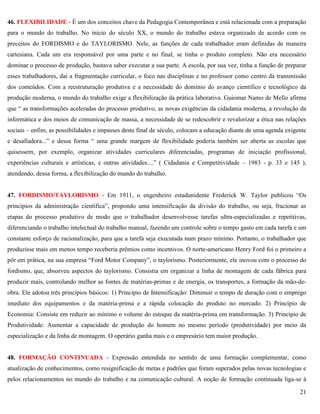 21
46. FLEXIBILIDADE - É um dos conceitos chave da Pedagogia Contemporânea e está relacionada com a preparação
para o mundo do trabalho. No início do século XX, o mundo do trabalho estava organizado de acordo com os
preceitos do FORDISMO e do TAYLORISMO. Nele, as funções de cada trabalhador eram definidas de maneira
cartesiana. Cada um era responsável por uma parte e no final, se tinha o produto completo. Não era necessário
dominar o processo de produção, bastava saber executar a sua parte. A escola, por sua vez, tinha a função de preparar
esses trabalhadores, daí a fragmentação curricular, o foco nas disciplinas e no professor como centro da transmissão
dos conteúdos. Com a reestruturação produtiva e a necessidade do domínio do avanço científico e tecnológico da
produção moderna, o mundo do trabalho exige a flexibilização da prática laborativa. Guiomar Namo de Mello afirma
que ― as transformações aceleradas do processo produtivo, as novas exigências da cidadania moderna, a revolução da
informática e dos meios de comunicação de massa, a necessidade de se redescobrir e revalorizar a ética nas relações
sociais – enfim, as possibilidades e impasses deste final de século, colocam a educação diante de uma agenda exigente
e desafiadora...‖ e dessa forma ― uma grande margem de flexibilidade poderia também ser aberta as escolas que
quisessem, por exemplo, organizar atividades curriculares diferenciadas, programas de iniciação profissional,
experiências culturais e artísticas, e outras atividades....‖ ( Cidadania e Competitividade – 1983 - p. 33 e 145 ),
atendendo, dessa forma, a flexibilização do mundo do trabalho.
47. FORDISMO/TAYLORISMO - Em 1911, o engenheiro estadunidente Frederick W. Taylor publicou ―Os
princípios da administração científica‖, propondo uma intensificação da divisão do trabalho, ou seja, fracionar as
etapas do processo produtivo de modo que o trabalhador desenvolvesse tarefas ultra-especializadas e repetitivas,
diferenciando o trabalho intelectual do trabalho manual, fazendo um controle sobre o tempo gasto em cada tarefa e um
constante esforço de racionalização, para que a tarefa seja executada num prazo mínimo. Portanto, o trabalhador que
produzisse mais em menos tempo receberia prêmios como incentivos. O norte-americano Henry Ford foi o primeiro a
pôr em prática, na sua empresa ―Ford Motor Company‖, o taylorismo. Posteriormente, ele inovou com o processo do
fordismo, que, absorveu aspectos do taylorismo. Consistia em organizar a linha de montagem de cada fábrica para
produzir mais, controlando melhor as fontes de matérias-primas e de energia, os transportes, a formação da mão-de-
obra. Ele adotou três princípios básicos: 1) Princípio de Intensificação: Diminuir o tempo de duração com o emprego
imediato dos equipamentos e da matéria-prima e a rápida colocação do produto no mercado. 2) Princípio de
Economia: Consiste em reduzir ao mínimo o volume do estoque da matéria-prima em transformação. 3) Princípio de
Produtividade: Aumentar a capacidade de produção do homem no mesmo período (produtividade) por meio da
especialização e da linha de montagem. O operário ganha mais e o empresário tem maior produção.
48. FORMAÇÃO CONTINUADA - Expressão entendida no sentido de uma formação complementar, como
atualização de conhecimentos, como resignificação de metas e padrões que foram superados pelas novas tecnologias e
pelos relacionamentos no mundo do trabalho e na comunicação cultural. A noção de formação continuada liga-se à
 