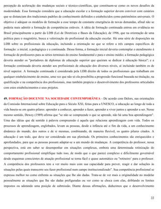 22
percepção da aceleração das mudanças sociais e técnico-científicas, que constituem-se como os novos desafios da
modernidade. Essa formação considera que a educação escolar e a formação superior devem conviver com cenários
que se distanciam dos tradicionais padrões de conhecimento definidos e estabelecidos como patrimônios universais. O
objetivo é adequar os modelos de formação a esse tempo de constante emergência de novas demandas, afinal não se
poderia mais admitir a formação de competências estáveis. A idéia de formação continuada entrou em evidência no
Brasil principalmente a partir da LDB (Lei de Diretrizes e Bases da Educação), de 1996, que na orientação de uma
política para o magistério, busca a valorização do profissional da educação escolar. Há uma série de disposições na
LDB sobre os profissionais da educação, incluindo a orientação no que se refere a três campos específicos de
formação: a inicial, a pedagógica e a continuada. Dessa forma, a formação inicial deveria contemplar o atendimento à
formação de professores para as séries terminais do ensino fundamental e para o ensino médio; a formação pedagógica
deveria atender os "portadores de diplomas de educação superior que queiram se dedicar à educação básica"; e a
formação continuada deveria atender aos profissionais de educação dos diversos níveis, aí incluindo também os de
nível superior. A formação continuada é considerada pela LDB direito de todos os profissionais que trabalham em
qualquer estabelecimento de ensino, uma vez que não só ela possibilita a progressão funcional baseada na titulação, na
qualificação e na competência dos profissionais, mas também propicia o desenvolvimento dos professores articulados
com estes estabelecimentos e seus projetos.
49. FORMAÇÃO DOCENTE NA SOCIEDADE CONTEMPORÂNEA - De acordo com Delors, nas orientações
da Comissão Internacional sobre Educação para o Século XXI, feitas para a UNESCO, a educação ao longo de toda a
vida baseia-se em quatro pilares: aprender a conhecer, aprender a fazer, aprender a viver juntos e aprender a ser. Nesse
mesmo sentido, Dewey (1989) afirma que "se não se compreende o que se aprende, não há uma boa aprendizagem".
Uma das idéias que dá sentido à palavra compreensão é aquela que relaciona aprendizagem com vida. Todos os
processos de aprendizagem, englobados, levam as pessoas, desde a infância até o fim da vida, a um conhecimento
dinâmico do mundo, dos outros e de si mesmas, combinando, de maneira flexível, os quatro pilares citados. A
educação é um todo, que deve ser considerada em sua plenitude. Os primeiros conhecimentos são enriquecidos e
aprofundados, para que as pessoas possam adaptar-se a um mundo de mudanças. A competência do professor, nessa
perspectiva, está em saber se desempenhar em situações complexas, embora uma determinada rotinização do
comportamento profissional simplifique tudo isso, de modo que o que parece complexo e dificilmente governável
desde esquemas conscientes de atuação profissional se torna fácil e quase automático ou "rotineiro’ para o professor.
A competência dos professores tem a ver muito mais com sua capacidade para prever, reagir e dar soluções às
situações pelas quais transcorre seu fazer profissional num campo institucionalizado‖. Sua competência profissional se
expressa melhor no como enfrenta as situações que lhe são dadas. Trata-se de ver mais a originalidade no modelar
pessoalmente as situações que lhe são dadas prefiguradas ou ver como se choca com elas, driblando os limites
impostos ou adotando uma posição de submissão. Diante dessas afirmações, deduzimos que o desenvolvimento
 