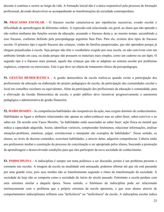 23
docente é contínuo e ocorre ao longo da vida. A formação inicial não é a única responsável pelo processo de formação
profissional, devendo desenvolver-se acompanhando as transformações da sociedade contemporânea.
50. FRACASSO ESCOLAR - O fracasso escolar caracteriza-se por repetências sucessivas, evasão escolar e
dificuldade de aprendizagem de diferentes ordens. A expressão está relacionada, em geral, ao aluno que não aprende e
não realiza nenhuma das funções sociais da educação, acusando o fracasso desta e, ao mesmo tempo, sucumbindo a
esse fracasso, conforme definido pela psicopedagoga argentina Sara Pain. Para ela, existem dois tipos de fracasso
escolar. O primeiro tipo é aquele fracasso das crianças, vindas de famílias pauperizadas, que não aprendem porque já
chegam prejudicadas à escola. Seja porque não têm o vocabulário exigido por essa escola, ou não convivem com um
ambiente letrado em casa, ou ainda porque não possuem os materiais mais simples, como um caderno ou um lápis. O
segundo tipo é o fracasso mais pontual, aquele das crianças que não se adaptam ao sistema escolar por problemas
orgânicos, corporais ou emocionais. Este é que deve ser objeto de tratamento clínico da psicopedagogia.
51. GESTÃO DEMOCRÁTICA - A gestão democrática da escola realiza-se quando existe a participação dos
profissionais da educação na elaboração do projeto pedagógico da escola; da participação das comunidades escolar e
local em conselhos escolares ou equivalentes. Além da participação dos profissionais da educação e comunidade, para
a efetivação da Gestão Democrática da escola, o poder público deve incentivar progressivamente a autonomia
pedagógica e administrativa de gestão financeira.
52. HABILIDADES - As competências/habilidades são inseparáveis da ação, mas exigem domínio de conhecimentos.
Habilidades se ligam a atributos relacionados não apenas ao saber-conhecer mas ao saber-fazer, saber-conviver e ao
saber-ser. De acordo com Vasco Moretto, "as habilidades estão associadas ao saber fazer: ação física ou mental que
indica a capacidade adquirida. Assim, identificar variáveis, compreender fenômenos, relacionar informações, analisar
situações-problema, sintetizar, julgar, correlacionar e manipular são exemplos de habilidades‖. Nesse sentido, os
alunos, ao invés de decorar conteúdos, exercitará habilidades, e através delas, adquirirá competências. Caberia então
aos professores mediar a construção do processo de conceituação a ser apropriado pelos alunos, buscando a promoção
da aprendizagem e desenvolvendo condições para que eles participem da nova sociedade do conhecimento.
53. INDISCIPLINA - A indisciplina é sempre um tema polêmico a ser discutido, porém é um problema presente e
constante nas escolas. A imagem da escola na atualidade está ameaçada, podemos afirmar até que ela está passando
por uma grande crise, pois seus moldes não se transformaram seguindo o ritmo da transformação da sociedade. A
sociedade de hoje não se comporta como a sociedade do início do século passado. Entretanto a escola perdura com
uma estrutura similar a daquela época. Nesse sentido, o fenômeno da indisciplina pode ser relacionado
intrinsecamente com o problema que a própria estrutura da escola apresenta, e que seus alunos através de
comportamentos indisciplinares refletem essa "deficiência" ou "ineficiência" da escola. A indisciplina escolar indica
 