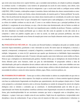 24
que existe uma recusa desse novo sujeito histórico, que a sociedade atual produziu, em relação às práticas arraigadas
no cotidiano escolar. A indisciplina é uma tentativa de apropriação da escola de outra maneira, mais aberta, mais
fluida, mais democrática diferente da escola de antigamente e que a escola atual ainda se configura nesses moldes
(AQUINO, 1998). Contudo, a indisciplina sempre é remetida a fatores individuais dos alunos caracterizando-os como:
alunos desrespeitadores, alunos sem limites, alunos desinteressados, de maneira geral os "alunos-problema" da escola.
Mas o fato do profissional da educação taxar seus alunos dessa maneira pode ser considerado, de acordo com Aquino
(1998), como um "equívoco ético" já que a disciplina não é requisito para a ação pedagógica, e sim um dos produtos
ou efeitos do trabalho cotidiano na sala de aula. É como se um médico dissesse que o principal problema de sua
profissão é o surgimento de novas doenças, ou seja, o fato do aluno estar desinteressado, não ter limites ou ainda ser
desrespeitador é um complicador sim! Mas não é um impedimento para o trabalho do professor. Portanto, o professor
não deve abandonar sua função justificando que os alunos não dão conta de aprender ou não dão conta de se
comportar e entrar nos padrões exigidos para se estar na escola, ou ainda que possuem problemas, mas deve
transformar suas ações buscando novas formas de atuação para tornar essa função altamente atrativa para seus alunos,
eis o desafio de ser professor.
54. INTELIGÊNCIAS MÚLTIPLAS - De acordo com Howard Gardner a inteligência não pode ser medida só pelo
raciocínio lógico-matemático, geralmente o mais valorizado na escola. Há outros tipos de inteligência, a musical, a
espacial, a interpessoal, a intrapessoal, a corporal, a linguística, a naturalista e a existencial, o que torna a inteligência
múltipla. Antigamente, os testes de Q.I. apontavam que aqueles que dominavam as habilidades lógico-matemática
eram considerados inteligentes para tudo. O mesmo valia para aqueles cujos testes indicavam serem médios ou fracos.
Dizia-se que a inteligência era determinada pela genética. Gardner afirma que as inteligências são desenvolvidas de
forma diferente pelos seres humanos, tendo seu grau de individualidade. O pesquisador enfatiza a ideia de
individualização, pela qual os educadores devem conhecer cada um dos seus alunos, e saber como trabalhar com seus
aspectos individuais e atuar para que eles aprendam, ao mesmo tempo, enfatiza a ideia de pluralização, onde insiste na
necessidade de enfocar o ensino de várias maneiras: debates, jogos, filmes, exercícios práticos, etc.
55. INTERDISCIPLINARIDADE - Termo que se refere a olhar/estudar os saberes na complexidade em que estes se
estruturam para perceber seus vários aspectos. Em relação ao currículo escolar, é a forma contrária àquela de planejar
com base no conhecimento fragmentado em disciplinas que, aparentemente, não têm qualquer relação entre si. Tendo
como perspectiva a articulação interativa entre as diversas disciplinas no sentido de enriquecê-las através de relações
dialógicas entre os métodos e conteúdos que as constituem. A interdisciplinaridade parte da idéia de que a
especialização sem limites das disciplinas científicas culminou numa fragmentação crescente do conhecimento. Dessa
forma, pela interdisciplinaridade há um movimento constante que inclui a integração entre as disciplinas, mas a
ultrapassa - o grupo é mais que a simples soma de seus membros. Supõe troca de experiências e reciprocidade entre
disciplinas e áreas do conhecimento. O que se busca com tal maneira de lidar com o conhecimento é relacionar os
 