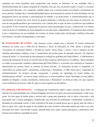25
conteúdos das várias disciplinas para compreender cada assunto ou fenômeno, na sua totalidade. Mas a
interdisciplinaridade não é apenas integração de conteúdos, mais que isso, ela permite sempre a criação e a recriação
de pontos para discussão, e já a integração, trabalha sempre com os mesmos pontos sem permitir o levantamento de
novas questões. Também não é a interdisciplinaridade apenas um amontoado de assuntos de várias disciplinas sem um
planejamento prévio que permite a contextualização do trabalho a ser desenvolvido. A interdisciplinaridade está se
concretizando, na maioria das vezes, através de projetos planejados e realizados por uma equipe de professores em
torno de uma questão-problema, que contextualiza e faz a relação entre as aulas de todos os professores que trabalham
essa questão. É uma estrutura de organização do processo ensino aprendizagem em que o conhecimento e as ciências
como tal devem ser trabalhados de forma integrada em suas derivações e dependências. O fundamento desta estrutura
é que o conhecimento em sua totalidade não acontece de forma isolada pelas classificações científicas feitas pelo
racionalismo e sim estão interdependentes e conectados.
56. INSTITUIÇÕES DE ENSINO - São estruturas sociais voltadas para a educação. O sistema educacional
brasileiro, de acordo com a LDB (Lei de Diretrizes e Bases da Educação), de 1996, admite o princípio da
"coexistência de instituições públicas e privadas de ensino". Dessa forma, o ensino é livre à iniciativa privada,
atendidas determinadas condições, como o "cumprimento das normas gerais da educação nacional e do respectivo
sistema de ensino" e a "autorização de funcionamento e avaliação de qualidade pelo Poder Público". A LDB delimita a
natureza das instituições de ensino ao classificá-las em duas categorias administrativas: As públicas, "assim entendidas
as criadas ou incorporadas, mantidas e administradas pelo Poder Público" e as privadas, que constituem as "mantidas e
administradas por pessoas físicas ou jurídicas de direito privado". As instituições privadas se enquadram em
"particulares em sentido estrito", comunitárias, confessionais e filantrópicas. A LDB orienta para a "capacidade de
autofinanciamento" da iniciativa privada, assegurando o princípio da "gratuidade do ensino público em
estabelecimentos oficiais". Ao mesmo tempo, definiu que os recursos públicos seriam "destinados à escola pública,
podendo ser dirigidos a escolas comunitárias, confessionais e filantrópicas" em forma de bolsa, em casos especiais
como insuficiência de recursos e falta de vagas ou cursos regulares na rede pública.
57. LIDERANÇA RESPONSÁVEL - A Pedagogia das Competências adjetiva alguns conceitos, desse modo, um
líder deve ter responsabilidade com o Projeto Pedagógico da Escola. Em geral, mas não necessariamente, o líder será o
gestor. Ele será capaz de definir metas e motivar todo o grupo para alcançá-las, não se limita a burocracia e está
preocupado com o sucesso pedagógico, estabelecendo uma atmosfera de colaboração e solidariedade, atendendo as
demandas da comunidade escolar. O líder responsável não pode ser aquela pessoa que só aparece para dar ordens e
ditar as regras. Ele é capaz de apurar as necessidades da escola, ouvindo e observando aqueles que estão à sua volta,
discutindo com todos e envolvendo a equipe, traçando metas reais, tendo a gestão participativa e democrática como
princípio para melhorar a qualidade de ensino.
 