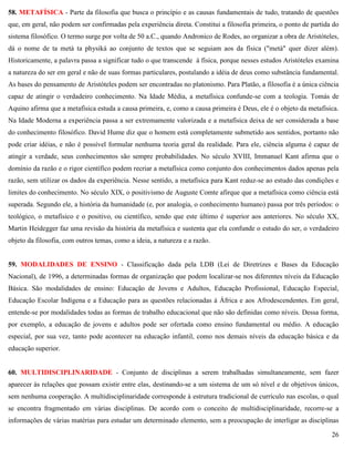 26
58. METAFÍSICA - Parte da filosofia que busca o princípio e as causas fundamentais de tudo, tratando de questões
que, em geral, não podem ser confirmadas pela experiência direta. Constitui a filosofia primeira, o ponto de partida do
sistema filosófico. O termo surge por volta de 50 a.C., quando Andronico de Rodes, ao organizar a obra de Aristóteles,
dá o nome de ta metà ta physiká ao conjunto de textos que se seguiam aos da física ("metà" quer dizer além).
Historicamente, a palavra passa a significar tudo o que transcende à física, porque nesses estudos Aristóteles examina
a natureza do ser em geral e não de suas formas particulares, postulando a idéia de deus como substância fundamental.
As bases do pensamento de Aristóteles podem ser encontradas no platonismo. Para Platão, a filosofia é a única ciência
capaz de atingir o verdadeiro conhecimento. Na Idade Média, a metafísica confunde-se com a teologia. Tomás de
Aquino afirma que a metafísica estuda a causa primeira, e, como a causa primeira é Deus, ele é o objeto da metafísica.
Na Idade Moderna a experiência passa a ser extremamente valorizada e a metafísica deixa de ser considerada a base
do conhecimento filosófico. David Hume diz que o homem está completamente submetido aos sentidos, portanto não
pode criar idéias, e não é possível formular nenhuma teoria geral da realidade. Para ele, ciência alguma é capaz de
atingir a verdade, seus conhecimentos são sempre probabilidades. No século XVIII, Immanuel Kant afirma que o
domínio da razão e o rigor científico podem recriar a metafísica como conjunto dos conhecimentos dados apenas pela
razão, sem utilizar os dados da experiência. Nesse sentido, a metafísica para Kant reduz-se ao estudo das condições e
limites do conhecimento. No século XIX, o positivismo de Auguste Comte afirque que a metafísica como ciência está
superada. Segundo ele, a história da humanidade (e, por analogia, o conhecimento humano) passa por três períodos: o
teológico, o metafísico e o positivo, ou científico, sendo que este último é superior aos anteriores. No século XX,
Martin Heidegger faz uma revisão da história da metafísica e sustenta que ela confunde o estudo do ser, o verdadeiro
objeto da filosofia, com outros temas, como a ideia, a natureza e a razão.
59. MODALIDADES DE ENSINO - Classificação dada pela LDB (Lei de Diretrizes e Bases da Educação
Nacional), de 1996, a determinadas formas de organização que podem localizar-se nos diferentes níveis da Educação
Básica. São modalidades de ensino: Educação de Jovens e Adultos, Educação Profissional, Educação Especial,
Educação Escolar Indígena e a Educação para as questões relacionadas à África e aos Afrodescendentes. Em geral,
entende-se por modalidades todas as formas de trabalho educacional que não são definidas como níveis. Dessa forma,
por exemplo, a educação de jovens e adultos pode ser ofertada como ensino fundamental ou médio. A educação
especial, por sua vez, tanto pode acontecer na educação infantil, como nos demais níveis da educação básica e da
educação superior.
60. MULTIDISCIPLINARIDADE - Conjunto de disciplinas a serem trabalhadas simultaneamente, sem fazer
aparecer às relações que possam existir entre elas, destinando-se a um sistema de um só nível e de objetivos únicos,
sem nenhuma cooperação. A multidisciplinaridade corresponde à estrutura tradicional de currículo nas escolas, o qual
se encontra fragmentado em várias disciplinas. De acordo com o conceito de multidisciplinaridade, recorre-se a
informações de várias matérias para estudar um determinado elemento, sem a preocupação de interligar as disciplinas
 