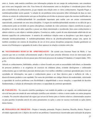27
entre si. Assim, cada matéria contribuiu com informações próprias do seu campo de conhecimento, sem considerar
que existe uma integração entre elas. Essa forma de relacionamento entre as disciplinas é considerada pouco eficaz
para a transferência de conhecimentos, já que impede uma relação entre os vários conhecimentos. Segundo Piaget, a
multidisciplinaridade ocorre quando ―a solução de um problema torna necessário obter informação de duas ou mais
ciências ou setores do conhecimento sem que as disciplinas envolvidas no processo sejam elas mesmas modificadas ou
enriquecidas‖. A multidisciplinaridade foi considerada importante para acabar com um ensino extremamente
especializado, concentrado em uma única disciplina. A origem da multidisciplinaridade encontra-se na idéia de que o
conhecimento pode ser dividido em partes (disciplinas), resultado da visão cartesiana e depois cientificista na qual a
disciplina é um tipo de saber específico e possui um objeto determinado e reconhecido, bem como conhecimentos e
saberes relativos a este objeto e métodos próprios. Constitui-se, então, a partir de uma determinada subdivisão de um
domínio específico do conhecimento. A tentativa de estabelecer relações entre as disciplinas é que daria origem à
chamada interdisciplinaridade. A multidisciplinaridade difere-se da pluridisciplinaridade porque esta, apesar de
também considerar um sistema de disciplinas de um só nível, possui disciplinas justapostas situadas geralmente ao
mesmo nível hierárquico e agrupadas de modo a fazer aparecer às relações existentes entre elas.
61. NECESSIDADES BÁSICAS DE APRENDIZAGEM - De acordo com Guiomar Namo de Mello, é ―um
conceito que tem se revelado suficientemente amplo e flexível para articular diferentes níveis de intervenção pelos
quais as reformas educativas devem passar para efetivarem processos de mudança‖(Cidadania e Competividade, 1983,
p.29).
Articula os conhecimentos, habilidades, atitudes e valores levando em conta as necessidades individuais, as demandas
do processo produtivo e as exigências do exercício da cidadania plena, evitando ideologismos e enfatizando
conhecimentos que os indivíduos precisam dominar para viver melhor, trabalhar e continuar aprendendo para viver em
sociedades de informações, nas quais o conhecimento passa a ser fator decisivo para a melhoria de vida, o
desenvolvimento produtivo com equidade. Em suma dar prioridade aos códigos básicos da modernidade, valorizando
a capacidade de resolver problemas com flexibilidade e adaptabilidade a novas situações, a capacidade de decisões
fundamentadas, a seleção de informações relevantes e a capacidade de continuar aprendendo.
62. PARADIGMA - No conceito científico paradigma é um modelo de padrão a ser seguido, um conhecimento que
sirva de base para um estudo de uma realização científica com métodos e valores a serem usados em outras pesquisas
e estudos. No conceito educacional são regras que servem de limites para os limites relativos a determinados assuntos
ou para questões levantadas através de certos pensamentos ou ações e como ter sucesso resolvendo as ações dentro
destes limites.
63. PEDAGOGIA DE PROJETOS - Projeto é intenção, pretensão. Projeto é doutrina, filosofia, diretriz. Projeto é
atividade organizada com o objetivo de resolver um problema. Características incentivadas para realização de projetos
 