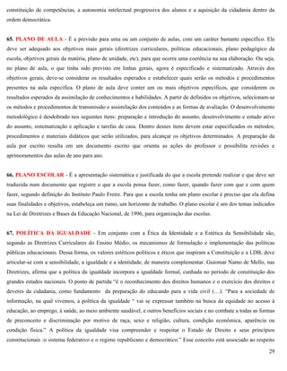 29
constituição de competências, a autonomia intelectual progressiva dos alunos e a aquisição da cidadania dentro da
ordem democrática.
65. PLANO DE AULA - É a previsão para uma ou um conjunto de aulas, com um caráter bastante específico. Ele
deve ser adequado aos objetivos mais gerais (diretrizes curriculares, políticas educacionais, plano pedagógico da
escola, objetivos gerais da matéria, plano de unidade, etc), para que ocorra uma coerência na sua elaboração. Ou seja,
no plano de aula, o que tinha sido previsto em linhas gerais, agora é especificado e sistematizado. Através dos
objetivos gerais, deve-se considerar os resultados esperados e estabelecer quais serão os métodos e procedimentos
presentes na aula específica. O plano de aula deve conter um ou mais objetivos específicos, que considerem os
resultados esperados da assimilação de conhecimentos e habilidades. A partir de definidos os objetivos, selecionam-se
os métodos e procedimentos de transmissão e assimilação dos conteúdos e as formas de avaliação. O desenvolvimento
metodológico é desdobrado nos seguintes itens: preparação e introdução do assunto, desenvolvimento e estudo ativo
do assunto, sistematização e aplicação e tarefas de casa. Dentro desses itens devem estar especificados os métodos,
procedimentos e materiais didáticos que serão utilizados, para alcançar os objetivos determinados. A preparação da
aula por escrito resulta em um documento escrito que orienta as ações do professor e possibilita revisões e
aprimoramentos das aulas de ano para ano.
66. PLANO ESCOLAR - É a apresentação sistemática e justificada do que a escola pretende realizar e que deve ser
traduzida num documento que registre o que a escola pensa fazer, como fazer, quando fazer com que e com quem
fazer, segundo definição do Instituto Paulo Freire. Para que a escola tenha um plano escolar é preciso que ela defina
suas finalidades e objetivos, estabeleça um rumo, um horizonte de trabalho. O plano escolar é um dos temas indicados
na Lei de Diretrizes e Bases da Educação Nacional, de 1996, para organização das escolas.
67. POLÍTICA DA IGUALDADE - Em conjunto com a Ética da Identidade e a Estética da Sensibilidade são,
segundo as Diretrizes Curriculares do Ensino Médio, os mecanismos de formulação e implementação das políticas
públicas educacionais. Dessa forma, os valores estéticos políticos e éticos que inspiram a Constituição e a LDB, deve
articular-se com a sensibilidade, a igualdade e a identidade, de maneira complementar. Guiomar Namo de Mello, nas
Diretrizes, afirma que a política da igualdade incorpora a igualdade formal, cunhada no período de constituição dos
grandes estados nacionais. O ponto de partida ―é o reconhecimento dos direitos humanos e o exercício dos direitos e
deveres da cidadania, como fundamento da preparação do educando para a vida civil (…). ―Para a sociedade de
informação, na qual vivemos, a política da igualdade ― vai se expressar também na busca da equidade no acesso à
educação, ao emprego, à saúde, ao meio ambiente saudável, e outros benefícios sociais e no combate a todas as formas
de preconceito e discriminação por motivo de raça, sexo e religião, cultura, condição econômica, aparência ou
condição física.‖ A política da igualdade visa compreender e respeitar o Estado de Direito e seus princípios
constitucionais :o sistema federativo e o regime republicano e democrático.‖ Esse conceito está associado ao respeito
 