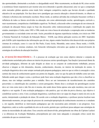 3
das oportunidades, diminuindo a exclusão e a desigualdade social. Mais recentemente, na década de 80, crises sociais
e econômicas foram responsáveis por mostrar uma nova dimensão à questão educacional, uma vez que a competição
entre mercados globais apontou como tendo forte vantagem competitiva nações que haviam elevado a qualidade
educativa de sua população. Em face desse novo paradigma que associa educação a desenvolvimento, os olhares se
voltaram à eficiência das instituições escolares. Desse modo, as análises advindas das avaliações buscaram verificar a
influência de todos os fatores envolvidos na educação, tais como administração escolar, aprendizagem, currículo e,
mais recentemente, competências e habilidades cognitivas. No Brasil, a discussão sobre a montagem de um sistema de
avaliação da educação básica surgiu no bojo das discussões sobre redemocratização e redefinição dos papéis dos
estados, municípios e União, entre 1985 e 1986, tendo em vista a busca de articulação e cooperação entre as instâncias
governamentais e a sociedade como um todo. Assim, precedido de algumas experiências isoladas, teve início em 1988
o Sistema Nacional de Avaliação da Educação Básica – SAEB, cuja última aplicação ocorreu em 2003. Inspirados
pelo SAEB e pela importância das informações que ele traz, alguns estados brasileiros têm desenvolvido seus próprios
sistemas de avaliação, como é o caso de São Paulo, Ceará, Goiás, Maranhão, entre outros. Desse modo, o SAEB,
juntamente com os sistemas estaduais, tem fornecido informações relevantes que ajudam no desenvolvimento de
estratégias de melhoria da educação brasileira.
6. AVALIAÇÃO DIAGNÓSTICA - É o processo de avaliação que tem como objetivo detectar o conjunto de
conhecimento assimilado pelos alunos no interior do processo ensino aprendizagem. Sua função é processual diante da
atividade pedagógica, diferente da ação dirigida ao aluno ou ao conjunto de conhecimento trabalhado, procura
observar e integrar as três dimensões, docente, conhecimento, discente, no interior da instituição de ensino. A
avaliação diagnóstica deve estar sempre norteada pela proposta pedagógica, tanto no que se refere à concepção e eixos
centrais das áreas de conhecimento quanto aos pontos de chegada , uma vez que faz parte do trabalho como um todo.
Sabendo aonde quer chegar e como, o professor pode fazer uma avaliação diagnóstica que não o leve a classificar os
alunos, mas sim indique caminhos para o trabalho. Deve ser um instrumento do reconhecimento dos caminhos
percorridos e a identificação dos caminhos a serem perseguidos. Diante disso a avaliação da aprendizagem escolar
deve ser vista como meio e não fim em si mesma, não sendo dessa forma apenas uma ação mecânica, mas com um
objetivo a ser seguido. É uma avaliação pedagógica e não punitiva, que vai além da prova clássica, cujo objetivo é
contabilizar acertos e erros. Com a avaliação diagnóstica, o professor deve ser capaz de chegar à matriz do erro ou do
acerto, interpretando a produção do aluno. De acordo com a avaliação diagnóstica, o professor precisa localizar num
determinado momento, em que etapa do processo de construção/apropriação do conhecimento encontra-se o estudante
e, em seguida, identificar as intervenções pedagógicas que são necessárias para estimular o seu progresso. Esse
diagnóstico, onde se avalia a qualidade do erro ou do acerto, permite que o professor possa adequar suas estratégias de
ensino às necessidades de cada aluno. Esse conceito está desenvolvido, principalmente nas obras de Cipriano Luckesi
e se diferencia da Avaliação Mediadora, principalmente por estar mais adequada à concepção critico social dos
conteúdos do que ao construtivismo.
 