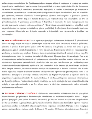 30
ao bem comum e constitui uma das finalidades mais importantes da política da igualdade e se expressa por condutas
de participação e solidariedade, respeito e senso de responsabilidade pelo outro e pelo público. Um dos fundamentos
da política da igualdade é a estética da sensibilidade, pois quando se combate os estereótipos que alimentam as
discriminações, reconhecendo-se a diversidade,afirma que oportunidades iguais são necessárias, mas não suficientes,
para oportunizar, tratamento diferenciado ―visando promover igualdade entre desiguais‖. A política da igualdade
relaciona-se com os direitos da pessoa humana, do respeito, da responsabilidade e da solidariedade. Ela deve ser
praticada na garantia de igualdade de oportunidades e de diversidade de tratamentos dos alunos e dos professores para
aprender e aprender a ensinar os conteúdos curriculares‖. Não se trata de um conceito que propõe a igualdade social
ou econômica, mas está escorado na equidade, ou seja, na possibilidade de oferecimento de oportunidades iguais, mas
com tratamento diferenciado aos desiguais, mantendo a desigualdade, mas promovendo a igualdade nas
oportunidades.
68. PROGRESSÃO CONTINUADA - É a organização pedagógica visando evitar a repetência. É aplicada com a
divisão do tempo escolar em ciclos de aprendizagem. Cada um desses ciclos terá duração de três ou quatro anos,
conforme os critérios da rede pública que os adota. As formas de avaliação não são provas, nem notas. O que o
educando não aprende será objeto da aplicação de outras metodologias de ensino como laboratórios e aulas de reforço,
geralmente no turno inverso, em classes de poucos alunos organizados por disciplina. É assim até o fim do ciclo. Um
dos princípios dos ciclos é a crença de que cada indivíduo possui diferentes ritmos de aprendizado. Parte-se do
pressuposto de que, ao final do período de três ou quatro anos, todos tenham aprendido a mesma coisa, mas cada um
no seu tempo. A progressão continuada impõe, através dos ciclos, uma nova visão do ensinar que considera importante
o desenvolvimento das competências cognitivas de cada aluno através de um processo que não se encerra em um ano
letivo e requer, sobretudo, um cuidado maior na definição dos objetivos que se pretende alcançar ao final do ciclo.
Com o objetivo de assegurar a qualidade de ensino sem desconsiderar o processo de aprendizagem do aluno, se faz
necessária à realização de avaliações contínuas com intuito de diagnosticar problemas e superá-los através do
empenho em recuperar as dificuldades dos alunos. No Estado de São Paulo, a Progressão Continuada está organizada
em dois ciclos no Ensino Fundamental, no entanto, a legislação não aboliu a seriação, havendo uma combinação entre
seriação e progressão continuada, o que leva alguns autores a não tratar, necessariamente, ciclo e progressão
continuada como sinônimos.
69. PROJETO POLÍTICO PEDAGÓGICO - Instrumento técnico-político utilizado com base no princípio da
escola autônoma, que pressupõe a descentralização administrativa e a autonomia financeira da escola. O projeto
político pedagógico (PPP) contém a definição do conteúdo que deve ser ensinado e o que deve ser aprendido na
escola. Ele caracteriza-se, principalmente, por expressar os interesses e necessidades da sociedade e por ser concebido
e construído com base na realidade local e com a participação conjunta da comunidade. O projeto político pedagógico
passou a ter importância a partir de meados da década de 90, quando o MEC passou a transferir recursos financeiros
 