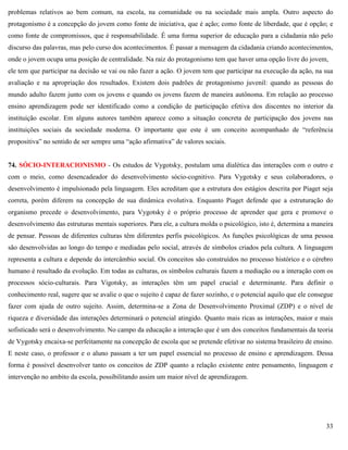 33
problemas relativos ao bem comum, na escola, na comunidade ou na sociedade mais ampla. Outro aspecto do
protagonismo é a concepção do jovem como fonte de iniciativa, que é ação; como fonte de liberdade, que é opção; e
como fonte de compromissos, que é responsabilidade. É uma forma superior de educação para a cidadania não pelo
discurso das palavras, mas pelo curso dos acontecimentos. É passar a mensagem da cidadania criando acontecimentos,
onde o jovem ocupa uma posição de centralidade. Na raiz do protagonismo tem que haver uma opção livre do jovem,
ele tem que participar na decisão se vai ou não fazer a ação. O jovem tem que participar na execução da ação, na sua
avaliação e na apropriação dos resultados. Existem dois padrões de protagonismo juvenil: quando as pessoas do
mundo adulto fazem junto com os jovens e quando os jovens fazem de maneira autônoma. Em relação ao processo
ensino aprendizagem pode ser identificado como a condição de participação efetiva dos discentes no interior da
instituição escolar. Em alguns autores também aparece como a situação concreta de participação dos jovens nas
instituições sociais da sociedade moderna. O importante que este é um conceito acompanhado de ―referência
propositiva‖ no sentido de ser sempre uma ―ação afirmativa‖ de valores sociais.
74. SÓCIO-INTERACIONISMO - Os estudos de Vygotsky, postulam uma dialética das interações com o outro e
com o meio, como desencadeador do desenvolvimento sócio-cognitivo. Para Vygotsky e seus colaboradores, o
desenvolvimento é impulsionado pela linguagem. Eles acreditam que a estrutura dos estágios descrita por Piaget seja
correta, porém diferem na concepção de sua dinâmica evolutiva. Enquanto Piaget defende que a estruturação do
organismo precede o desenvolvimento, para Vygotsky é o próprio processo de aprender que gera e promove o
desenvolvimento das estruturas mentais superiores. Para ele, a cultura molda o psicológico, isto é, determina a maneira
de pensar. Pessoas de diferentes culturas têm diferentes perfis psicológicos. As funções psicológicas de uma pessoa
são desenvolvidas ao longo do tempo e mediadas pelo social, através de símbolos criados pela cultura. A linguagem
representa a cultura e depende do intercâmbio social. Os conceitos são construídos no processo histórico e o cérebro
humano é resultado da evolução. Em todas as culturas, os símbolos culturais fazem a mediação ou a interação com os
processos sócio-culturais. Para Vigotsky, as interações têm um papel crucial e determinante. Para definir o
conhecimento real, sugere que se avalie o que o sujeito é capaz de fazer sozinho, e o potencial aquilo que ele consegue
fazer com ajuda de outro sujeito. Assim, determina-se a Zona de Desenvolvimento Proximal (ZDP) e o nível de
riqueza e diversidade das interações determinará o potencial atingido. Quanto mais ricas as interações, maior e mais
sofisticado será o desenvolvimento. No campo da educação a interação que é um dos conceitos fundamentais da teoria
de Vygotsky encaixa-se perfeitamente na concepção de escola que se pretende efetivar no sistema brasileiro de ensino.
E neste caso, o professor e o aluno passam a ter um papel essencial no processo de ensino e aprendizagem. Dessa
forma é possível desenvolver tanto os conceitos de ZDP quanto a relação existente entre pensamento, linguagem e
intervenção no ambito da escola, possibilitando assim um maior nível de aprendizagem.
 
