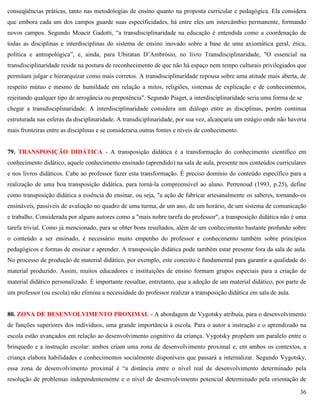 36
conseqüências práticas, tanto nas metodologias de ensino quanto na proposta curricular e pedagógica. Ela considera
que embora cada um dos campos guarde suas especificidades, há entre eles um intercâmbio permanente, formando
novos campos. Segundo Moacir Gadotti, ―a transdisciplinaridade na educação é entendida como a coordenação de
todas as disciplinas e interdisciplinas do sistema de ensino inovado sobre a base de uma axiomática geral, ética,
política e antropológica‖, e, ainda, para Ubiratan D’Ambrósio, no livro Transdisciplinaridade, "O essencial na
transdisciplinaridade reside na postura de reconhecimento de que não há espaço nem tempo culturais privilegiados que
permitam julgar e hierarquizar como mais corretos. A transdisciplinaridade repousa sobre uma atitude mais aberta, de
respeito mútuo e mesmo de humildade em relação a mitos, religiões, sistemas de explicação e de conhecimentos,
rejeitando qualquer tipo de arrogância ou prepotência". Segundo Piaget, a interdisciplinaridade seria uma forma de se
chegar a transdisciplinaridade. A interdisciplinaridade considera um diálogo entre as disciplinas, porém continua
estruturada nas esferas da disciplinaridade. A transdiciplinaridade, por sua vez, alcançaria um estágio onde não haveria
mais fronteiras entre as disciplinas e se consideraria outras fontes e níveis de conhecimento.
79. TRANSPOSIÇÃO DIDÁTICA - A transposição didática é a transformação do conhecimento científico em
conhecimento didático, aquele conhecimento ensinado (aprendido) na sala de aula, presente nos conteúdos curriculares
e nos livros didáticos. Cabe ao professor fazer esta transformação. É preciso domínio do conteúdo específico para a
realização de uma boa transposição didática, para torná-la compreensível ao aluno. Perrenoud (1993, p.25), define
como transposição didática a essência do ensinar, ou seja, "a ação de fabricar artesanalmente os saberes, tornando-os
ensináveis, passíveis de avaliação no quadro de uma turma, de um ano, de um horário, de um sistema de comunicação
e trabalho. Considerada por alguns autores como a "mais nobre tarefa do professor", a transposição didática não é uma
tarefa trivial. Como já mencionado, para se obter bons resultados, além de um conhecimento bastante profundo sobre
o conteúdo a ser ensinado, é necessário muito empenho do professor e conhecimento também sobre princípios
pedagógicos e formas de ensinar e aprender. A transposição didática pode também estar presente fora da sala de aula.
No processo de produção de material didático, por exemplo, este conceito é fundamental para garantir a qualidade do
material produzido. Assim, muitos educadores e instituições de ensino formam grupos especiais para a criação de
material didático personalizado. É importante ressaltar, entretanto, que a adoção de um material didático, por parte de
um professor (ou escola) não elimina a necessidade do professor realizar a transposição didática em sala de aula.
80. ZONA DE DESENVOLVIMENTO PROXIMAL - A abordagem de Vygotsky atribuía, para o desenvolvimento
de funções superiores dos indivíduos, uma grande importância à escola. Para o autor a instrução e o aprendizado na
escola estão avançados em relação ao desenvolvimento cognitivo da criança. Vygotsky propõem um paralelo entre o
brinquedo e a instrução escolar: ambos criam uma zona de desenvolvimento proximal e, em ambos os contextos, a
criança elabora habilidades e conhecimentos socialmente disponíveis que passará a internalizar. Segundo Vygotsky,
essa zona de desenvolvimento proximal é ―a distância entre o nível real de desenvolvimento determinado pela
resolução de problemas independentemente e o nível de desenvolvimento potencial determinado pela orientação de
 