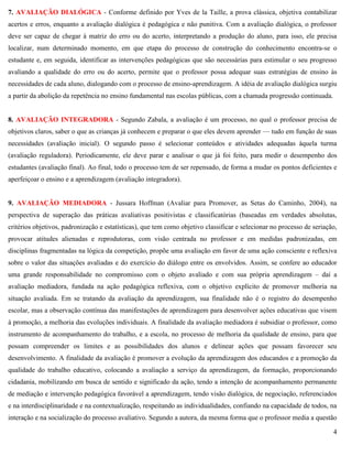 4
7. AVALIAÇÃO DIALÓGICA - Conforme definido por Yves de la Taille, a prova clássica, objetiva contabilizar
acertos e erros, enquanto a avaliação dialógica é pedagógica e não punitiva. Com a avaliação dialógica, o professor
deve ser capaz de chegar à matriz do erro ou do acerto, interpretando a produção do aluno, para isso, ele precisa
localizar, num determinado momento, em que etapa do processo de construção do conhecimento encontra-se o
estudante e, em seguida, identificar as intervenções pedagógicas que são necessárias para estimular o seu progresso
avaliando a qualidade do erro ou do acerto, permite que o professor possa adequar suas estratégias de ensino às
necessidades de cada aluno, dialogando com o processo de ensino-aprendizagem. A idéia de avaliação dialógica surgiu
a partir da abolição da repetência no ensino fundamental nas escolas públicas, com a chamada progressão continuada.
8. AVALIAÇÃO INTEGRADORA - Segundo Zabala, a avaliação é um processo, no qual o professor precisa de
objetivos claros, saber o que as crianças já conhecem e preparar o que eles devem aprender — tudo em função de suas
necessidades (avaliação inicial). O segundo passo é selecionar conteúdos e atividades adequadas àquela turma
(avaliação reguladora). Periodicamente, ele deve parar e analisar o que já foi feito, para medir o desempenho dos
estudantes (avaliação final). Ao final, todo o processo tem de ser repensado, de forma a mudar os pontos deficientes e
aperfeiçoar o ensino e a aprendizagem (avaliação integradora).
9. AVALIAÇÃO MEDIADORA - Jussara Hoffman (Avaliar para Promover, as Setas do Caminho, 2004), na
perspectiva de superação das práticas avaliativas positivistas e classificatórias (baseadas em verdades absolutas,
critérios objetivos, padronização e estatísticas), que tem como objetivo classificar e selecionar no processo de seriação,
provocar atitudes alienadas e reprodutoras, com visão centrada no professor e em medidas padronizadas, em
disciplinas fragmentadas na lógica da competição, propõe uma avaliação em favor de uma ação consciente e reflexiva
sobre o valor das situações avaliadas e do exercício do diálogo entre os envolvidos. Assim, se confere ao educador
uma grande responsabilidade no compromisso com o objeto avaliado e com sua própria aprendizagem – daí a
avaliação mediadora, fundada na ação pedagógica reflexiva, com o objetivo explícito de promover melhoria na
situação avaliada. Em se tratando da avaliação da aprendizagem, sua finalidade não é o registro do desempenho
escolar, mas a observação contínua das manifestações de aprendizagem para desenvolver ações educativas que visem
à promoção, a melhoria das evoluções individuais. A finalidade da avaliação mediadora é subsidiar o professor, como
instrumento de acompanhamento do trabalho, e a escola, no processo de melhoria da qualidade de ensino, para que
possam compreender os limites e as possibilidades dos alunos e delinear ações que possam favorecer seu
desenvolvimento. A finalidade da avaliação é promover a evolução da aprendizagem dos educandos e a promoção da
qualidade do trabalho educativo, colocando a avaliação a serviço da aprendizagem, da formação, proporcionando
cidadania, mobilizando em busca de sentido e significado da ação, tendo a intenção de acompanhamento permanente
de mediação e intervenção pedagógica favorável a aprendizagem, tendo visão dialógica, de negociação, referenciados
e na interdisciplinaridade e na contextualização, respeitando as individualidades, confiando na capacidade de todos, na
interação e na socialização do processo avaliativo. Segundo a autora, da mesma forma que o professor media a questão
 