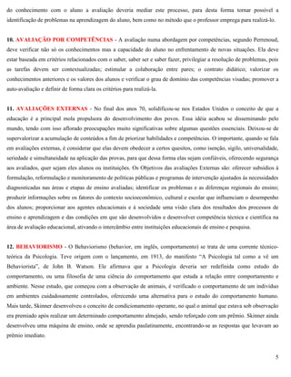 5
do conhecimento com o aluno a avaliação deveria mediar este processo, para desta forma tornar possível a
identificação de problemas na aprendizagem do aluno, bem como no método que o professor emprega para realizá-lo.
10. AVALIAÇÃO POR COMPETÊNCIAS - A avaliação numa abordagem por competências, segundo Perrenoud,
deve verificar não só os conhecimentos mas a capacidade do aluno no enfrentamento de novas situações. Ela deve
estar baseada em critérios relacionados com o saber, saber ser e saber fazer, privilegiar a resolução de problemas, pois
as tarefas devem ser contextualizadas; estimular a colaboração entre pares; o contrato didático; valorizar os
conhecimentos anteriores e os valores dos alunos e verificar o grau de domínio das competências visadas; promover a
auto-avaliação e definir de forma clara os critérios para realizá-la.
11. AVALIAÇÕES EXTERNAS - No final dos anos 70, solidificou-se nos Estados Unidos o conceito de que a
educação é a principal mola propulsora do desenvolvimento dos povos. Essa idéia acabou se disseminando pelo
mundo, tendo com isso aflorado preocupações muito significativas sobre algumas questões essenciais. Deixou-se de
supervalorizar a acumulação de conteúdos a fim de priorizar habilidades e competências. O importante, quando se fala
em avaliações externas, é considerar que elas devem obedecer a certos quesitos, como isenção, sigilo, universalidade,
seriedade e simultaneidade na aplicação das provas, para que dessa forma elas sejam confiáveis, oferecendo segurança
aos avaliados, quer sejam eles alunos ou instituições. Os Objetivos das avaliações Externas são: oferecer subsídios à
formulação, reformulação e monitoramento de políticas públicas e programas de intervenção ajustados às necessidades
diagnosticadas nas áreas e etapas de ensino avaliadas; identificar os problemas e as diferenças regionais do ensino;
produzir informações sobre os fatores do contexto socioeconômico, cultural e escolar que influenciam o desempenho
dos alunos; proporcionar aos agentes educacionais e à sociedade uma visão clara dos resultados dos processos de
ensino e aprendizagem e das condições em que são desenvolvidos e desenvolver competência técnica e científica na
área de avaliação educacional, ativando o intercâmbio entre instituições educacionais de ensino e pesquisa.
12. BEHAVIORISMO - O Behaviorismo (behavior, em inglês, comportamento) se trata de uma corrente técnico-
teórica da Psicologia. Teve origem com o lançamento, em 1913, do manifesto ―A Psicologia tal como a vê um
Behaviorista‖, de John B. Watson. Ele afirmava que a Psicologia deveria ser redefinida como estudo do
comportamento, ou uma filosofia de uma ciência do comportamento que estuda a relação entre comportamento e
ambiente. Nesse estudo, que começou com a observação de animais, é verificado o comportamento de um indivíduo
em ambientes cuidadosamente controlados, oferecendo uma alternativa para o estudo do comportamento humano.
Mais tarde, Skinner desenvolveu o conceito de condicionamento operante, no qual o animal que estava sob observação
era premiado após realizar um determinado comportamento almejado, sendo reforçado com um prêmio. Skinner ainda
desenvolveu uma máquina de ensino, onde se aprendia paulatinamente, encontrando-se as respostas que levavam ao
prêmio imediato.
 