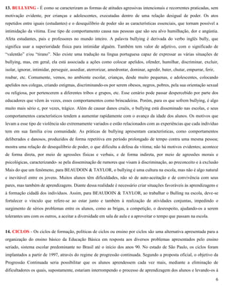 6
13. BULLYING - É como se caracterizam as formas de atitudes agressivas intencionais e recorrentes praticadas, sem
motivação evidente, por crianças e adolescentes, executadas dentro de uma relação desigual de poder. Os atos
repetidos entre iguais (estudantes) e o desequilíbrio de poder são as características essenciais, que tornam possível a
intimidação da vítima. Esse tipo de comportamento causa nas pessoas que são seu alvo humilhação, dor e angústia.
Afeta estudantes, pais e professores no mundo inteiro. A palavra bullying é derivada do verbo inglês bully, que
significa usar a superioridade física para intimidar alguém. Também tem valor de adjetivo, com o significado de
―valentão‖ e/ou ―tirano‖. Não existe uma tradução na língua portuguesa capaz de expressar as várias situações de
bullying, mas, em geral, ela está associada a ações como colocar apelidos, ofender, humilhar, discriminar, excluir,
isolar, ignorar, intimidar, perseguir, assediar, aterrorizar, amedrontar, dominar, agredir, bater, chutar, empurrar, ferir,
roubar, etc. Comumente, vemos, no ambiente escolar, crianças, desde muito pequenas, e adolescentes, colocando
apelidos nos colegas, criando estigmas, discriminando-os por serem obesos, negros, pobres, pela sua orientação sexual
ou religiosa, por pertencerem a diferentes tribos e grupos, etc. Esse cenário pode passar despercebido por parte dos
educadores que vêem às vezes, esses comportamentos como brincadeiras. Porém, para os que sofrem bullying, é algo
muito mais sério e, por vezes, trágico. Além de causar danos cruéis, o bullying está disseminado nas escolas, e seus
comportamentos característicos tendem a aumentar rapidamente com o avanço da idade dos alunos. Os motivos que
levam a esse tipo de violência são extremamente variados e estão relacionados com as experiências que cada indivíduo
tem em sua família e/ou comunidade. As práticas de bullying apresentam características, como comportamentos
deliberados e danosos, produzidos de forma repetitiva em período prolongado de tempo contra uma mesma pessoa;
mostra uma relação de desequilíbrio de poder, o que dificulta a defesa da vítima; não há motivos evidentes; acontece
de forma direta, por meio de agressões físicas e verbais, e de forma indireta, por meio de agressões morais e
psicológicas, caracterizando- se pela disseminação de rumores que visam à discriminação, ao preconceito e à exclusão
Mais do que um fenômeno, para BEAUDOIN & TAYLOR, o bullying é uma cultura na escola, mas não é algo natural
e inevitável entre os jovens. Muitos alunos têm dificuldades, não só de auto-aceitação e de convivência com seus
pares, mas também de aprendizagens. Diante dessa realidade é necessário criar situações favoráveis às aprendizagens e
à formação cidadã dos indivíduos. Assim, para BEAUDOIN & TAYLOR, ao trabalhar o Bulling na escola, deve-se
fortalecer o vínculo que refere-se ao estar junto e também à realização de atividades conjuntas, impedindo o
surgimento de sérios problemas entre os alunos, como as brigas, a competição, o desrespeito, ajudando-os a serem
tolerantes uns com os outros, a aceitar a diversidade em sala de aula e a aproveitar o tempo que passam na escola.
14. CICLOS - Os ciclos de formação, políticas de ciclos ou ensino por ciclos são uma alternativa apresentada para a
organização do ensino básico da Educação Básica em resposta aos diversos problemas apresentados pelo ensino
seriado, sistema escolar predominante no Brasil até o início dos anos 90. No estado de São Paulo, os ciclos foram
implantados a partir de 1997, através do regime de progressão continuada. Segundo a proposta oficial, o objetivo da
Progressão Continuada seria possibilitar que os alunos aprendessem cada vez mais, mediante a eliminação de
dificultadores os quais, supostamente, estariam interrompendo o processo de aprendizagem dos alunos e levando-os à
 