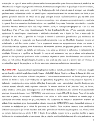 7
reprovação, em especial, a desconsideração dos conhecimentos construídos pelos alunos no decorrer do ano letivo. As
idéias básicas do regime de progressão continuada, fundamentadas em princípios da psicologia do desenvolvimento,
da aprendizagem e da teoria sócio - construtivista da educação, são: toda criança é capaz de aprender; toda interação
professor/aluno e aluno/aluno resulta em aprendizagem; a aprendizagem ocorre em um movimento não linear, o que
permite que alunos atrasados em relação ao seu grupo consigam avançar e dominar conteúdos que, até então, eram
considerados inacessíveis; a aprendizagem é um processo contínuo e sem retrocessos, conseqüentemente, a repetência
é capaz de destruir a auto-estima do aluno e sabotar a sua capacidade de aprender. Em termos operacionais, a evolução
escolar do educando dentro dos ciclos é de avanço contínuo. Assim, os alunos poderão progredir do 1o até o 5o ano
(ciclo I) e do 6º até o 9º ano (ciclo II) continuamente. Ao final de cada ciclo (5o série e 9º ano ), caso não atinjam os
parâmetros de aprendizagem, conhecimento e habilidades desejáveis, têm o direito de fazer a recuperação de
ciclos,por um ano letivo. O processo de avaliação é contínuo e cumulativo, possibilitando que necessidade de
atividades de reforço e recuperação seja diagnosticada rapidamente e que as dificuldades detectadas possam ser
solucionadas o mais brevemente possível. Com a proposta de atender aos agrupamentos de alunos com ritmos e
dificuldades variados sugere-se, além da realização de atividades coletivas, em pequenos grupos ou individuais, o
planejamento de situações de trabalho diversificado, o que exige do professor a elaboração, o planejamento de
atividades diferentes e o equilíbrio na formação de grupos mais autônomos, para que os alunos mais adiantados
possam auxiliar aqueles que precisam de maior colaboração. O ponto de partida do trabalho deve ser o cotidiano do
aluno, seu real contexto de aprendizagem, trazendo-se para a sala de aula o que já se conhece para ser retomado e
reconhecido e, a partir daí, ampliar-se em direção a um outro patamar de conhecimento sistematizado.
15. CIDADANIA - É, juntamente com a preparação para o mundo do trabalho, um dos objetivos centrais da educação
escolar brasileira, definidos pela Constituição Federal e Pela LDB (Lei de Diretrizes e Bases da Educação). O termo
cidadania se refere aos direitos e deveres das pessoas. Considerando-se como centrais os direitos políticos que se
referem ao direito de votar e ser votado para ser representante da população nos poderes executivo, legislativo e
judiciário; e os direitos civis, como o direito à liberdade de expressão, à vida , a propriedade e também direitos sociais,
como ter acesso à educação, saúde, segurança e moradia. Foi somente no século V a.C.(antes de Cristo), em Atenas,
cidade estado da Grécia, que a política passou a ser atividade não só de soberanos, mas também de um determinado
grupo de homens designados como CIDADÃOS, pois nasceram na própria CIDADE de Atenas. Nesse século, após
vencerem os persas, os atenienses transformaram a sua cidade no maior centro intelectual do mundo grego e
construíram um sistema político em que, pela primeira vez, a soberania era atributo de determinados membros da
cidade. Essa experiência grega é considerada a primeira proposta de DEMOCRACIA que a humanidade conheceu e
aconteceu no período em que a cidade foi governada por Péricles. Entre os povos romanos, eram considerados
cidadãos todos aqueles que viviam na cidade de Roma e gozavam dos benefícios de participar da vida política, como
os patrícios (aristocratas), no século II d.C. O direito de ser cidadão romano havia se estendido também a alguns
habitantes das terras conquistadas pelos romanos. Mas, o conceito atual de cidadania remete à Revolução Francesa, na
 