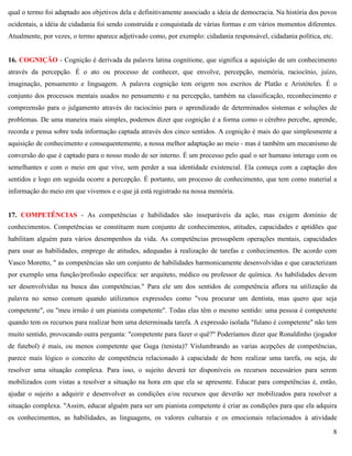 8
qual o termo foi adaptado aos objetivos dela e definitivamente associado a ideia de democracia. Na história dos povos
ocidentais, a idéia de cidadania foi sendo construída e conquistada de várias formas e em vários momentos diferentes.
Atualmente, por vezes, o termo aparece adjetivado como, por exemplo: cidadania responsável, cidadania política, etc.
16. COGNIÇÃO - Cognição é derivada da palavra latina cognitione, que significa a aquisição de um conhecimento
através da percepção. É o ato ou processo de conhecer, que envolve, percepção, memória, raciocínio, juízo,
imaginação, pensamento e linguagem. A palavra cognição tem origem nos escritos de Platão e Aristóteles. É o
conjunto dos processos mentais usados no pensamento e na percepção, também na classificação, reconhecimento e
compreensão para o julgamento através do raciocínio para o aprendizado de determinados sistemas e soluções de
problemas. De uma maneira mais simples, podemos dizer que cognição é a forma como o cérebro percebe, aprende,
recorda e pensa sobre toda informação captada através dos cinco sentidos. A cognição é mais do que simplesmente a
aquisição de conhecimento e consequentemente, a nossa melhor adaptação ao meio - mas é também um mecanismo de
conversão do que é captado para o nosso modo de ser interno. É um processo pelo qual o ser humano interage com os
semelhantes e com o meio em que vive, sem perder a sua identidade existencial. Ela começa com a captação dos
sentidos e logo em seguida ocorre a percepção. É portanto, um processo de conhecimento, que tem como material a
informação do meio em que vivemos e o que já está registrado na nossa memória.
17. COMPETÊNCIAS - As competências e habilidades são inseparáveis da ação, mas exigem domínio de
conhecimentos. Competências se constituem num conjunto de conhecimentos, atitudes, capacidades e aptidões que
habilitam alguém para vários desempenhos da vida. As competências pressupõem operações mentais, capacidades
para usar as habilidades, emprego de atitudes, adequadas à realização de tarefas e conhecimentos. De acordo com
Vasco Moretto, " as competências são um conjunto de habilidades harmonicamente desenvolvidas e que caracterizam
por exemplo uma função/profissão específica: ser arquiteto, médico ou professor de química. As habilidades devem
ser desenvolvidas na busca das competências." Para ele um dos sentidos de competência aflora na utilização da
palavra no senso comum quando utilizamos expressões como "vou procurar um dentista, mas quero que seja
competente", ou "meu irmão é um pianista competente". Todas elas têm o mesmo sentido: uma pessoa é competente
quando tem os recursos para realizar bem uma determinada tarefa. A expressão isolada "fulano é competente" não tem
muito sentido, provocando outra pergunta: "competente para fazer o quê?" Poderíamos dizer que Ronaldinho (jogador
de futebol) é mais, ou menos competente que Guga (tenista)? Vislumbrando as varias acepções de competências,
parece mais lógico o conceito de competência relacionado à capacidade de bem realizar uma tarefa, ou seja, de
resolver uma situação complexa. Para isso, o sujeito deverá ter disponíveis os recursos necessários para serem
mobilizados com vistas a resolver a situação na hora em que ela se apresente. Educar para competências é, então,
ajudar o sujeito a adquirir e desenvolver as condições e/ou recursos que deverão ser mobilizados para resolver a
situação complexa. "Assim, educar alguém para ser um pianista competente é criar as condições para que ela adquira
os conhecimentos, as habilidades, as linguagens, os valores culturais e os emocionais relacionados à atividade
 