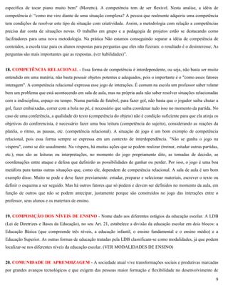 9
específica de tocar piano muito bem" (Moretto). A competência tem de ser flexível. Nesta analise, a idéia de
competência é: ―como me viro diante de uma situação complexa? A pessoa que realmente adquiriu uma competência
tem condições de resolver este tipo de situação com criatividade. Assim, a metodologia com relação a competências
precisa dar conta de situações novas. O trabalho em grupo e a pedagogia de projetos estão se destacando como
facilitadores para uma nova metodologia. Na prática Não estamos conseguindo separar a idéia de competência de
conteúdos, a escola traz para os alunos respostas para perguntas que eles não fizeram: o resultado é o desinteresse; As
perguntas são mais importantes que as respostas. (ver habilidades)‖.
18. COMPETÊNCIA RELACIONAL - Essa forma de competência é interdependente, ou seja, não basta ser muito
entendido em uma matéria, não basta possuir objetos potentes e adequados, pois o importante é o "como esses fatores
interagem". A competência relacional expressa esse jogo de interações. É comum na escola um professor saber relatar
bem um problema que está acontecendo em sala de aula, mas na própria aula não saber resolver situações relacionadas
com a indisciplina, espaço ou tempo. Numa partida de futebol, para fazer gol, não basta que o jogador saiba chutar a
gol, fazer embaixadas, correr com a bola no pé, é necessário que saiba coordenar tudo isso no momento da partida. No
caso de uma conferência, a qualidade do texto (competência do objeto) não é condição suficiente para que ela atinja os
objetivos do conferencista, é necessário fazer uma boa leitura (competência do sujeito), considerando as reações da
platéia, o ritmo, as pausas, etc. (competência relacional). A situação de jogo é um bom exemplo de competência
relacional, pois essa forma sempre se expressa em um contexto de interdependência. "Não se ganha o jogo na
véspera", como se diz usualmente. Na véspera, há muitas ações que se podem realizar (treinar, estudar outras partidas,
etc.), mas são as leituras ou interpretações, no momento do jogo propriamente dito, as tomadas de decisão, as
coordenações entre ataque e defesa que definirão as possibilidades de ganhar ou perder. Por isso, o jogo é uma boa
metáfora para tantas outras situações que, como ele, dependem de competência relacional. A sala de aula é um bom
exemplo disso. Muito se pode e deve fazer previamente: estudar, preparar e selecionar materiais, escrever o texto ou
definir o esquema a ser seguido. Mas há outros fatores que só podem e devem ser definidos no momento da aula, em
função de outros que não se podem antecipar, justamente porque são construídos no jogo das interações entre o
professor, seus alunos e os materiais de ensino.
19. COMPOSIÇÃO DOS NÍVEIS DE ENSINO - Nome dado aos diferentes estágios da educação escolar. A LDB
(Lei de Diretrizes e Bases da Educação), no seu Art. 21, estabelece a divisão da educação escolar em dois blocos: a
Educação Básica (que compreende três níveis, a educação infantil, o ensino fundamental e o ensino médio) e a
Educação Superior. As outras formas de educação tratadas pela LDB classificam-se como modalidades, já que podem
localizar-se nos diferentes níveis da educação escolar. (VER MODALIDADES DE ENSINO)
20. COMUNIDADE DE APRENDIZAGEM - A sociedade atual vive transformações sociais e produtivas marcadas
por grandes avanços tecnológicos e que exigem das pessoas maior formação e flexibilidade no desenvolvimento de
 