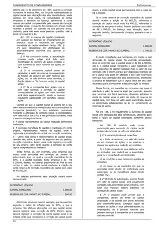 FUNDAMENTOS DE CONTABILIDADE                                                                                  EeConcursos

  detinha até 31 de dezembro de 1995, quando a correção            Assim, a conta capital social permanecerá com o valor de
  monetária foi extinta. Mas, por força da inalterabilidade do     R$ 1.000,00.
  capital social sem alteração dos atos constitutivos, ainda
  persiste, em raros casos, na Contabilidade de certas                 Já a conta reserva de correção monetária do capital
  empresas e também no balanço patrimonial a conta                 deverá receber a adição de R$ 800,00, referentes a
  reserva de capital compreendida pela reserva de correção         correção do capital social mais R$ 400,00, referentes a
  do capital social. O assunto foi cobrado em provas muito         correção de seu próprio saldo, ficando portanto com saldo
  recentes e poderá ser cobrado na sua próxima prova,              de R$ 1.700,00. No balanço essa situação, após o
  portanto, para não errar essa preciosa questão, vale a           segundo período, devidamente corrigido, passaria a ser a
  pena ver o que diz a lei.
                                                                   seguinte:
          Art. 167. A reserva de capital constituída
      por ocasião do balanço de encerramento do
                                                                 PATRIMÔNIO LÍQUIDO
      exercício social e resultante da correção
      monetária do capital realizado (artigo 182, §              CAPITAL REALIZADO                                    1.000,00
      2º) será capitalizada por deliberação da
      assembléia-geral ordinária que aprovar o                   RESERVA DE COR. MONET. DO CAPITAL                    1.700,00
      balanço.
          § 1º Na companhia aberta, a capitalização                    É muito importante que tenhamos em mente a real
       prevista neste artigo será feita sem                        dimensão do capital social. No exemplo apresentado,
       modificação do número de ações emitidas e                   deve-se entender que o capital social é de R$ 2.700,00,
       com aumento do valor nominal das ações, se
                                                                   isto é, o capital social representa o valor registrado em
       for o caso.
                                                                   conta específica de capital realizado mais o valor de sua
          § 2º A companhia poderá deixar de
                                                                   correção. Isto é assim, porque por disposição expressa de
       capitalizar o saldo da reserva correspondente
       às frações de centavo do valor nominal das                  lei o capital não pode ter alterado o seu valor extrínseco
       ações, ou, se não tiverem valor nominal, à                  sem que haja alteração dos atos constitutivos, entretanto
       fração inferior a 1% (um por cento) do capital              a própria lei estabelece que o capital deve ter seu valor
       social.                                                     atualizado para acompanhar a desvalorização da moeda.
          § 3º Se a companhia tiver ações com e
                                                                        Dessa forma, em questões de concursos nas quais é
       sem valor nominal, a correção do capital
                                                                   solicitado o valor da reserva legal, por exemplo, assunto
       correspondente às ações com valor nominal
       será feita separadamente, sendo a reserva                   que veremos em hora oportuna, devemos adicionar à
       resultante capitalizada em benefício dessas                 conta de capital social o valor da conta de reserva de
       ações.                                                      capital para, com base no valor assim encontrado, apurar
                                                                   os percentuais estabelecidos na lei no concernente as
      Cientes de que o Capital Social só poderá ter o seu
                                                                   reservas de lucros.
  valor alterado mediante alteração dos atos constitutivos da
  companhia (estatuto), e nas entidades contratuais
  mediante a alteração do contrato social, a Contabilidade,            No art. 168, a lei regulamenta o aumento do capital
  com base na Lei das S.As. e nos princípios contábeis, trata      social sem alteração dos atos constitutivos, utilizando para
  o assunto da seguinte forma:                                     tanto a figura do capital autorizado, conforme abaixo
  1- A conta representativa do capital realizado permanece         transcrito:
  inalterada;                                                             Art. 168. O estatuto pode conter
  2- A correção monetária do capital é registrada em conta             autorização para aumento do capital social
  própria, representando reserva de capital, onde é                    independentemente de reforma estatutária.
  registrada a atualização do capital por correção monetária;
                                                                          § 1º A autorização deverá especificar:
  3 – Como essa conta é representativa de capital social,
  também ela, sofre, a partir do segundo ano ou período,                  a) o limite de aumento, em valor do capital
  correção monetária. Assim, essa conta registra a correção            ou em número de ações, e as espécies e
  de seu próprio valor tanto quanto a correção da conta                classes das ações que poderão ser emitidas;
  capital integralizado ou realizado.
                                                                         b) o órgão competente para deliberar sobre
       Desta forma, se, por exemplo, uma empresa que                   as emissões, que poderá ser a assembléia-
  iniciou suas atividades em princípio de janeiro de                   geral ou o conselho de administração;
  determinado ano, no qual a correção monetária foi de
  50%, e o capital realizado desta empresa é de R$                       c) as condições a que estiverem sujeitas as
  1.000,00, deverá, no balanço patrimonial do final do ano             emissões;
  corrigir o valor do capital social mediante a criação da                d) os casos ou as condições em que os
  conta reserva de correção monetária do capital com valor
                                                                       acionistas terão direito de preferência para
  de R$ 500,00.
                                                                       subscrição, ou de inexistência desse direito
                                                                       (artigo 172).
     No balanço patrimonial essa situação estará assim
  demonstrada:                                                            § 2º O limite de autorização, quando fixado
                                                                       em valor do capital social, será anualmente
PATRIMÔNIO LÍQUIDO                                                     corrigido pela assembléia-geral ordinária, com
                                                                       base nos mesmos índices adotados na
CAPITAL REALIZADO                                   1.000,00           correção do capital social.
RESERVA DE COR. MONET. DO CAPITAL                       500,00            § 3º O estatuto pode prever que a
                                                                       companhia, dentro do limite de capital
                                                                       autorizado, e de acordo com plano aprovado
     Admitindo, ainda no mesmo exemplo, que no exercício
                                                                       pela assembléia-geral, outorgue opção de
  seguinte o índice de inflação seja de 80%, e que a
                                                                       compra de ações a seus administradores ou
  empresa não efetuou alterações em seu capital social,
                                                                       empregados, ou a pessoas naturais que
  deverá registrar essa correção de 80%. Porém, agora,
                                                                       prestem serviços à companhia ou a sociedade
  deverá registrar a correção da conta capital social e da
                                                                       sob seu controle.
  própria conta que representa a correção do capital social.
  10
 