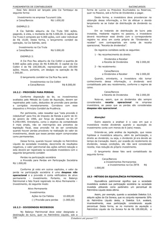 FUNDAMENTOS DE CONTABILIDADE                                                                             EeCONCURSOS
   Esse fato deverá ser lançado pela Cia Tambaqui da               forma de Lucros ou Prejuízos Acumulados ou Reservas,
seguinte forma:                                                    quer no Passivo, sob a forma de Dividendos a pagar.

    Investimento na empresa Tucunaré Ltda.                                Desta forma, a investidora deve providenciar na
   a Caixa/Bancos               R$ 1.650,00                        obtenção dessa informação, a fim de efetuar o devido
                                                                   lançamento se se tratar de distribuição de dividendo ou
   EXEMPLO 2:                                                      lucro.

    A Cia Salmão adquiriu da Cia Truta 500 ações,                         Em se tratando de distribuição de lucro pela
pagando, à vista, o montante de R$ 5.000,00. O capital da          investida, mediante registro no passivo, a investidora
Cia Truta é composto por 6.000 ações, com valor individual         deverá reconhecer esse direito com o correspondente
de R$ 10,00. Desta forma, o lançamento contábil da                 registro no ativo em conta própria de "Dividendos a
operação, na Cia Salmão, será:                                     receber" com contrapartida em conta de receita
                                                                   operacional, "Receita de dividendos".
     Investimento na Cia Truta
   a Caixa/Bancos                 R$ 5.000,00                              Os registros contábeis serão os seguintes:

                                                                           1 - No reconhecimento do direito:
      EXEMPLO 3:
                                                                                   Dividendos a Receber
       A Cia Pica Pau adquiriu da Cia Colibri a quantia de                       a Receita de Dividendos         R$ 2.000,00
9.000 ações pelo preço de R$ 8.000,00. O capital da Cia
Colibri é de R$ 100.000,00, representado por 100.000                       2 - No recebimento:
ações. Houve, portanto, um deságio na operação de R$
                                                                                   Caixa/Bancos
1.000,00 .
                                                                                 a Dividendos a Receber          R$ 2.000,00
      O lançamento contábil na Cia Pica Pau será:
                                                                          Quando, entretanto, a investidora não tomar
               Investimentos na Cia Colibri                        conhecimento dessa informação, o dividendo será
             a Caixa/Bancos                 R$ 8.000,00            contabilizado pelo seu recebimento, conforme o regime de
                                                                   caixa.

10.2.2 - PROVISÃO PARA PERDAS                                                      Caixa/Bancos
                                                                                 a Receita de Dividendos         R$ 2.000,00
       Conforme disposição da lei, os investimentos
avaliados pelo Método do Custo de Aquisição, devem ser                    Nota-se, assim, que os dividendos são sempre
registrados pelo custo, deduzidos de provisão para perdas          considerados    receita  operacional    na  empresa
e corrigidos monetariamente. Corrobora com esse                    investidora, ao passo que as perdas são consideradas
dispositivo o Princípio Contábil da Prudência.                     despesa não operacional.

        Por pertinente, cabe ressaltar que “esta provisão é
indedutível” para fins de Imposto de Renda a partir de 01
                                                                           Atenção!
de janeiro de 1996, por força do disposto na lei nº
9.249/1995. Entretanto, como o objetivo da contabilidade                  Outro aspecto a analisar é o caso em que a
é mais amplo, não se restringindo aos preceitos da                 investidora recebe dividendo quando a aquisição do
legislação fiscal, essa provisão há de ser constituída             investimento conta com menos de 6 (seis) meses.
quando houver perdas prováveis na realização do valor do
                                                                           Entende-se, pela análise da legislação, que nessa
investimento, desde que essas perdas sejam comprovadas
                                                                   hipótese a investidora adquiriu, além da participação, o
como permanentes.
                                                                   direito ao dividendo, ou seja, o dividendo já era devido ao
       Dessa forma, quando houver redução no Patrimônio            tempo da transação. Assim, por ocasião do recebimento do
Líquido da sociedade investida, decorrente de resultados           dividendo, nessas condições, ele não será considerado
negativos, o valor patrimonial das ações sofrerá redução e         receita, mas redução do próprio investimento.
esta deverá ser registrada na sociedade investidora com o
                                                                          O lançamento desse fato será contabilizado da
seguinte lançamento contábil:
                                                                   seguinte forma:
      Perdas na participação societária
                                                                                 Caixa/Bancos
      a Provisão para Perdas em Participação Societária
                                                                                   a Investimentos Permanentes
R$ 1.000,00
                                                                                       a Investimentos na Cia ZETA      R$
                                                                           1.000,00
       Conforme já visto em outros capítulos, o valor da
perda na participação societária é uma despesa não
operacional e a provisão é conta retificadora de ativo
                                                                   10.3 - MÉTODO DA EQUIVALÊNCIA PATRIMONIAL
permanente – investimento. Portanto, no Balanço
Patrimonial o fato ficará registrado no Ativo Permanente –                 Equivalência patrimonial significa que a sociedade
Investimento, do seguinte modo:                                    investidora avaliará sua participação societária na sociedade
                                                                   investida utilizando como parâmetro um percentual do
             Ativo Permanente
                                                                   Patrimônio Líquido desta última.
                Investimentos
                                                                           Assim, por exemplo, quando a sociedade Deleitos S.A.
                 Ações na Cia Falidos        10.000,00
                                                                   adquire ações da Cia Soneca, que no conjunto represente 30%
                 (-) Provisão para perdas    (1.000,00)            do Patrimônio Líquido desta, a Deleitos S.A. avaliará,
                                                                   invariavelmente, essa participação considerando aquele
10.2.3 - DIVIDENDOS RECEBIDOS                                      percentual. Desta forma, se no momento da aquisição o
                                                                   Patrimônio Líquido da Cia Soneca foi de R$ 100.000,00, a
       No Balanço Patrimonial deve estar designada a
destinação do lucro, quer no Patrimônio Líquido, sob a
100                                                  Estudarei até passar!!!!!
 