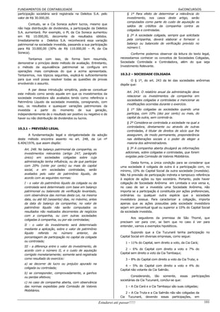 FUNDAMENTOS DE CONTABILIDADE                                                                                   EeCONCURSOS
participação societária será registrada na Deleitos S.A. pelo                  § 1º Para efeito de determinar a relevância do
valor de R$ 30.000,00.                                                         investimento, nos casos deste artigo, serão
                                                                               computados como parte do custo de aquisição os
       Contudo, se a Cia Soneca auferir lucros, mesmo que
                                                                               saldos de créditos da companhia contra as
não haja distribuição de dividendos, a participação da Deleitos
                                                                               coligadas e controladas.
S.A. aumentará. Por exemplo, o PL da Cia Soneca aumentou
em R$ 10.000,00, decorrente de resultados obtidos.                             § 2º A sociedade coligada, sempre que solicitada
Imediatamente a Deleitos S.A. reconhecerá essa variação                        pela companhia, deverá elaborar e fornecer o
patrimonial na sociedade investida, passando a sua participação                balanço ou balancete de verificação previsto no
para R$ 33.000,00 (30% de R$ 110.000,00 – PL da Cia                            número I.
Soneca).                                                                       Conforme podemos observar da leitura do texto legal,
       Tentamos com isso, de forma bem resumida,                        necessitamos conhecer os conceitos de Sociedades Coligadas,
demonstrar o princípio deste método de avaliação. Entretanto,           Sociedade Controlada e Controladora, além do que seja
o método da equivalência patrimonial se configura em                    Investimento Relevante.
operações mais complexas do que a acima apresentada.
Tentaremos, nos tópicos seguintes, explicá-lo suficientemente           10.3.2 – SOCIEDADE COLIGADA
para que você possa resolver todas as questões de provas                       O § 1º, do art. 243 da lei das sociedades anônimas
envolvendo o assunto.                                                   dispõe que:
        A par dessa introdução simplória, pode-se conceituar
                                                                               Art. 243. O relatório anual da administração deve
este método como sendo aquele em que os investimentos da
                                                                               relacionar os investimentos da companhia em
sociedade investidora são avaliados tendo como referência o
                                                                               sociedades coligadas e controladas e mencionar as
Patrimônio Líquido da sociedade investida, consignando, com
                                                                               modificações ocorridas durante o exercício.
isso, os resultados e quaisquer variações patrimoniais da
investida a partir do momento de sua geração,                                  § 1º São coligadas as sociedades quando uma
independentemente de o resultado ser positivo ou negativo e de                 participa, com 10% (dez por cento) ou mais, do
haver ou não distribuição de dividendos ou lucros.                             capital da outra, sem controlá-la.
                                                                               § 2º Considera-se controlada a sociedade na qual a
                                                                               controladora, diretamente ou através de outras
10.3.1 – PREVISÃO LEGAL
                                                                               controladas, é titular de direitos de sócio que lhe
       A fundamentação legal e obrigatoriedade da adoção                       assegurem, de modo permanente, preponderância
deste método encontra assento no art. 248, da Lei nº                           nas deliberações sociais e o poder de eleger a
6.404/1976, que assim dispõe:                                                  maioria dos administradores.

    Art. 248. No balanço patrimonial da companhia, os                          § 3º A companhia aberta divulgará as informações
    investimentos relevantes (artigo 247, parágrafo                           adicionais, sobre coligadas e controladas, que forem
    único) em sociedades coligadas sobre cuja                                 exigidas pela Comissão de Valores Mobiliários.
    administração tenha influência, ou de que participe                         Desta forma, a única condição para se considerar que
    com 20% (vinte por cento) ou mais do capital                        uma sociedade é coligada de outra é a participação com, no
    social, e em sociedades controladas, serão                          mínimo, 10% do Capital Social da outra sociedade (investida).
    avaliados pelo valor de patrimônio líquido, de                      Não há previsão de participação indireta e tampouco referência
    acordo com as seguintes normas:                                     à espécie de ações ou tipo societário. Portanto, pode haver
    I - o valor do patrimônio líquido da coligada ou da                 coligação de Sociedade Anônima em Limitada e vice versa e,
    controlada será determinado com base em balanço                     no caso de ser a investida uma Sociedade Anônima, não
    patrimonial ou balancete de verificação levantado,                  importa se a participação é constituída por ações preferenciais,
    com observância das normas desta Lei, na mesma                      ordinárias ou qualquer outra espécie que a sociedade
    data, ou até 60 (sessenta) dias, no máximo, antes                   investidora possua. Para caracterizar a coligação, importa
    da data do balanço da companhia; no valor de                        apenas que as ações possuídas pela sociedade investidora
    patrimônio líquido não serão computados os                          sejam em percentual igual ou superior a 10% do Capital Social
    resultados não realizados decorrentes de negócios                   da sociedade investida.
    com a companhia, ou com outras sociedades
                                                                               Aos seguidores da premissa de São Thomé, que
    coligadas à companhia, ou por ela controladas;
                                                                        precisam ver para crer, se bem que no caso é ver para
    II - o valor do investimento será determinado                       entender, vamos a exemplos hipotéticos.
    mediante a aplicação, sobre o valor de patrimônio
    líquido   referido no    número     anterior,   da                          Supondo que a Cia Tucunaré tenha participação no
    porcentagem de participação no capital da coligada                  Capital Social em diversas empresas, como segue:
    ou controlada;                                                            1 – 11% do Capital, sem direito a voto, da Cia Cará;
    III - a diferença entre o valor do investimento, de
    acordo com o número II, e o custo de aquisição                         2 – 6% do Capital com direito a voto e 7% do
                                                                        Capital sem direito a voto da Cia Tambaqui;
    corrigido monetariamente; somente será registrada
    como resultado do exercício:                                              3 – 8% do Capital com direito a voto da Cia Truta; e
    a) se decorrer de lucro ou prejuízo apurado na
                                                                           4 – 5% do Capital com direito a voto e 4% do
    coligada ou controlada;
                                                                        Capital não votante da Cia Salmão.
    b) se corresponder, comprovadamente, a ganhos
    ou perdas efetivos;                                                         Considerando, tão somente, essas             participações
                                                                        societárias da Cia Tucunaré, conclui-se que:
    c) no caso de companhia aberta, com observância
    das normas expedidas pela Comissão de Valores                             1 – A Cia Cará e a Cia Tambaqui são suas coligadas;
    Mobiliários.
                                                                              2 – A Cia Truta e a Cia Salmão não são coligadas da
                                                                        Cia     Tucunaré, devendo essas participações, em
                                                          Estudarei até passar!!!!!                                                  101
 