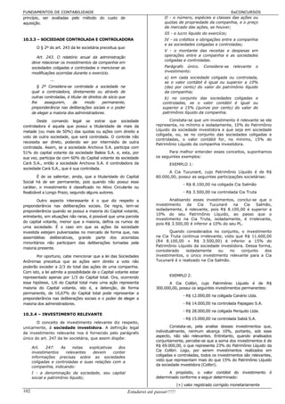 FUNDAMENTOS DE CONTABILIDADE                                                                                       EeCONCURSOS
princípio, ser avaliadas pelo método do custo de                                  II - o número, espécies e classes das ações ou
aquisição.                                                                        quotas de propriedade da companhia, e o preço
                                                                                  de mercado das ações, se houver;
                                                                                  III - o lucro líquido do exercício;
10.3.3 – SOCIEDADE CONTROLADA E CONTROLADORA                                      IV - os créditos e obrigações entre a companhia
                                                                                  e as sociedades coligadas e controladas;
        O § 2º do art. 243 da lei societária preceitua que:
                                                                                  V - o montante das receitas e despesas em
        Art. 243. O relatório anual da administração                              operações entre a companhia e as sociedades
                                                                                  coligadas e controladas.
      deve relacionar os investimentos da companhia em
      sociedades coligadas e controladas e mencionar as                           Parágrafo único.       Considera-se    relevante    o
      modificações ocorridas durante o exercício.                                 investimento:
                                                                                  a) em cada sociedade coligada ou controlada,
                ...
                                                                                  se o valor contábil é igual ou superior a 10%
         § 2º Considera-se controlada a sociedade na                              (dez por cento) do valor do patrimônio líquido
      qual a controladora, diretamente ou através de                              da companhia;
      outras controladas, é titular de direitos de sócio que                      b) no conjunto das sociedades coligadas e
      lhe    assegurem,      de      modo       permanente,                      controladas, se o valor contábil é igual ou
      preponderância nas deliberações sociais e o poder                          superior a 15% (quinze por cento) do valor do
      de eleger a maioria dos administradores.                                   patrimônio líquido da companhia.

        Deste comando legal se extrai que sociedade                                 Constata-se que um investimento é relevante se ele
controladora é aquela que possui a titularidade de mais da                   representa, no mínimo e isoladamente, 10% do Patrimônio
metade (ou mais de 50%) das quotas ou ações com direito a                    Líquido da sociedade investidora e que seja em sociedade
                                                                             coligada, ou, se no conjunto das sociedades coligadas e
voto de outra sociedade, que será controlada. O controle não
                                                                             controladas, o valor contábil for, no mínimo, 15% do
necessita ser direto, podendo ser por intermédio de outra
                                                                             Patrimônio Líquido da companhia investidora.
controlada. Assim, se a sociedade Anchova S.A. participa com
51% do capital votante da sociedade Baleia S.A. e, esta, por                       Para melhor entender esses conceitos, suponhamos
sua vez, participa da com 60% do Capital votante da sociedade                os seguintes exemplos:
Cará S.A., então a sociedade Anchova S.A. é controladora da                          EXEMPLO 1:
sociedade Cará S.A., que é sua controlada.
                                                                                   A Cia Tucunaré, cujo Patrimônio Líquido é de R$
        É de se salientar, ainda, que a titularidade do Capital              80.000,00, possui as seguintes participações societárias:
Social há de ser permanente, pois quando não possui esse
                                                                                              - R$ 8.100,00 na coligada Cia Salmão
caráter, o investimento é classificado no Ativo Circulante ou
Realizável a Longo Prazo, segundo alguns autores.                                             - R$ 3.500,00 na controlada Cia Truta

        Outro aspecto interessante é o que diz respeito a                           Analisando esses investimentos, conclui-se que o
preponderância nas deliberações sociais. De regra, tem-se                    investimento   da    Cia    Tucunaré   na    Cia Salmão,
preponderância quando se possui a maioria do Capital votante,                isoladamente, é relevante, pois R$ 8.100,00 é superior a
                                                                             10% do seu Patrimônio Líquido, ao passo que o
entretanto, em situações não raras, é possível que uma parcela
                                                                             investimento na Cia Truta, isoladamente, é irrelevante,
do capital votante, menor que a maioria, defina os rumos de
                                                                             pois R$ 3.500,00 é inferior a 10% do seu PL.
uma sociedade. É o caso em que as ações da sociedade
investida estejam pulverizadas no mercado de forma que, nas                         Quando considerados no conjunto, o investimento
assembléias deliberativas, grande parte dos acionistas                       na Cia Truta continua irrelevante, visto que R$ 11.600,00
minoritários não participam das deliberações tomadas pela                    (R4 8.100,00 + R$ 3.500,00) é inferior a 15% do
                                                                             Patrimônio Líquido da sociedade investidora. Dessa forma,
maioria presente.
                                                                             considerado    isoladamente    ou     no   conjunto   dos
       Por oportuno, cabe mencionar que a lei das Sociedades                 investimentos, o único investimento relevante para a Cia
Anônimas preceitua que as ações sem direito a voto não                       Tucunaré é o realizado na Cia Salmão.
poderão exceder a 2/3 do total das ações de uma companhia.
Com isto, a lei admite a possibilidade de o Capital votante estar
representado apenas por 1/3 do Capital total. Ora, ocorrendo                         EXEMPLO 2:
essa hipótese, 1/6 do Capital total mais uma ação representa                       A Cia Colibri, cujo Patrimônio Líquido é de R$
maioria do Capital votante, isto é, a detenção, de forma                     300.000,00, possui os seguintes investimentos permanentes:
permanente, de 16,67% do Capital total pode representar a
                                                                                              - R$ 12.000,00 na coligada Canário Ltda.
preponderância nas deliberações sociais e o poder de eleger a
maioria dos administradores.                                                                  - R$ 14.000,00 na controlada Papagaio S.A.
                                                                                              - R$ 28.000,00 na coligada Periquito Ltda.
10.3.4 – INVESTIMENTO RELEVANTE
                                                                                              - R$ 15.000,00 na controlada Sabiá S.A.
       O conceito de investimento relevante diz respeito,
unicamente, à sociedade investidora. A definição legal                               Constata-se, pela analise desses investimentos que,
de investimento relevante nos é fornecido pelo parágrafo                     individualmente, nenhum alcança 10%, portanto, sob esse
                                                                             aspecto, não são relevantes. Entretanto, quando analisados
único do art. 247 da lei societária, que assim dispõe:
                                                                             conjuntamente, percebe-se que a soma dos investimentos é de
      Art.   247.   As     notas  explicativas   dos                         R$ 69.000,00, o que representa 23% do Patrimônio Líquido da
                                                                             Cia Colibri. Logo, por serem investimentos realizados em
      investimentos    relevantes   devem      conter
      informações precisas sobre as sociedades                               coligadas e controladas, todos os investimentos são relevantes,
      coligadas e controladas e suas relações com a                          visto que representam mais do que 15% do Patrimônio Líquido
                                                                             da sociedade investidora (Colibri).
      companhia, indicando:
      I - a denominação da sociedade, seu capital                                   A propósito, o valor contábil do investimento é
      social e patrimônio líquido;                                           determinado conforme a seguir determinado:
                                                                                           (+) valor registrado corrigido monetariamente
102                                                            Estudarei até passar!!!!!
 