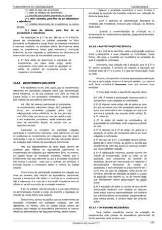FUNDAMENTOS DE CONTABILIDADE                                                                                      EeCONCURSOS
            (+) saldo do ágio não amortizado                                    - Quando a sociedade investidora é quem fornece a
            (- ) saldo do deságio não amortizado                        tecnologia de produção da investida, inclusive com indicação da
            (- ) provisão para perdas prováveis, se houver              diretoria desta área;
            (=) valor contábil, para fins de se estabelecer
   a relevância                                                                 - Com o exercício da administração financeira da
            (+) créditos decorrentes de empréstimos ou outros           investida pela investidora, inclusive pela indicação da diretoria
   direitos                                                             desta área;
            (=) base de cálculo, para fins de se
                                                                               - Quando a comercialização da produção ou o
   estabelecer a relevância
                                                                        fornecimento de matéria-prima depende, preponderantemente,
        Por disposição no § 1° do art. 248 da Lei n° 6.404/76,          da investidora.
devem ser considerados os créditos existentes no Ativo
(Circulante ou Realizável a Longo Prazo) da empresa investidora
à empresa investida, no somatório acima. Excetuam-se desta              10.3.6 – PARTICIPAÇÃO RECÍPROCA
regra os empréstimos feitos pela investidora, instituição
                                                                                O art. 244 da lei das S.As. veda a participação recíproca
financeira, às suas coligadas ou controladas em decorrência de
                                                                        entre a companhia e suas coligadas ou controladas. Desta
serem estes oriundos de sua atividade operacional.
                                                                        forma, não pode a investida ser investidora na sociedade da
    § 1º Para efeito de determinar a relevância do                      qual é coligada ou controlada.
    investimento, nos casos deste artigo, serão
                                                                                Entretanto, essa vedação não é absoluta, pois os § 1º e
    computados como parte do custo de aquisição os
                                                                        5º, abrem exceções. A primeira diz respeito a aquisição das
    saldos de créditos da companhia contra as
                                                                        próprias ações (§ 1º) e a outra, é o caso de incorporação, fusão
    coligadas e controladas.
                                                                        ou cisão.

                                                                               Portanto, em questões de prova aparecendo a afirmação
                                                                        de que a participação recíproca é sempre vedada, com certeza
10.3.5 – INVESTIMENTO INFLUENTE
                                                                        você deve considerá-la incorreta, visto que existem duas
        A lei estabelece no art. 248, caput, que os investimentos       exceções.
relevantes em sociedades coligadas sobre cuja administração
                                                                                O texto legal retrata o assunto do seguinte modo:
tenha influência, ou de que participe com 20% ou mais do
Capital Social, e em sociedades controladas, serão avaliados                 Art. 244. É vedada a participação recíproca entre a
pelo método da equivalência patrimonial.                                     companhia e suas coligadas ou controladas.
       Art. 248. No balanço patrimonial da companhia,                        § 1º O disposto neste artigo não se aplica ao caso
   os investimentos relevantes (artigo 247, parágrafo                        em que ao menos uma das sociedades participa de
   único) em sociedades coligadas sobre cuja                                 outra com observância das condições em que a lei
   administração tenha influência, ou de que participe                       autoriza a aquisição das próprias ações (artigo 30,
   com 20% (vinte por cento) ou mais do capital social,                      § 1º, alínea b).
   e em sociedades controladas, serão avaliados pelo                         § 2º As ações do capital da controladora, de
   valor de patrimônio líquido, de acordo com as                             propriedade da controlada, terão suspenso o direito
   seguintes normas:                                                         de voto.
        Superados os conceitos de sociedade coligada,                        § 3º O disposto no § 2º do artigo 30, aplica-se à
controlada e investimento relevante, resta definirmos em que                 aquisição de ações da companhia aberta por suas
circunstâncias os investimentos em coligadas (que não sejam                  coligadas e controladas.
controladas e cujo os investimentos não são relevantes) devem                § 4º No caso do § 1º, a sociedade deverá alienar,
ser avaliados pelo método da equivalência patrimonial.                       dentro de 6 (seis) meses, as ações ou quotas que
        Pelo que depreendemos do texto legal, devem ser                      excederem do valor dos lucros ou reservas, sempre
avaliados pelo método da equivalência patrimonial os                         que esses sofrerem redução.
investimentos em coligadas que representem 20%, no mínimo,                   § 5º A participação recíproca, quando ocorrer em
do Capital Social da sociedade investida, mesmo que o                        virtude de incorporação, fusão ou cisão, ou da
investimento não seja relevante ou que a sociedade investidora               aquisição, pela companhia, do controle de
não exerça o controle , visto que o controle, em princípio, é                sociedade, deverá ser mencionada nos relatórios e
exercido quando a investidora detém a maioria do Capital                     demonstrações      financeiras   de    ambas     as
votante.                                                                     sociedades, e será eliminada no prazo máximo de 1
                                                                             (um) ano; no caso de coligadas, salvo acordo em
        Outra forma de participação societária em coligada que
                                                                             contrário, deverão ser alienadas as ações ou quotas
deve ser avaliada pelo método da equivalência patrimonial,
                                                                             de aquisição mais recente ou, se da mesma data,
quando a investidora não detém o controle ou o investimento
                                                                             que representem menor porcentagem do capital
não é relevante, é o caso de a sociedade investidora exercer
                                                                             social.
influência na administração da sociedade investida.
                                                                             § 6º A aquisição de ações ou quotas de que resulte
       A lei, no entanto, não faz menção a o que seja influência             participação recíproca com violação ao disposto
na administração, ficando a cargo da doutrina e legislação do                neste artigo importa responsabilidade civil solidária
imposto de renda definir esse aspecto.                                       dos administradores da sociedade, equiparando-se,
        Desta forma, tornou-se pacífico que os investimentos de              para efeitos penais, à compra ilegal das próprias
sociedade investidora em sociedade coligada, que não                         ações.
represente, no mínimo, 20% do Capital Social, devem ser
avaliados pelo método da equivalência patrimonial se exercer            10.3.7 – UM RESUMO NECESSÁRIO
influência administrativa nas seguintes formas, dentre outras:                  Para melhor orientá-los acerca da avaliação de
                                                                        investimentos pelo método da equivalência patrimonial, de
                                                                        forma resumida, pode-se dizer que:

                                                          Estudarei até passar!!!!!                                                  103
 