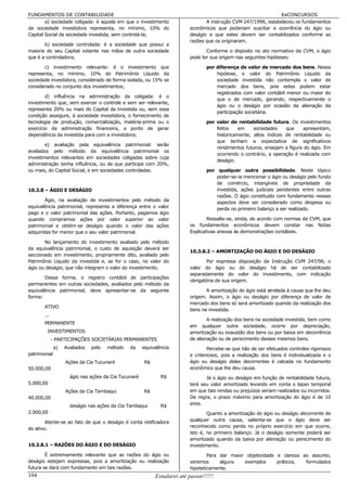 FUNDAMENTOS DE CONTABILIDADE                                                                                   EeCONCURSOS
        a) sociedade coligada: é aquela em que o investimento                   A instrução CVM 247/1996, estabeleceu os fundamentos
da sociedade investidora representa, no mínimo, 10% do                   econômicos que poderiam suscitar a ocorrência do ágio ou
Capital Social da sociedade investida, sem controlá-la;                  deságio e que estes devem ser contabilizados conforme as
                                                                         razões que os originaram.
       b) sociedade controlada: é a sociedade que possui a
maioria do seu Capital votante nas mãos de outra sociedade                      Conforme o disposto no ato normativo da CVM, o ágio
que é a controladora;                                                    pode ter sua origem nas seguintes hipóteses:

       c) investimento relevante: é o investimento que                           por diferença de valor de mercado dos bens. Nessa
representa, no mínimo, 10% do Patrimônio Líquido da                                  hipótese, o valor do Patrimônio Líquido da
sociedade investidora, considerado de forma isolada, ou 15% se                       sociedade investida não contempla o valor de
considerado no conjunto dos investimentos;                                           mercado dos bens, pois estes podem estar
                                                                                     registrados com valor contábil menor ou maior do
        d) influência na administração da coligada: é o
                                                                                     que o de mercado, gerando, respectivamente o
investimento que, sem exercer o controle e sem ser relevante,
                                                                                     ágio ou o deságio por ocasião da alienação da
representa 20% ou mais do Capital da investida ou, sem essa
                                                                                     participação societária.
condição assegure, à sociedade investidora, o fornecimento de
tecnologia de produção, comercialização, matéria-prima ou o                      por valor de rentabilidade futura. Os investimentos
exercício da administração financeira, a ponto de gerar                              feitos    em    sociedades    que     apresentam,
dependência da investida para com a investidora;                                     historicamente, altos índices de rentabilidade ou
                                                                                     que tenham a expectativa de significativos
        e) avaliação pela equivalência patrimonial: serão
                                                                                     rendimentos futuros, ensejam a figura do ágio. Em
avaliados pelo método da equivalência patrimonial os
                                                                                     ocorrendo o contrário, a operação é realizada com
investimentos relevantes em sociedades coligadas sobre cuja
                                                                                     deságio.
administração tenha influência, ou de que participe com 20%,
ou mais, do Capital Social, e em sociedades controladas.                         por qualquer outra possibilidade. Neste tópico
                                                                                     poder-se-ia mencionar o ágio ou deságio pelo fundo
                                                                                     de comércio, intangíveis de propriedade da
10.3.8 – ÁGIO E DESÁGIO                                                              investida, ações judiciais pendentes entre outras
                                                                                     razões. O ágio constituído com fundamento nesses
        Ágio, na avaliação de investimentos pelo método da                           aspectos deve ser considerado como despesa ou
equivalência patrimonial, representa a diferença entre o valor                       perda no primeiro balanço a ser realizado.
pago e o valor patrimonial das ações. Portanto, pagamos ágio
quando compramos ações por valor superior ao valor                               Ressalte-se, ainda, de acordo com normas da CVM, que
patrimonial e obtém-se deságio quando o valor das ações                  os fundamentos econômicos devem constar nas Notas
adquiridas for menor que o seu valor patrimonial.                        Explicativas anexas às demonstrações contábeis.

       No lançamento do investimento avaliado pelo método
da equivalência patrimonial, o custo de aquisição deverá ser
                                                                         10.3.8.2 – AMORTIZAÇÃO DO ÁGIO E DO DESÁGIO
seccionado em investimento, propriamente dito, avaliado pelo
Patrimônio Líquido da investida e, se for o caso, no valor do                   Por expressa disposição da Instrução CVM 247/96, o
ágio ou deságio, que não integram o valor do investimento.               valor do ágio ou do deságio há de ser contabilizado
                                                                         separadamente do valor do investimento, com indicação
       Dessa forma, o registro contábil de participações
                                                                         obrigatória de sua origem.
permanentes em outras sociedades, avaliados pelo método da
equivalência patrimonial, deve apresentar-se da seguinte                        A amortização do ágio está atrelada à causa que lhe deu
forma:                                                                   origem. Assim, o ágio ou deságio por diferença de valor de
                                                                         mercado dos bens só será amortizado quando da realização dos
       ATIVO
                                                                         bens na investida.
       ...
                                                                                 A realização dos bens na sociedade investida, bem como
       PERMANENTE
                                                                         em qualquer outra sociedade, ocorre por depreciação,
        INVESTIMENTOS                                                    amortização ou exaustão dos bens ou por baixa em decorrência
             - PARTICIPAÇÕES SOCIETÁRIAS PERMANENTES                     de alienação ou de perecimento desses mesmos bens.
              a)   Avaliados   pelo   método   da     equivalência               Percebe-se que hão de ser efetuados controles rigorosos
patrimonial                                                              e criteriosos, pois a realização dos bens é individualizada e o
                   Ações da Cia Tucunaré              R$                 ágio ou deságio deles decorrentes é calcada no fundamento
50.000,00                                                                econômico que lhe deu causa.
                     ágio nas ações da Cia Tucunaré           R$                Já o ágio ou deságio em função de rentabilidade futura,
5.000,00                                                                 terá seu valor amortizado levando em conta o lapso temporal
                   Ações da Cia Tambaqui              R$                 em que tais rendas ou prejuízos seriam realizados ou incorridos.
40.000,00                                                                De regra, o prazo máximo para amortização do ágio é de 10
                                                                         anos.
                     deságio nas ações da Cia Tambaqui        R$
2.000,00                                                                         Quanto a amortização do ágio ou deságio decorrente de
        Atente-se ao fato de que o deságio é conta retificadora          qualquer outra causa, salienta-se que o ágio deve ser
                                                                         reconhecido como perda no próprio exercício em que ocorre,
do ativo.
                                                                         isto é, no primeiro balanço. Já o deságio somente poderá ser
                                                                         amortizado quando da baixa por alienação ou perecimento do
10.3.8.1 – RAZÕES DO ÁGIO E DO DESÁGIO                                   investimento.

        É extremamente relevante que as razões do ágio ou                        Para dar maior objetividade e clareza ao assunto,
deságio estejam expressas, pois a amortização ou realização              veremos      alguns   exemplos      práticos,  formulados
futura se dará com fundamento em tais razões.                            hipoteticamente.
104                                                        Estudarei até passar!!!!!
 