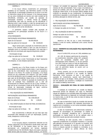 FUNDAMENTOS DE CONTABILIDADE                                                                                         EeCONCURSOS
     EXEMPLO 1:                                                           contíguo, um presídio de segurança máxima para albergar
                                                                          reclusos de alta periculosidade. Face a essas circunstâncias, o
        A Cia Sucuri efetuou investimento em participação
                                                                          terreno foi avaliado, para fins de alienação, pelo valor de R$
societária na Cia Cascavel, cujo Patrimônio Líquido é de R$
                                                                          50.000,00. Desta forma. A Cia Sucupira obteve deságio de R$
2.300.000,00. A participação societária da Cia Sucuri é de 30%
                                                                          6.000,00 na aquisição de seu investimento. Os lançamentos
do Patrimônio Líquido da Cia Cascavel. A Cia Cascavel possuía
                                                                          pertinentes à aquisição e a amortização do deságio, por ocasião
em seu ativo imobilizado em terreno com valor contábil de R$
                                                                          da efetiva alienação do referido terreno, são:
200.000,00, entretanto, por ocasião da operação de
participação societária, o referido imóvel foi avaliado,
                                                                          1 – PELA AQUISIÇÃO DO INVESTIMENTO:
corretamente, pelo valor de mercado por R$ 300.000,00. A
diferença entre o valor contábil e o valor de mercado gerou um            PARTICIPAÇÃO SOCIETÁRIA PERMANENTE
custo adicional (ágio) no investimento da Cia Sucuri no valor de          Ações da Cia Canjica               R$ 700.000,00
R$ 30.000,00 (30% de R$ 100.000,00).
                                                                          (-) Deságio nas ações da Cia Canjica        R$     6.000,00
        O pertinente registro contábil pela aquisição de
investimento em participação societária na Cia Sucuri é o                 2 – PELA ALIENAÇÃO DO BEM NA INVESTIDA:
seguinte:
                                                                          Deságio nas ações da Cia Canjica
ATIVO PERMANENTE
                                                                          a Amortização de deságio               R$    600,00
PARTICIPAÇÃO SOCIETÁRIAS PERMANENTES
Ações da Cia Cascavel              R$ 690.000,00                                 Atente-se ao fato de que a conta Amortização de
Ágio nas ações da Cia Cascavel               R$ 30.000,00                 Deságio é conta de receita, classificada como outras receitas
                                                                          operacionais.
        Algum tempo após a aquisição do investimento pela Cia
Sucuri, a Cia Cascavel realizou o bem (no caso de terreno a
realização ocorre no momento da alienação). Com esse fato, o              10.3.9 – MOMENTO DA AVALIAÇÃO PELA EQUIVALÊNCIA
ágio deve ser amortizado pelo seguinte lançamento contábil:               PATRIMONIAL

  Amortização de ágio                                                             A Lei nº 6.404/1976, em seu art. 248, estabelece que:

a Ágio nas ações da Cia Cascavel             R$ 30.000,00                         Art. 248. No balanço patrimonial da companhia,
                                                                              os investimentos relevantes (artigo 247, parágrafo
      Note-se que a conta “Amortização de Ágio” representa
                                                                              único) em sociedades coligadas sobre cuja
uma despesa, no caso despesa operacional.
                                                                              administração tenha influência, ou de que participe
                                                                              com 20% (vinte por cento) ou mais do capital social,
       EXEMPLO 2:                                                             e em sociedades controladas, serão avaliados pelo
        Supondo que a Cia Flores investiu na Cia Rosas com                    valor de patrimônio líquido, de acordo com as
aquisição de 10% do Capital votante desta, o que representa o                 seguintes normas:
valor de R$ 2.500.000,00. Este investimento se caracteriza                        Temos, portanto, que um dos momentos de avaliação
relevante à Cia Flores. Por ocasião da transação, a Cia Rosas             pela equivalência patrimonial é por ocasião do Balanço
possuía em seu imobilizado uma máquina, cujo valor contábil
                                                                          Patrimonial. Outro momento, já visto, é por ocasião da
era de R$ 68.000,00 e que foi avaliado, para fins de alienação,           aquisição do investimento, quando será determinada a
pelo valor de R$ 80.000,00. Desta forma, a Cia Flores pagou               existência de ágio ou de deságio . Resta, portanto, uma análise
ágio no valor de R$ 1.200,00 na aquisição do investimento. No
                                                                          que dos aspectos que envolvem a avaliação do investimento
laudo de avaliação ficou estabelecido que a vida útil                     por ocasião do Balanço Patrimonial.
remanescente da referida máquina era de 6 anos. Portanto, o
ágio terá de ser amortizado à razão de R$ 200,00 por ano, em              10.3.9.1 – AVALIAÇÃO NO FINAL DE CADA EXERCÍCIO
virtude de depreciação (realização do ágio), conforme                     SOCIAL
demonstrado nos lançamentos a seguir.
                                                                                  A avaliação do investimento por ocasião do Balanço
                                                                          Patrimonial deverá ser efetuada com base no Patrimônio
1 – PELA AQUISIÇÃO DO INVESTIMENTO:
                                                                          Líquido da coligada ou da controlada pelas informações contidas
PARTICIPAÇÕES SOCIETÁRIAS PERMANENTES                                     no Balanço Patrimonial ou Balancete de Verificação levantado
                                                                          na mesma data, ou até 60 dias antes da data do balanço da
Ações da Cia Rosas                 R$ 2.500.000,00
                                                                          companhia investidora.
Ágio nas ações da Cia Rosas             R$      1.200,00
                                                                                  No valor do Patrimônio Líquido da investida não deverão
2 – PELA AMORTIZAÇÃO DO ÁGIO NO FINAL DO EXERCÍCIO:                       ser computados os resultados não realizados decorrentes de
                                                                          negócios com a investidora, ou com outras sociedades coligadas
  Amortização de ágio                                                     a esta ou por ela controladas.
a Ágio nas ações da Cia Rosas      R$         200,00
                                                                                  O valor do investimento será determinado mediante a
                                                                          aplicação da porcentagem de participação no Capital da
       Esse procedimento é efetuado até que todo ágio seja                coligada ou controlada. Ressalte-se que o percentual de
amortizado pela realização do bem por depreciação, quando,                participação no Capital Social há de ser aplicado sobre o
então, desaparece a conta de Ágio.
                                                                          Patrimônio Líquido apurado pela sociedade investida.

       EXEMPLO 3:                                                                 A diferença de valor apurado, entre o investimento
                                                                          registrado contabilmente na sociedade investidora e o apurado
        A Cia Sucupira adquiriu investimento relevante da Cia
                                                                          pela aplicação do percentual no PL apurado na investida, será
Canjica, adquirindo 12% do Patrimônio Líquido desta, pelo valor           registrada como resultado do exercício se este decorrer de
de R$ 700.000,00. A Cia Canjica possui em seu ativo                       lucros ou prejuízo apurado na coligada ou controlada, ou se
permanente um investimento em terreno registrado
                                                                          corresponder a ganhos ou perdas efetivas de forma
contabilmente por R$ 100.000,00. Alguns anos após a aquisição
deste terreno pela Cia Canjica, o Estado construiu, em terreno
                                                            Estudarei até passar!!!!!                                                105
 
