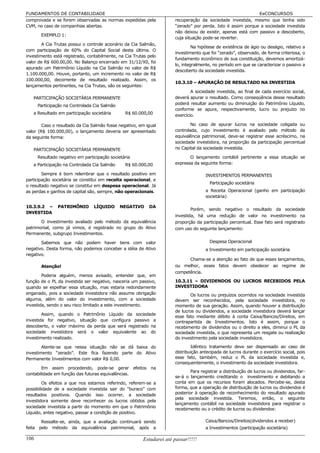 FUNDAMENTOS DE CONTABILIDADE                                                                                 EeCONCURSOS
comprovada e se forem observadas as normas expedidas pela             recuperação da sociedade investida, mesmo que tenha sido
CVM, no caso de companhias abertas.                                   “zerado” por perda. Isto é assim porque a sociedade investida
                                                                      não deixou de existir, apenas está com passivo a descoberto,
       EXEMPLO 1:
                                                                      cuja situação pode-se reverter.
        A Cia Trutas possui o controle acionário da Cia Salmão,
                                                                               Na hipótese de existência de ágio ou deságio, relativo a
com participação de 60% do Capital Social desta última. O
                                                                      investimento que foi “zerado”, observado, de forma criteriosa, o
investimento está registrado, contabilmente, na Cia Trutas pelo
                                                                      fundamento econômico de sua constituição, devemos amortizá-
valor de R$ 600.00,00. No Balanço encerrado em 31/12/X0, foi
                                                                      lo, integralmente, no período em que se caracterizar o passivo a
apurado um Patrimônio Líquido na Cia Salmão no valor de R$
                                                                      descoberto da sociedade investida.
1.100.000,00. Houve, portanto, um incremento no valor de R$
100.000,00, decorrente de resultado realizado. Assim, os
                                                                      10.3.10 – APURAÇÃO DE RESULTADO NA INVESTIDA
lançamentos pertinentes, na Cia Trutas, são os seguintes:
                                                                              A sociedade investida, ao final de cada exercício social,
   PARTICIPAÇÃO SOCIETÁRIA PERMANENTE                                 deverá apurar o resultado. Como conseqüência desse resultado
      Participação na Controlada Cia Salmão                           poderá resultar aumento ou diminuição do Patrimônio Líquido,
                                                                      conforme se apure, respectivamente, lucro ou prejuízo no
   a Resultado em participação societária       R$ 60.000,00          exercício.

        Caso o resultado da Cia Salmão fosse negativo, em igual               No caso de apurar lucros na sociedade coligada ou
valor (R$ 100.000,00), o lançamento deveria ser apresentado           controlada, cujo investimento é avaliado pelo método da
da seguinte forma:                                                    equivalência patrimonial, deve-se registrar esse acréscimo, na
                                                                      sociedade investidora, na proporção da participação percentual
   PARTICIPAÇÃO SOCIETÁRIA PERMANENTE                                 no Capital da sociedade investida.

      Resultado negativo em participação societária                          O lançamento contábil pertinente a essa situação se
   a Participação na Controlada Cia Salmão      R$ 60.000,00          expressa da seguinte forma:

        Sempre é bom relembrar que o resultado positivo em                           INVESTIMENTOS PERMANENTES
participação societária se constitui em receita operacional, e
                                                                                       Participação societária
o resultado negativo se constitui em despesa operacional. Já
as perdas e ganhos de capital são, sempre, não operacionais.                         a Receita Operacional (ganho em participação
                                                                                     societária)

10.3.9.2 –     PATRIMÔNIO        LÍQUIDO      NEGATIVO     DA
                                                                              Porém, sendo negativo o resultado da sociedade
INVESTIDA
                                                                      investida, há uma redução de valor no investimento na
       O investimento avaliado pelo método da equivalência            proporção da participação percentual. Esse fato será registrado
patrimonial, como já vimos, é registrado no grupo do Ativo            com uso do seguinte lançamento:
Permanente, subgrupo Investimentos.

       Sabemos que não podem haver bens com valor                                      Despesa Operacional
negativo. Desta forma, não podemos conceber a idéia de Ativo                         a Investimento em participação societária
negativo.
                                                                            Chama-se a atenção ao fato de que esses lançamentos,
       Atenção!                                                       ou melhor, esses fatos devem obedecer ao regime de
                                                                      competência.
        Poderia alguém, menos avisado, entender que, em
função de o PL da investida ser negativo, nasceria um passivo,        10.3.11 – DIVIDENDOS OU LUCROS RECEBIDOS PELA
quando se espelhar essa situação, mas estaria redondamente            INVESTIDORA
enganado, pois a sociedade investidora não assume obrigação                  Os lucros ou prejuízos ocorridos na sociedade investida
alguma, além do valor do investimento, com a sociedade                devem ser reconhecidos, pela sociedade investidora, no
investida, sendo o seu risco limitado a este investimento.            momento de sua geração. Assim, quando houver a distribuição
                                                                      de lucros ou dividendos, a sociedade investidora deverá lançar
        Assim, quando o Patrimônio Líquido da sociedade
                                                                      esse fato mediante débito à conta Caixa/Bancos/Direitos, em
investida for negativo, situação que configura passivo a              contrapartida de Investimentos. Isto é assim, porque o
descoberto, o valor máximo da perda que será registrado na            recebimento de dividendos ou o direito a eles, diminui o PL da
sociedade investidora será o valor equivalente ao do                  sociedade investida, o que representa um resgate ou realização
investimento realizado.                                               do investimento pela sociedade investidora.

        Atente-se que nessa situação não se dá baixa do                       Idêntico tratamento deve ser dispensado ao caso de
investimento “zerado”. Este fica fazendo parte do Ativo               distribuição antecipada de lucros durante o exercício social, pois
Permanente Investimentos com valor R$ 0,00.                           esse fato, também, reduz o PL da sociedade investida e,
                                                                      consequentemente, o investimento da sociedade investidora.
        Em assim procedendo, pode-se gerar efeitos na
                                                                              Para registrar a distribuição de lucros ou dividendos, far-
contabilidade em função das futuras equivalências.
                                                                      se-á o lançamento creditando o investimento e debitando a
         Os efeitos a que nos estamos referindo, referem-se a         conta em que os recursos foram alocados. Percebe-se, desta
possibilidade de a sociedade investida sair do “buraco” com           forma, que a operação de distribuição de lucros ou dividendos é
resultados positivos. Quando isso ocorrer, a sociedade                posterior à operação de reconhecimento do resultado apurado
                                                                      pela sociedade investida. Teremos, então, o seguinte
investidora somente deve reconhecer os lucros obtidos pela
                                                                      lançamento contábil na sociedade investidora para registrar o
sociedade investida a partir do momento em que o Patrimônio
                                                                      recebimento ou o crédito de lucros ou dividendos:
Líquido, antes negativo, passar a condição de positivo.

       Ressalte-se, ainda, que a avaliação continuará sendo                          Caixa/Bancos/Direitos(dividendos a receber)
feita pelo método da equivalência patrimonial, após a                                a Investimentos (participação societária)

106                                                     Estudarei até passar!!!!!
 