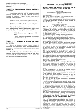 FUNDAMENTOS DE CONTABILIDADE                                                                            EeCONCURSOS
investidora, visto que são receita operacional para esta                     APÊNDICE I - LEI 6.404/76 (LEI DAS S.A.)
sociedade.
                                                                      Artigos citados na apostila (atualizada até              as
                                                                      alterações introduzidas pela Lei 10.303/2001)
10.13.13.2 – REAVALIAÇÃO DE BENS DA SOCIEDADE
INVESTIDA                                                                                      CAPÍTULO XV
                                                                              Exercício Social e Demonstrações Financeiras
        A reavaliação de bens do Ativo da sociedade investida
                                                                                                 SEÇÃO I
gera um aumento em seu PL, cujo valor não advém do
                                                                      Exercício Social
resultado do exercício. O registro contábil desse fato se             Art. 175. O exercício social terá duração de 1 (um) ano e a
apresenta do seguinte modo:                                           data do término será fixada no estatuto.
                                                                      Parágrafo único. Na constituição da companhia e nos casos
       Débito: Subconta representativa do bem reavaliado –            de alteração estatutária o exercício social poderá ter
       ATIVO                                                          duração diversa.
                                                                                                 SEÇÃO II
       Crédito: Reserva de Reavaliação – Patrimônio Líquido                            Demonstrações Financeiras
                                                                                           Disposições Gerais
       A sociedade investidora deve reconhecer esse aumento           Art. 176. Ao fim de cada exercício social, a diretoria fará
do PL pela Reavaliação de Ativos da investida na proporção de         elaborar, com base na escrituração mercantil da
sua participação, mediante o seguinte registro contábil:              companhia, as seguintes demonstrações financeiras, que
                                                                      deverão exprimir com clareza a situação do patrimônio da
                                                                      companhia e as mutações ocorridas no exercício:
              Débito: Investimento em coligada/controlada –           I - balanço patrimonial;
              Ativo                                                   II - demonstração dos lucros ou prejuízos acumulados;
              Crédito: Reserva de Reavaliação em bens de              III - demonstração do resultado do exercício; e
                                                                      IV - demonstração das origens e aplicações de recursos.
              coligada/controlada - PL
                                                                      § 1º As demonstrações de cada exercício serão publicadas
                                                                      com a indicação dos valores correspondentes das
10.13.13.3 -        DOAÇÕES       E   SUBVENÇÕES        PARA          demonstrações do exercício anterior.
                                                                      § 2º Nas demonstrações, as contas semelhantes poderão
INVESTIMENTO
                                                                      ser agrupadas; os pequenos saldos poderão ser agregados,
        Quando a sociedade investida receber doações e                desde que indicada a sua natureza e não ultrapassem 0,1
subvenções para investimentos, ela os registrará em reservas          (um décimo) do valor do respectivo grupo de contas; mas
                                                                      é vedada a utilização de designações genéricas, como
de capital. Por esse motivo, essas doações acabam aumentando
                                                                      "diversas contas" ou "contas-correntes".
o valor do PL.                                                        § 3º As demonstrações financeiras registrarão a destinação
       A sociedade investidora deverá reconhecer essa fato            dos lucros segundo a proposta dos órgãos da
                                                                      administração, no pressuposto de sua aprovação pela
mediante registro contábil da proporção que lhe cabe nesse
                                                                      assembléia-geral.
aumento do PL da investida, mesmo que esse aumento não                § 4º As demonstrações serão complementadas por notas
seja decorrente do resultado do exercício.                            explicativas e outros quadros analíticos ou demonstrações
                                                                      contábeis necessários para esclarecimento da situação
                                                                      patrimonial e dos resultados do exercício.
                                                                      § 5º As notas deverão indicar:
                                                                      a) Os principais critérios de avaliação dos elementos
                                                                      patrimoniais, especialmente estoques, dos cálculos de
                                                                      depreciação, amortização e exaustão, de constituição de
                                                                      provisões para encargos ou riscos, e dos ajustes para
                                                                      atender a perdas prováveis na realização de elementos do
                                                                      ativo;
                                                                      b) os investimentos em outras sociedades, quando
                                                                      relevantes (artigo 247, parágrafo único);
                                                                      c) o aumento de valor de elementos do ativo resultante de
                                                                      novas avaliações (artigo 182, § 3º);
                                                                      d) os ônus reais constituídos sobre elementos do ativo, as
                                                                      garantias prestadas a terceiros e outras responsabilidades
                                                                      eventuais ou contingentes;
                                                                      e) a taxa de juros, as datas de vencimento e as garantias
                                                                      das obrigações a longo prazo;
                                                                      f) o número, espécies e classes das ações do capital social;
                                                                      g) as opções de compra de ações outorgadas e exercidas
                                                                      no exercício;
                                                                      h) os ajustes de exercícios anteriores (artigo 186, § 1º);
                                                                      i) os eventos subseqüentes à data de encerramento do
                                                                      exercício que tenham, ou possam vir a ter, efeito relevante
                                                                      sobre a situação financeira e os resultados futuros da
                                                                      companhia.
                                                                      § 6º A companhia fechada, com patrimônio líquido, na data
                                                                      do balanço, não superior a R$ 1.000.000,00 (um milhão de
                                                                      reais) não será obrigada à elaboração e publicação da
                                                                      demonstração das origens e aplicações de recursos.
                                                                      (Redação dada pela Lei nº 9.457, de 5.5.1997)
                                                                      Escrituração
                                                                      Art. 177. A escrituração da companhia será mantida em
                                                                      registros permanentes, com obediência aos preceitos da
                                                                      legislação comercial e desta Lei e aos princípios de
                                                                      contabilidade geralmente aceitos, devendo observar
                                                                      métodos ou critérios contábeis uniformes no tempo e
                                                                      registrar as mutações patrimoniais segundo o regime de
                                                                      competência.
108                                                     Estudarei até passar!!!!!
 