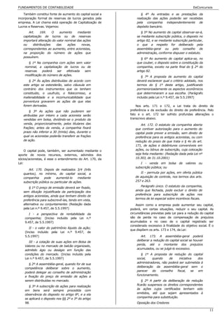 FUNDAMENTOS DE CONTABILIDADE                                                                            EeConcursos

    Também constitui fonte de aumento do capital social a          § 4º As entradas e as prestações da
incorporação formal de reservas de lucros gerados pela          realização das ações poderão ser recebidas
empresa. A Lei chama está operação de Capitalização de          pela companhia independentemente de
Lucros e Reservas. Vejamos:                                     depósito bancário.
       Art.      169.    O   aumento    mediante                   § 5º No aumento de capital observar-se-á,
   capitalização de lucros ou de reservas                       se mediante subscrição pública, o disposto no
   importará alteração do valor nominal das ações               artigo 82, e se mediante subscrição particular,
   ou      distribuições   das    ações    novas,               o que a respeito for deliberado pela
   correspondentes ao aumento, entre acionistas,                assembléia-geral ou pelo conselho de
   na proporção do número de ações que                          administração, conforme dispuser o estatuto.
   possuírem.
                                                                   § 6º Ao aumento de capital aplica-se, no
       § 1º Na companhia com ações sem valor                    que couber, o disposto sobre a constituição da
    nominal, a capitalização de lucros ou de                    companhia, exceto na parte final do § 2º do
    reservas    poderá   ser   efetivada sem                    artigo 82.
    modificação do número de ações.
                                                                   § 7º A proposta de aumento do capital
        § 2º Às ações distribuídas de acordo com                deverá esclarecer qual o critério adotado, nos
   este artigo se estenderão, salvo cláusula em                 termos do § 1º deste artigo, justificando
   contrário dos instrumentos que os tenham                     pormenorizadamente os aspectos econômicos
   constituído, o usufruto, o fideicomisso, a                   que determinaram a sua escolha. (Parágrafo
   inalienabilidade e a incomunicabilidade que                  incluído pela Lei n.º 9.457, de 5.5.1997)
   porventura gravarem as ações de que elas
   forem derivadas.                                             Nos arts. 171 e 172, a Lei trata do direito de
       § 3º As ações que não puderem ser                    preferência e da exclusão do direito de preferência. Pelo
   atribuídas por inteiro a cada acionista serão            fato e o art. 172 ter sofrido profundas alterações o
   vendidas em bolsa, dividindo-se o produto da             transcrevo abaixo.
   venda, proporcionalmente, pelos titulares das                   Art. 172. O estatuto da companhia aberta
   frações; antes da venda, a companhia fixará                 que contiver autorização para o aumento do
   prazo não inferior a 30 (trinta) dias, durante o            capital pode prever a emissão, sem direito de
   qual os acionistas poderão transferir as frações            preferência para os antigos acionistas, ou com
   de ação.                                                    redução do prazo de que trata o § 4o do art.
                                                               171, de ações e debêntures conversíveis em
     O capital pode, também, ser aumentado mediante o          ações, ou bônus de subscrição, cuja colocação
aporte de novos recursos, externos, advindos dos               seja feita mediante: (Redação dada pela Lei nº
sócios/acionistas, é esse o entendimento do Art. 170, da       10.303, de 31.10.2001)
Lei:                                                              I - venda em bolsa de valores ou
                                                               subscrição pública; ou
      Art. 170. Depois de realizados 3/4 (três
   quartos), no mínimo, do capital social, a                      II - permuta por ações, em oferta pública
   companhia     pode     aumentá-lo      mediante             de aquisição de controle, nos termos dos arts.
   subscrição pública ou particular de ações.                  257 e 263.
                                                                   Parágrafo único. O estatuto da companhia,
       § 1º O preço de emissão deverá ser fixado,
   sem diluição injustificada da participação dos              ainda que fechada, pode excluir o direito de
   antigos acionistas, ainda que tenham direito de             preferência para subscrição de ações nos
                                                               termos de lei especial sobre incentivos fiscais.
   preferência para subscrevê-las, tendo em vista,
   alternativa ou conjuntamente: (Redação dada                  Assim como a empresa pode aumentar seu capital,
   pela Lei n.º 9.457, de 5.5.1997)                         poderá, em certas situações, reduzir o seu capital. As
       I - a perspectiva de rentabilidade da                circunstâncias previstas pela Lei para a redução do capital
    companhia; (Inciso incluído pela Lei n.º                são de perda no caso de compensação de prejuízos
    9.457, de 5.5.1997)                                     acumulados e no caso de o capital registrado ser
                                                            considerado excessivo à finalidade do objetivo social. É o
       II - o valor do patrimônio líquido da ação;
                                                            que dispõem os arts. 173 e 174, da Lei:
    (Inciso incluído pela Lei n.º 9.457, de
    5.5.1997)                                                      Art. 173. A assembléia-geral poderá
                                                                deliberar a redução do capital social se houver
       III - a cotação de suas ações em Bolsa de
    Valores ou no mercado de balcão organizado,                 perda, até o montante dos prejuízos
    admitido ágio ou deságio em função das                      acumulados, ou se julgá-lo excessivo.
    condições do mercado. (Inciso incluído pela                    § 1º A proposta de redução do capital
    Lei n.º 9.457, de 5.5.1997)                                 social,   quando      de     iniciativa  dos
                                                                administradores, não poderá ser submetida à
       § 2º A assembléia-geral, quando for de sua
    competência deliberar sobre o aumento,                      deliberação da assembléia-geral sem o
                                                                parecer    do   conselho   fiscal,    se em
    poderá delegar ao conselho de administração
    a fixação do preço de emissão de ações a                    funcionamento.
    serem distribuídas no mercado.                                 § 2º A partir da deliberação de redução
                                                                ficarão suspensos os direitos correspondentes
       § 3º A subscrição de ações para realização
                                                                às ações cujos certificados tenham sido
    em bens será sempre procedida com
    observância do disposto no artigo 8º, e a ela               emitidos, até que sejam apresentados à
    se aplicará o disposto nos §§ 2º e 3º do artigo             companhia para substituição.
    98.                                                         Oposição dos Credores

                                                                                                                    11
 