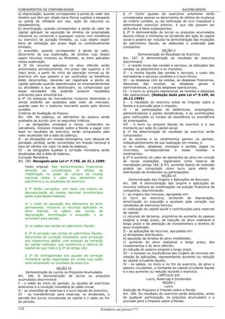 FUNDAMENTOS DE CONTABILIDADE                                                                                  EeCONCURSOS
a) depreciação, quando corresponder à perda do valor dos             § 1º Como ajustes de exercícios anteriores serão
direitos que têm por objeto bens físicos sujeitos a desgaste         considerados apenas os decorrentes de efeitos da mudança
ou perda de utilidade por uso, ação da natureza ou                   de critério contábil, ou da retificação de erro imputável a
obsolescência;                                                       determinado exercício anterior, e que não possam ser
b) amortização, quando corresponder à perda do valor do              atribuídos a fatos subseqüentes.
capital aplicado na aquisição de direitos da propriedade             § 2º A demonstração de lucros ou prejuízos acumulados
industrial ou comercial e quaisquer outros com existência            deverá indicar o montante do dividendo por ação do capital
ou exercício de duração limitada, ou cujo objeto sejam               social e poderá ser incluída na demonstração das mutações
bens de utilização por prazo legal ou contratualmente                do patrimônio líquido, se elaborada e publicada pela
limitado;                                                            companhia.
c) exaustão, quando corresponder à perda do valor,                                               SEÇÃO V
decorrente da sua exploração, de direitos cujo objeto                           Demonstração do Resultado do Exercício
sejam recursos minerais ou florestais, ou bens aplicados             Art. 187. A demonstração do resultado do exercício
nessa exploração.                                                    discriminará:
§ 3º Os recursos aplicados no ativo diferido serão                   I - a receita bruta das vendas e serviços, as deduções das
amortizados periodicamente, em prazo não superior a 10               vendas, os abatimentos e os impostos;
(dez) anos, a partir do início da operação normal ou do              II - a receita líquida das vendas e serviços, o custo das
exercício em que passem a ser usufruídos os benefícios               mercadorias e serviços vendidos e o lucro bruto;
deles decorrentes, devendo ser registrada a perda do                 III - as despesas com as vendas, as despesas financeiras,
capital aplicado quando abandonados os empreendimentos               deduzidas      das    receitas,   as   despesas    gerais   e
ou atividades a que se destinavam, ou comprovado que                 administrativas, e outras despesas operacionais;
essas atividades não poderão produzir resultados                     IV - o lucro ou prejuízo operacional, as receitas e despesas
suficientes para amortizá-los.                                       não operacionais; (Redação dada pela Lei nº 9.249, de
§ 4° Os estoques de mercadorias fungíveis destinadas à               26.12.1995)
venda poderão ser avaliados pelo valor de mercado,                   V - o resultado do exercício antes do Imposto sobre a
quando esse for o costume mercantil aceito pela técnica              Renda e a provisão para o imposto;
contábil.                                                            VI - as participações de debêntures, empregados,
Critérios de Avaliação do Passivo                                    administradores e partes beneficiárias, e as contribuições
Art. 184. No balanço, os elementos do passivo serão                  para instituições ou fundos de assistência ou previdência
avaliados de acordo com os seguintes critérios:                      de empregados;
I - as obrigações, encargos e riscos, conhecidos ou                  VII - o lucro ou prejuízo líquido do exercício e o seu
calculáveis, inclusive Imposto sobre a Renda a pagar com             montante por ação do capital social.
base no resultado do exercício, serão computados pelo                § 1º Na determinação do resultado do exercício serão
valor atualizado até a data do balanço;                              computados:
II - as obrigações em moeda estrangeira, com cláusula de             a) as receitas e os rendimentos ganhos no período,
paridade cambial, serão convertidas em moeda nacional à              independentemente da sua realização em moeda; e
taxa de câmbio em vigor na data do balanço;                          b) os custos, despesas, encargos e perdas, pagos ou
III - as obrigações sujeitas à correção monetária serão              incorridos,     correspondentes      a  essas    receitas   e
atualizadas até a data do balanço.                                   rendimentos.
Correção Monetária                                                   § 2º O aumento do valor de elementos do ativo em virtude
Art. 185. Revogado pela Lei nº 7.730, de 31.1.1989:                  de novas avaliações, registrados como reserva de
                                                                     reavaliação (artigo 182, § 3º), somente depois de realizado
      Texto original: Nas demonstrações financeiras
                                                                     poderá ser computado como lucro para efeito de
      deverão    ser   considerados    os    efeitos da
                                                                     distribuição de dividendos ou participações.
      modificação no poder de compra da moeda
                                                                                                SEÇÃO VI
      nacional sobre o valor dos elementos do
                                                                         Demonstração das Origens e Aplicações de Recursos
      patrimônio e os resultados do exercício.
                                                                     Art. 188. A demonstração das origens e aplicações de
                                                                     recursos indicará as modificações na posição financeira da
      § lº Serão corrigidos, com base nos índices de
                                                                     companhia, discriminando:
      desvalorização da moeda nacional reconhecidos
                                                                     I - as origens dos recursos, agrupadas em:
      pelas autoridades federais:
                                                                     a) lucro do exercício, acrescido de depreciação,
                                                                     amortização ou exaustão e ajustado pela variação nos
      a) o custo de aquisição dos elementos do ativo
                                                                     resultados de exercícios futuros;
      permanente, inclusive os recursos aplicados no
                                                                     b) realização do capital social e contribuições para reservas
      ativo diferido, os saldos das contas de
                                                                     de capital;
      depreciação, amortização e exaustão, e as
                                                                     c) recursos de terceiros, originários do aumento do passivo
      provisões para perdas;
                                                                     exigível a longo prazo, da redução do ativo realizável a
                                                                     longo prazo e da alienação de investimentos e direitos do
      b) os saldos das contas do patrimônio líquido.                 ativo imobilizado.
                                                                     II - as aplicações de recursos, agrupadas em:
      § 2º A variação nas contas do patrimônio líquido,              a) dividendos distribuídos;
      decorrente de correção monetária, será acrescida               b) aquisição de direitos do ativo imobilizado;
      aos respectivos saldos, com exceção da correção                c) aumento do ativo realizável a longo prazo, dos
      do capital realizado, que constituirá a reserva de             investimentos e do ativo diferido;
      capital de que trata o § 2º do artigo 182.                     d) redução do passivo exigível a longo prazo.
                                                                     III - o excesso ou insuficiência das origens de recursos em
      § 3º As contrapartidas dos ajustes de correção                 relação às aplicações, representando aumento ou redução
      monetária serão registradas em conta cujo saldo                do capital circulante líquido;
      será computado no resultado do exercício.                      IV - os saldos, no início e no fim do exercício, do ativo e
                         SEÇÃO IV                                    passivo circulantes, o montante do capital circulante líquido
      Demonstração de Lucros ou Prejuízos Acumulados                 e o seu aumento ou redução durante o exercício.
Art. 186. A demonstração de lucros ou prejuízos                                               CAPÍTULO XVI
acumulados discriminará:                                                              Lucro, Reservas e Dividendos
I - o saldo do início do período, os ajustes de exercícios                                       SEÇÃO I
anteriores e a correção monetária do saldo inicial;                                                Lucro
II - as reversões de reservas e o lucro líquido do exercício;        Dedução de Prejuízos e Imposto sobre a Renda
III - as transferências para reservas, os dividendos, a              Art. 189. Do resultado do exercício serão deduzidos, antes
parcela dos lucros incorporada ao capital e o saldo ao fim           de qualquer participação, os prejuízos acumulados e a
do período.                                                          provisão para o Imposto sobre a Renda.

110                                                    Estudarei até passar!!!!!
 