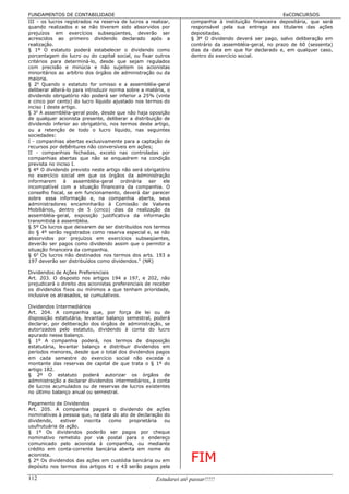 FUNDAMENTOS DE CONTABILIDADE                                                                              EeCONCURSOS
III - os lucros registrados na reserva de lucros a realizar,         companhia à instituição financeira depositária, que será
quando realizados e se não tiverem sido absorvidos por               responsável pela sua entrega aos titulares das ações
prejuízos em exercícios subseqüentes, deverão ser                    depositadas.
acrescidos ao primeiro dividendo declarado após a                    § 3º O dividendo deverá ser pago, salvo deliberação em
realização.                                                          contrário da assembléia-geral, no prazo de 60 (sessenta)
§ 1º O estatuto poderá estabelecer o dividendo como                  dias da data em que for declarado e, em qualquer caso,
porcentagem do lucro ou do capital social, ou fixar outros           dentro do exercício social.
critérios para determiná-lo, desde que sejam regulados
com precisão e minúcia e não sujeitem os acionistas
minoritários ao arbítrio dos órgãos de administração ou da
maioria.
§ 2o Quando o estatuto for omisso e a assembléia-geral
deliberar alterá-lo para introduzir norma sobre a matéria, o
dividendo obrigatório não poderá ser inferior a 25% (vinte
e cinco por cento) do lucro líquido ajustado nos termos do
inciso I deste artigo.
§ 3o A assembléia-geral pode, desde que não haja oposição
de qualquer acionista presente, deliberar a distribuição de
dividendo inferior ao obrigatório, nos termos deste artigo,
ou a retenção de todo o lucro líquido, nas seguintes
sociedades:
I - companhias abertas exclusivamente para a captação de
recursos por debêntures não conversíveis em ações;
II - companhias fechadas, exceto nas controladas por
companhias abertas que não se enquadrem na condição
prevista no inciso I.
§ 4º O dividendo previsto neste artigo não será obrigatório
no exercício social em que os órgãos da administração
informarem      à   assembléia-geral    ordinária  ser   ele
incompatível com a situação financeira da companhia. O
conselho fiscal, se em funcionamento, deverá dar parecer
sobre essa informação e, na companhia aberta, seus
administradores encaminharão à Comissão de Valores
Mobiliários, dentro de 5 (cinco) dias da realização da
assembléia-geral, exposição justificativa da informação
transmitida à assembléia.
§ 5º Os lucros que deixarem de ser distribuídos nos termos
do § 4º serão registrados como reserva especial e, se não
absorvidos por prejuízos em exercícios subseqüentes,
deverão ser pagos como dividendo assim que o permitir a
situação financeira da companhia.
§ 6o Os lucros não destinados nos termos dos arts. 193 a
197 deverão ser distribuídos como dividendos." (NR)

Dividendos de Ações Preferenciais
Art. 203. O disposto nos artigos 194 a 197, e 202, não
prejudicará o direito dos acionistas preferenciais de receber
os dividendos fixos ou mínimos a que tenham prioridade,
inclusive os atrasados, se cumulativos.

Dividendos Intermediários
Art. 204. A companhia que, por força de lei ou de
disposição estatutária, levantar balanço semestral, poderá
declarar, por deliberação dos órgãos de administração, se
autorizados pelo estatuto, dividendo à conta do lucro
apurado nesse balanço.
§ 1º A companhia poderá, nos termos de disposição
estatutária, levantar balanço e distribuir dividendos em
períodos menores, desde que o total dos dividendos pagos
em cada semestre do exercício social não exceda o
montante das reservas de capital de que trata o § 1º do
artigo 182.
§ 2º O estatuto poderá autorizar os órgãos de
administração a declarar dividendos intermediários, à conta
de lucros acumulados ou de reservas de lucros existentes
no último balanço anual ou semestral.

Pagamento de Dividendos
Art. 205. A companhia pagará o dividendo de ações
nominativas à pessoa que, na data do ato de declaração do
dividendo,    estiver inscrita  como     proprietária  ou
usufrutuária da ação.
§ 1º Os dividendos poderão ser pagos por cheque
nominativo remetido por via postal para o endereço
comunicado pelo acionista à companhia, ou mediante
crédito em conta-corrente bancária aberta em nome do
acionista.
§ 2º Os dividendos das ações em custódia bancária ou em
depósito nos termos dos artigos 41 e 43 serão pagos pela
                                                                     FIM
112                                                    Estudarei até passar!!!!!
 