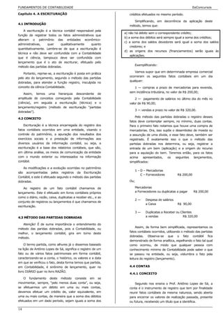 FUNDAMENTOS DE CONTABILIDADE                                                                                    EeConcursos

Capítulo 4. A ESCRITURAÇÃO                                        créditos efetuados no mesmo período.

                                                                     Simplificando, em decorrência da aplicação deste
4.1 INTRODUÇÃO
                                                                  método, temos que:
    A escrituração é a técnica contábil responsável pela
                                                               a) não há débito sem o correspondente crédito;
função de registrar todos os fatos administrativos que
                                                               b) a soma dos débitos será sempre igual a soma dos créditos;
alteram o patrimônio das entidades econômico-
                                                               c) a soma dos saldos devedores será igual a soma dos saldos
administrativas,    quer     qualitativamente    quanto
                                                                   credores; e
quantitativamente. Lembre-se de que a escrituração é
                                                               d) as origens dos recursos (financiamentos) serão iguais às
técnica e não deve ser confundida com a Contabilidade
                                                                   aplicações.
que é ciência, tampouco deve ser confundida com
lançamento que é o ato de escriturar, efetuado pelo
                                                                     Exemplificando:
método das partidas dobradas.
                                                                     Vamos supor que em determinada empresa comercial
    Portanto, reprise-se, a escrituração é posta em prática
                                                                  ocorreram os seguintes fatos contábeis em um dia
pelo ato do lançamento, segundo o método das partidas
                                                                  qualquer:
dobradas, para atender a função registro, insculpida no
conceito da ciência Contabilidade.                                   1 — compras a prazo de mercadorias para revenda,
                                                                  sem incidência tributária, no valor de R$ 200,00;
    Assim, temos uma hierarquia descendente de
amplitude de conceitos começando pela Contabilidade                   2 — pagamento de salários no último dia do mês no
(ciência), em seguida a escrituração (técnica) e o                valor de R$ 90,00;
lançamento/registro (método de escrituração “partidas
                                                                     3 — vendas a prazo no valor de R$ 320,00.
dobradas”).
                                                                      Pelo método das partidas dobradas o registro desses
4.2 CONCEITO
                                                                  fatos deve contemplar sempre, no mínimo, duas contas.
    Escrituração é a técnica encarregada do registro dos          Para o primeiro fato notamos que houve uma compra de
fatos contábeis ocorridos em uma entidade, visando o              mercadorias. Ora, isso supõe o desembolso de moeda ou
controle do patrimônio, a apuração dos resultados dos             a assunção de uma dívida, e esse fato deve, também ser
exercícios sociais e a prestação de informações aos               registrado. É exatamente isso o que o método das
diversos usuários da informação contábil, ou seja, a              partidas dobradas nos determina, ou seja, registrar a
escrituração é a base dos relatórios contábeis, que são,          entrada de um bem (aplicação) e a origem do recurso
em última análise, os meios de comunicação da entidade            para a aquisição do bem. Teremos então, para os fatos
com o mundo exterior ou interessados na informação                acima     apresentados,   os   seguintes   lançamentos,
contábil.                                                         simplificados:

   As modificações e a evolução ocorridas no patrimônio
                                                                     1 – D – Mercadorias
são acompanhadas pelos registros da Escrituração
                                                                         C – Fornecedores           R$ 200,00
Contábil, e este é efetuado segundo o método das partidas
dobradas.                                                         Ou;

    Ao registro de um fato contábil chamamos de                      Mercadorias
lançamento. Este é efetuado em livros contábeis próprios             a Fornecedores ou duplicatas a pagar       R$ 200,00
como o diário, razão, caixa, duplicatas a receber etc., e ao
                                                                     2—      Despesa de salários
conjunto de registros ou lançamentos é que chamamos de
                                                                             a Caixa                R$ 90,00
escrituração.
                                                                     3—      Duplicatas a Receber ou Clientes
4.3 MÉTODO DAS PARTIDAS DOBRADAS                                             a vendas                  R$ 320,00

   Atenção! É de suma importância o entendimento do
                                                                       Assim, de forma bem simplificada, representamos os
método das paridas dobradas, pois a Contabilidade, ou
                                                                  fatos contábeis ocorridos, utilizando o método das partidas
melhor, o lançamento contábil, gira em torno deste
                                                                  dobradas. Observa-se que o fato contábil fica
método.
                                                                  demonstrado de forma analítica, espelhando o fato tal qual
     O termo partida, como alhures já o dissemos baseado          como ocorreu, de modo que qualquer pessoa com
na lição de Antônio Lopes de Sá, significa o registro de um       conhecimento mínimo de Contabilidade pode saber o que
fato ou de vários fatos patrimoniais em forma contábil,           se passou na entidade, ou seja, vislumbra o fato pela
caracterizando-se a conta, o histórico, os valores e a data       leitura do registro (lançamento).
em que se verificou o fato, desta forma temos que partida,
em Contabilidade, é sinônimo de lançamento, quer no               4.4 CONTAS
livro DIÁRIO quer no livro RAZÃO.
                                                                  4.4.1 CONCEITO
    O fundamento deste método consiste em se
movimentar, sempre, “pelo menos duas conta”, ou seja,                 Segundo nos ensina o Prof. Antônio Lopes de Sá, a
se efetuarmos um débito em uma ou mais contas,                    conta é o instrumento de registro que tem por finalidade
devemos efetuar um crédito de, valor equivalente, em              reunir fatos contábeis da mesma natureza, sendo aberta
uma ou mais contas, de maneira que a soma dos débitos             para encerrar os valores de realização passada, presente
efetuados em um dado período, sejam iguais a soma dos             ou futura, recebendo um título que a identifica.

14
 