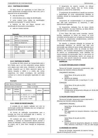 FUNDAMENTOS DE CONTABILIDADE                                                                                         EeConcursos

    4.5.2 - PARTIDAS DE DIÁRIO                                                   O lançamento de estorno consiste em             efetuar
                                                                             lançamento inverso àquele feito de forma            errada,
       Os fatos devem ser registrados no livro Diário em                     anulando-o, desta forma, totalmente.
    ordem estritamente cronológica de dia, mês e ano, com a
                                                                                 O Lançamento de transferência é aquele que promove
    seguinte forma de apresentação:
                                                                             a regularização de conta indevidamente debitada ou
         • data da ocorrência                                                creditada, através da transposição do valor para a conta
         • conta devedora (e/ou código de identificação);                    adequada.
         • conta credora (e/ou código de identificação)                         Lançamento de complementação é um lançamento
    precedida da preposição "a" quando manual;                               que, pelo qual, aumentamos ou reduzimos, o valor
        • histórico do fato em língua nacional                  com          anteriormente registrado.
    identificação do documento comprobatório;
                                                                                Os lançamentos realizados fora da época devida
         • valor em moeda nacional.                                          deverão consignar, nos seus históricos, as datas efetivas
                                                                             das ocorrências e a razão do atraso.

                                                                                 O livro Diário não pode conter emendas, rasuras,
             Exemplo:
                                                                             borrões, raspaduras ou linhas em branco; os erros
                Santa Maria, 30 de junho de                                  cometidos somente podem ser corrigidos por lançamentos
                20X1                                                         de estorno ou lançamentos complementares, conforme
111.02          Bancos c/ movimento                                          veremos nos exemplos a seguir.
                Banco do Brasil S.A.
                                                                                 No entanto, a crescente utilização do processo de
111.01       a Caixa                                                         escrituração eletrônico, ao permitir que toda uma
                Pela abertura de n/ conta n.º                                escrituração seja refeita em pouco tempo, alterando-se os
                221-00,                                                      lançamentos equivocados antes da emissão do Diário
                com     depósito      conforme             50   000    00    definitivo, vem tornando desnecessários os lançamentos
                Recibo n.º 6969                                              de estorno ou complementares, muito utilizados nos
                                                                             outros processos de escrituração. Isso é o que ocorre na
                                                                             prática contábil contemporânea, porém, em provas de
                                                                             concursos, esse assunto costuma ser cobrado conforme
                                                                             antes exposto e a seguir exemplificado.
         4.5.3 PARTIDAS DE RAZÃO                                                 EXEMPLOS:
         As partidas de Diário devem ser transportadas para o
    livro Razão, que é um livro sistemático porque destina                      1) VALOR CONTABILIZADO A MENOR
    uma página para cada conta, retratando os saldos das
                                                                                 Técnica de Correção: lançamento complementar, pela
    contas, enquanto que no Diário aparecem apenas os
                                                                             diferença nas mesmas contas já utilizadas.
    valores lançados a débito e a crédito das contas
    respectivas, em ordem cronológica, não permitindo                           LANÇAMENTO ORIGINAL:
    conhecer-se o volume de operações registradas em cada                                Santa Maria, 30 de junho de 20X1
    conta..                                                                              CAIXA
                                                                                     a   RECEITA DE VENDAS
                                                                                         Pelo recebimento refer. à nota fiscal n.º 1.412
         Exemplo:
                                                                                CORREÇÃO:
Conta : Bancos c/ Movimento           Código: 111.02
                                                                                         Santa Maria, 02 de julho de 20X1
Subconta: Banco do Brasil S/A         Código: 111.02.002                                 CAIXA
                                                                                     a   RECEITA DE VENDAS
   DATA       CONTRA-
                                  HISTÓRICO            DÉBITO      CRÉDITO               Complemento de lançamento efetuado em 30.06.20X
               PARTIDA                                                                   lançado a menor

30.06.20x1    111.01.001 P/ Abertura de n/ conta       50.000,00
                           n.º 221-00, com depósito                             2) VALOR CONTABILIZADO A MAIOR
                           conf. recibo n.º 6969
                                                                                 Técnica de Correção: lançamento inverso estornando a
                                                                             diferença nas mesmas contas já utilizadas.
         4.5.4 ERROS DE ESCRITURAÇÃO                                            LANÇAMENTO ORIGINAL:
        A correção de um registro realizado com erro na                                  Santa Maria, 30 de junho de 20X1
    escrituração contábil das Entidades deve ser corrigido por                           COMPRAS
    lançamento de retificação.                                                       a   CAIXA
                                                                                         Pelo pagamento de compras referente a nota fiscal
        As formas de retificação recomendadas para a                                     Cia, FMW
    correção dos erros de escrituração são o estorno, a
    transferência e a complementação.                                           CORREÇÃO:
                                                                                         Santa Maria, 02 de julho de 20X1
        Em qualquer que seja a modalidade de correção
                                                                                         CAIXA
    adotada, o histórico do lançamento deverá precisar o                             a   COMPRAS
    motivo da retificação, a data e a localização do lançamento                          Estorno parcial do lançamento efetuado em 30.06.20
    de origem, isto é, deve fazer menção ao lançamento                                   FMW, referente a nota fiscal n.º 202, por valor lançado
    original.
                                                                                3) INVERSÃO DE CONTAS
                                                                                Técnica de Correção: lançamento de estorno inverso,
                                                                             seguido do lançamento correto.

                                                                                                                                     17
 
