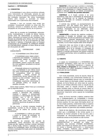 FUNDAMENTOS DE CONTABILIDADE                                                                                EeConcursos

Capítulo 1 – INTRODUÇÃO                                              REGISTRO ⇒ Para que haja o controle e a orientação,
                                                                os fatos devem ser evidenciados por algum meio, e o meio
1.1 CONCEITOS                                                   utilizado em Contabilidade é o registro daqueles fatos. O
                                                                registro é efetuado segundo um método universalmente
    A Contabilidade é uma ciência econômica utilizada           conhecido como “método das partidas dobradas”.
como instrumento de informação, através da qual
passa a se conhecer a estrutura econômico-financeira                CONTROLE ⇒ A função controle é de suma
das entidades (aziendas). Ela utiliza metodologia               importância, haja vista a necessidade da salvaguarda de
própria para resumir e acumular os dados                        ativos, principalmente em se tratando de entidades
relacionados com o patrimônio das entidades.                    comerciais, que estão em constante competição para
                                                                conquista de mercado.
    Aziendas = tem um conceito mais amplo que                       O controle visa, também, ao acompanhamento do
entidades. Compreende também os entes sem fins                  planejamento, pois não bastam bons planos se no
lucrativos, inclusive o complexo de bens, direitos e            momento da execução abandonam-se todos os critérios
obrigações de uma pessoa natural, de um governo.                científicos empregados na sua elaboração, sendo
                                                                necessário um controle rigoroso para a sua eficaz
    Vários são os conceitos de Contabilidade, atribuindo-       execução.
se-lhe, invariavelmente, o condão de ciência. Outrora,              ORIENTAÇÃO ⇒ Através dos relatórios contábeis é
quando ainda não sedimentados os princípios que a               comunicada a situação da entidade que, utilizados
regem, chamavam-na inclusive de arte. Entretanto, hoje,         adequadamente, servirão de parâmetros (orientação) para
ela deve ser entendida como ciência, como bem esclarece         um criterioso e adequado planejamento, bem como
a RESOLUÇÃO CFC Nº 774, de 16 de dezembro de 1994,              verificar e acompanhar se o que foi planejado está sendo
que Aprova o Apêndice à Resolução sobre os Princípios           executado, e se as metas traçadas estão sendo atingidas.
Fundamentais de Contabilidade do CONSELHO FEDERAL
DE CONTABILIDADE, publicado no Diário Oficial da União              Poder-se-ia dizer que temos aí toda a essência da
em 18 de janeiro de 1995:                                       Contabilidade, isto é, os meios e os fins, pois o fim da
                                                                Contabilidade, como já foi noticiado, é a prestação de
       1   -  A         CONTABILIDADE         COMO              informações úteis, e, estas, só serão possíveis mediante
    CONHECIMENTO                                                registros e controles permanentes que possam evidenciar
       1.1 - A Contabilidade como Ciência Social                as mutações patrimoniais, tanto as qualitativas, quanto as
                                                                quantitativas.
           A Contabilidade possui objeto próprio -
       o Patrimônio das Entidades - e consiste em
       conhecimentos obtidos por metodologia                    1.2 OBJETO
       racional,    com     as    condições     de
       generalidade, certeza e busca das causas,                    O objeto da Contabilidade é o PATRIMÔNIO das
       em nível qualitativo semelhante às demais                AZIENDAS (entidades), sejam elas com ou sem fins
       ciências socais.                                         lucrativos, Por Patrimônio entende-se o conjunto de
                                                                bens, direitos e obrigações de uma entidade, ou seja,
           A Resolução alicerça-se na premissa de               os elementos e/ou meios necessários à existência e à
       que a Contabilidade é uma Ciência Social                 consecução das suas finalidades.
       com plena fundamentação epistemológica.
       Por conseqüência, todas as demais                        1.3 FINALIDADE
       classificações - método, conjunto de
       procedimentos, técnica, sistema, arte, para                   Com muita propriedade, acerca do assunto, Sérgio de
       citarmos as mais correntes - referem-se a                Iudícibus manifesta o seu conhecimento dizendo que: "o
       simples     facetas   ou     aspectos    da              objetivo da contabilidade repousa mais na construção de
       Contabilidade, usualmente concernentes à                 um 'arquivo básico de informação contábil,' que possa ser
       sua aplicação prática, na solução de                     utilizado, de forma flexível, por vários tipos de usuários,
       questões concretas.                                      cada um com ênfases diferentes neste ou naquele tipo de
   Dentro desse contexto, Hilário Franco já a conceituava       informação, neste ou naquele princípio de avaliação,
com os seguintes dizeres:                                       porém extraídos todos os informes do arquivo básico ou
                                                                'data-base' estabelecido pela contabilidade, embora alguns
           Contabilidade é a ciência que estuda e
       controla o patrimônio das entidades,                     requerendo 'tratamento' prévio especial da Contabilidade
       mediante o registro, a demonstração                      Gerencial”.
       expositiva e a interpretação dos fatos nele
                                                                    Assim, de forma resumida e objetiva, podemos dizer
       ocorridos, com o fim de oferecer
       informações sobre sua composição e                       que a finalidade/objetivo da Contabilidade é fornecer
       variação, bem como sobre o resultado                     informações de cunho econômico-administrativo aos mais
       econômico decorrente da gestão da riqueza                diversos usuários. Por isso, essas informações devem ser
       patrimonial.                                             as mais amplas possíveis, evidenciando todos os aspectos
                                                                relevantes, tanto quantitativos quanto qualitativos, que
    Por seu turno, o primeiro congresso brasileiro de
Contabilidade, ocorrido no Rio de Janeiro, em 1924,             possam interferir no patrimônio das entidades (aziendas).
definiu o que se chama de conceito oficial de
                                                                    Diante de tais objetivos, não encontramos óbice para
Contabilidade:
                                                                concluir que a contabilidade é tão remota quanto é a
          A Contabilidade é a ciência que estuda                existência do homem pensante na face da terra, pois a
       e pratica as funções de orientação, de                   necessidade de informações/evidenciações acerca das
       controle e de registro relativos à                       existências sempre se fez presente na vida humana.
       administração econômica.
    Na tentativa de entender esse conceito de                       Através do controle do patrimônio (FUNÇÃO
Contabilidade, vamos decompô-lo nos seus núcleos                ADMINISTRATIVA) e apuração do rédito (ou
verbais que são: registrar, controlar e orientar. Atribuindo-   resultado) das aziendas (FUNÇÃO ECONÔMICA),
lhes a devida função, teremos a aplicação dos próprios          presta informações às pessoas que tenham interesse
objetivos da Contabilidade. Assim, as funções de registro,      em avaliar a situação patrimonial e o desempenho
controle e orientação/informação podem ser detalhadas da        destas entidades. Podemos citar também como
seguinte forma:                                                 finalidades (objetivos) da Contabilidade:


2
 