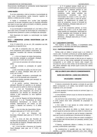 FUNDAMENTOS DE CONTABILIDADE                                                                                   EeCONCURSOS
Encerramento, identificação do contribuinte, sendo dispensável                   § 1º A qualquer pessoa, desde que se
a autenticação por qualquer órgão.                                           destinem a defesa de direitos e esclarecimento
                                                                             de situações de interesse pessoal ou dos
LIVRO RAZÃO                                                                  acionistas ou do mercado de valores
                                                                             mobiliários, serão dadas certidões dos
   É um livro sistemático, onde se controla a movimentação de                assentamentos       constantes    dos     livros
cada conta individualmente, sendo transcrito registros de                    mencionados nos incisos I a III, e por elas a
débitos e créditos da conta no Diário.
                                                                             companhia poderá cobra o custo do serviço,
   O Razão é considerado livro auxiliar pela legislação                      cabendo, do indeferimento do pedido por
comercial, foi tornado obrigatório para as empresas tributadas               parte da companhia, recurso à Comissão de
com base no lucro real, pela Lei 8.218/91 e 8.383/91, portanto               Valores Mobiliários. (Redação dada pela Lei nº
sob amparo da legislação fiscal.                                             9.457, de 5.5.1997)
                                                                                 § 2º Nas companhias abertas, os livros
    A sua escrituração é individualizada em uma folha ou ficha
                                                                             referidos nos incisos I a III do caput deste
para cada conta (a exceção da escrituração por computador) e
                                                                             artigo poderão ser substituídos, observadas as
os lançamentos obedecem a ordem cronológica das operações.
                                                                             normas expedidas pela Comissão de Valores
   Está dispensado de registro ou autenticação nos órgãos                    Mobiliários, por registros mecanizados ou
competentes.                                                                 eletrônicos. (Redação dada pela Lei nº 9.457,
                                                                             de 5.5.1997)
5.2.2 – PRINCIPAIS LIVROS SOCIETÁRIOS (LEI Nº
6.404/1976)
                                                                      5.3 - LANÇAMENTO CONTÁBIL
    A lei nº 6.404/1976, em seu art. 100, estabelece que são              Para registrar os fatos contábeis, a Contabilidade adota,
obrigatórios os seguinte livros:                                      universalmente, O MÉTODO DAS PARTIDAS DOBRADAS.
        Art. 100. A companhia deve ter, além dos                      5.3.1 - PARTIDAS DOBRADAS
   livros obrigatórios para qualquer comerciante, os
   seguintes, revestidos das mesmas formalidades                         Partida onde um débito é sempre igual a um crédito de
   legais:                                                            mesmo valor. É também conhecido por partida digráfica, pois o
      I - o livro de Registro de Ações Nominativas,                   método se baseia no princípio da contraposição de valores.
   para inscrição, anotação ou averbação: (Redação                        A essência do método consiste no fato de que um registro a
   dada pela Lei nº 9.457, de 5.5.1997)                               débito em uma ou mais contas (aplicação de recursos) deve
      a) do nome do acionista e do número das suas                    corresponder a um crédito do mesmo valor (origem dos
   ações;                                                             recursos) em uma ou mais contas, de tal maneira que a soma
       b) das entradas ou prestações de capital                       dos valores debitados seja sempre igual à soma dos valores
   realizado;                                                         creditados, ou seja:
      c) das conversões de ações, de uma em outra
   espécie ou classe; (Redação dada pela Lei nº                          NÃO HA DÉBITO SEM CRÉDITO CORRESPONDENTE
   9.457, de 5.5.1997)
      d) do resgate, reembolso e amortização das                            SOMA DOS DÉBITOS = SOMA DOS CRÉDITOS
   ações, ou de sua aquisição pela companhia;
       e) das mutações operadas pela alienação ou                                       APLICAÇÕES = ORIGENS
   transferência de ações;
       f) do penhor, usufruto, fideicomisso, da
                                                                          O sistema compreende não apenas o princípio de que todo
   alienação fiduciária em garantia ou de qualquer
                                                                      débito corresponde a um crédito, mas também reúne certas
   ônus que grave as ações ou obste sua negociação.
                                                                      exigências como, por exemplo:
       II - o livro de "Transferência de Ações
   Nominativas", para lançamento dos termos de                            a conta devedora é sempre inscrita em primeiro lugar e a
   transferência, que deverão ser assinados pelo                      credora em segundo;
   cedente e pelo cessionário ou seus legítimos                           a conta devedora sempre ocupa as colunas da esquerda e a
   representantes;                                                    credora as da direita;
       III - o livro de "Registro de Partes Beneficiárias
                                                                         de uma forma mais conservadora, à qual a ESAF se associa,
   Nominativas" e o de "Transferência de Partes                       a conta credora deve estar antecedida da preposição ou
   Beneficiárias Nominativas", se tiverem sido
                                                                      expressão “a”;
   emitidas, observando-se, em ambos, no que
   couber, o disposto nos números I e II deste                            o livro razão é o que agrupa as contas sempre com
   artigo;                                                            lançamentos de débito e crédito;
      IV - o livro de Atas das Assembléias Gerais;                       as somas dos valores do débito no Razão devem ser
   (Redação dada pela Lei nº 9.457, de 5.5.1997)                      sempre iguais às somas dos valores do crédito no mesmo livro;
       V    -    o    livro  de    Presença    dos                       o Razão é o livro principal do qual se levanta o balancete,
   Acionistas; (Redação dada pela Lei nº 9.457, de                    peça que é ponto de partida para o levantamento do balanço;
   5.5.1997)
                                                                           o livro Diário é o que reúne os fatos em ordem cronológica e
       VI - os livros de Atas das Reuniões do                         todos os fatos nele inscritos devem ser passados, também, para
   Conselho de Administração, se houver, e de Atas                    o livro Razão etc.
   das Reuniões de Diretoria; (Redação dada pela Lei
   nº 9.457, de 5.5.1997)                                                O balanço, equilibrando débitos e créditos, é o ápice do
       VII - o livro de Atas e Pareceres do Conselho                  processo, evidenciando o patrimônio.
   Fiscal. (Redação dada pela Lei nº 9.457, de
                                                                          Se considerarmos a questão pelo seu rigor técnico e
   5.5.1997)
                                                                      científico, a partida dobrada aparecerá como único método
                                                        www.cursoavancado.cjb.net                                                   25
 
