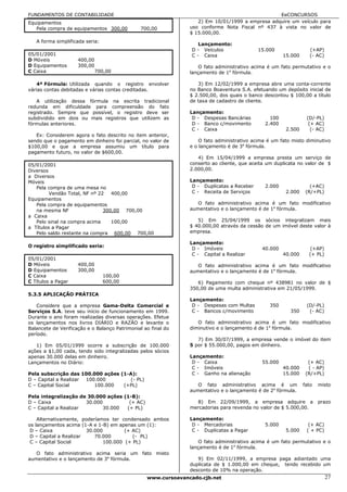 FUNDAMENTOS DE CONTABILIDADE                                                                     EeCONCURSOS
Equipamentos                                                       2) Em 10/01/1999 a empresa adquire um veículo para
   Pela compra de equipamentos 300,00          700,00           uso conforme Nota Fiscal nº 437 à vista no valor de
                                                                $ 15.000,00.
   A forma simplificada seria:
                                                                    Lançamento:
                                                                 D - Veículos               15.000                (+AP)
05/01/2001                                                       C - Caixa                             15.000     (- AC)
D Móveis             400,00
D Equipamentos       300,00                                         O fato administrativo acima é um fato permutativo e o
C Caixa                       700,00                            lançamento de 1a fórmula.

   4ª Fórmula: Utilizada quando o registro envolver                3) Em 12/02/1999 a empresa abre uma conta-corrente
várias contas debitadas e várias contas creditadas.             no Banco Boaventura S.A. efetuando um depósito inicial de
                                                                $ 2.500,00, dos quais o banco descontou $ 100,00 a título
   A utilização dessa fórmula na escrita tradicional            de taxa de cadastro de cliente.
redunda em dificuldade para compreensão do fato
registrado. Sempre que possível, o registro deve ser            Lançamento:
subdividido em dois ou mais registros que utilizem as            D - Despesas Bancárias          100             (D/-PL)
fórmulas anteriores.                                             D - Banco c/movimento         2.400              (+ AC)
                                                                 C - Caixa                              2.500      (- AC)
   Ex: Considerem agora o fato descrito no item anterior,
sendo que o pagamento em dinheiro foi parcial, no valor de          O fato administrativo acima é um fato misto diminutivo
$100,00 e que a empresa assumiu um título para                  e o lançamento é de 3a fórmula.
pagamento futuro, no valor de $600,00.
                                                                   4) Em 15/04/1999 a empresa presta um serviço de
05/01/2001                                                      conserto ao cliente, que aceita um duplicata no valor de $
Diversos                                                        2.000,00.
a Diversos
Móveis                                                          Lançamento:
   Pela compra de uma mesa no                                    D - Duplicatas a Receber      2.000               (+AC)
         Vendão Total, NF nº 22   400,00                         C - Receita de Serviços                2.000    (R/+PL)
Equipamentos
   Pela compra de equipamentos                                     O fato administrativo acima é um fato modificativo
   na mesma NF                 300,00 700,00                    aumentativo e o lançamento é de 1a fórmula.
a Caixa
   Pelo sinal na compra acima     100,00                           5) Em 25/04/1999 os sócios integralizam mais
a Títulos a Pagar                                               $ 40.000,00 através da cessão de um imóvel deste valor à
   Pelo saldo restante na compra 600,00 700,00                  empresa.

                                                                Lançamento:
O registro simplificado seria:
                                                                 D - Imóveis                 40.000                (+AP)
                                                                 C - Capital a Realizar                40.000     (+ PL)
05/01/2001
D Móveis             400,00                                        O fato administrativo acima é um fato modificativo
D Equipamentos       300,00                                     aumentativo e o lançamento é de 1a fórmula.
C Caixa                          100,00
C Títulos a Pagar                600,00                            6) Pagamento com cheque nº 438981 no valor de $
                                                                350,00 de uma multa administrativa em 21/05/1999.
5.3.5 APLICAÇÃO PRÁTICA
                                                                Lançamento:
   Considere que a empresa Gama-Delta Comercial e                D - Despesas com Multas        350              (D/-PL)
Serviços S.A. teve seu início de funcionamento em 1999.          C - Bancos c/movimento                  350      (- AC)
Durante o ano foram realizadas diversas operações. Efetue
os lançamentos nos livros DIÁRIO e RAZÃO e levante o               O fato administrativo acima é um fato modificativo
Balancete de Verificação e o Balanço Patrimonial ao final do    diminutivo e o lançamento é de 1a fórmula.
período.
                                                                   7) Em 30/07/1999, a empresa vende o imóvel do item
   1) Em 05/01/1999 ocorre a subscrição de 100.000              5 por $ 55.000,00, pagos em dinheiro.
ações a $1,00 cada, tendo sido integralizadas pelos sócios
apenas 30.000 delas em dinheiro.                                Lançamento:
Lançamentos no Diário:                                           D - Caixa                   55.000               (+ AC)
                                                                 C - Imóveis                           40.000     ( - AP)
Pela subscrição das 100.000 ações (1-A):                         C - Ganho na alienação                15.000    (R/+PL)
D – Capital a Realizar 100.000       (- PL)
C – Capital Social        100.000  (+PL)                           O fato administrativo acima é um             fato   misto
                                                                aumentativo e o lançamento é de 2a fórmula.
Pela integralização de 30.000 ações (1-B):
D – Caixa              30.000         (+ AC)                      8) Em 22/09/1999, a empresa adquire a                prazo
C – Capital a Realizar        30.000 (+ PL)                     mercadorias para revenda no valor de $ 5.000,00.

    Alternativamente, poderíamos ter condensado ambos           Lançamento:
os lançamentos acima (1-A e 1-B) em apenas um (1):               D - Mercadorias               5.000              (+ AC)
 D – Caixa              30.000         (+ AC)                    C - Duplicatas a Pagar                 5.000    ( + PC)
 D – Capital a Realizar    70.000         (- PL)
 C – Capital Social            100.000 (+ PL)                       O fato administrativo acima é um fato permutativo e o
                                                                lançamento é de 1a fórmula.
   O fato administrativo acima seria um fato misto
aumentativo e o lançamento de 3a fórmula.                          9) Em 02/11/1999, a empresa paga adiantado uma
                                                                duplicata de $ 1.000,00 em cheque, tendo recebido um
                                                                desconto de 10% na operação.
                                                  www.cursoavancado.cjb.net                                                 27
 
