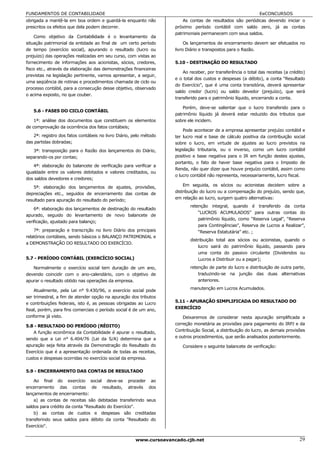 FUNDAMENTOS DE CONTABILIDADE                                                                                 EeCONCURSOS
obrigada a mantê-la em boa ordem e guardá-la enquanto não              As contas de resultados são periódicas devendo iniciar o
prescritos os efeitos que dela podem decorrer.                     próximo período contábil com saldo zero, já as contas
                                                                   patrimoniais permanecem com seus saldos.
    Como objetivo da Contabilidade é o levantamento da
situação patrimonial da entidade ao final de um certo período           Os lançamentos de encerramento devem ser efetuados no
de tempo (exercício social), apurando o resultado (lucro ou        livro Diário e transpostos para o Razão.
prejuízo) das operações realizadas em seu curso, com vistas ao
fornecimento de informações aos acionistas, sócios, credores,      5.10 - DESTINAÇÃO DO RESULTADO
fisco etc., através da elaboração das demonstrações financeiras
                                                                       Ao receber, por transferência o total das receitas (a crédito)
previstas na legislação pertinente, vamos apresentar, a seguir,
                                                                   e o total dos custos e despesas (a débito), a conta “Resultado
uma seqüência de rotinas e procedimentos chamada de ciclo ou
                                                                   do Exercício”, que é uma conta transitória, deverá apresentar
processo contábil, para a consecução desse objetivo, observado
                                                                   saldo credor (lucro) ou saldo devedor (prejuízo), que será
o acima exposto, no que couber.
                                                                   transferido para o patrimônio líquido, encerrando a conta.

                                                                       Porém, deve-se salientar que o lucro transferido para o
   5.6 - FASES DO CICLO CONTÁBIL
                                                                   patrimônio líquido já deverá estar reduzido dos tributos que
    1ª: análise dos documentos que constituem os elementos         sobre ele incidem.
de comprovação da ocorrência dos fatos contábeis;
                                                                       Pode acontecer de a empresa apresentar prejuízo contábil e
   2ª: registro dos fatos contábeis no livro Diário, pelo método   ter lucro real e base de cálculo positiva da contribuição social
das partidas dobradas;                                             sobre o lucro, em virtude de ajustes ao lucro previstos na
   3ª: transposição para o Razão dos lançamentos do Diário,        legislação tributaria, ou o inverso, como um lucro contábil
separando-os por contas;                                           positivo e base negativa para o IR em função destes ajustes,
                                                                   portanto, o fato de haver base negativa para o Imposto de
    4ª: elaboração do balancete de verificação para verificar a
                                                                   Renda, não quer dizer que houve prejuízo contábil, assim como
igualdade entre os valores debitados e valores creditados, ou
                                                                   o lucro contábil não representa, necessariamente, lucro fiscal.
dos saldos devedores e credores;
    5ª: elaboração dos lançamentos de ajustes, provisões,              Em seguida, os sócios ou acionistas decidem sobre a
depreciações etc., seguidos de encerramento das contas de          distribuição do lucro ou a compensação do prejuízo, sendo que,
resultado para apuração do resultado do período;                   em relação ao lucro, surgem quatro alternativas:
                                                                          retenção integral, quando é transferido da conta
    6ª: elaboração dos lançamentos de destinação do resultado
                                                                              “LUCROS ACUMULADOS” para outras contas do
apurado, seguido do levantamento de novo balancete de
                                                                              patrimônio líquido, como “Reserva Legal”, “Reserva
verificação, ajustado para balanço;
                                                                              para Contingências”, Reserva de Lucros a Realizar”,
    7ª: preparação e transcrição no livro Diário dos principais               “Reserva Estatutária” etc. ;
relatórios contábeis, sendo básicos o BALANÇO PATRIMONIAL e
                                                                          distribuição total aos sócios ou acionistas, quando o
a DEMONSTRAÇÃO DO RESULTADO DO EXERCÍCIO.
                                                                              lucro sairá do patrimônio líquido, passando para
                                                                              uma conta do passivo circulante (Dividendos ou
5.7 - PERÍODO CONTÁBIL (EXERCÍCIO SOCIAL)                                     Lucros a Distribuir ou a pagar);
   Normalmente o exercício social tem duração de um ano,                  retenção de parte do lucro e distribuição de outra parte,
devendo coincidir com o ano-calendário, com o objetivo de                     traduzindo-se na junção das duas alternativas
apurar o resultado obtido nas operações da empresa.                           anteriores.

    Atualmente, pela Lei n° 9.430/96, o exercício social pode             manutenção em Lucros Acumulados.
ser trimestral, a fim de atender opção na apuração dos tributos
e contribuições federais, isto é, as pessoas obrigadas ao Lucro    5.11 - APURAÇÃO SIMPLIFICADA DO RESULTADO DO
Real, porém, para fins comerciais o período social é de um ano,    EXERCÍCIO
conforme já visto.                                                     Deixaremos de considerar nesta apuração simplificada a
5.8 - RESULTADO DO PERÍODO (RÉDITO)                                correção monetária as provisões para pagamento do IRPJ e da
    A função econômica da Contabilidade é apurar o resultado,      Contribuição Social, a distribuição do lucro, as demais provisões
sendo que a Lei n° 6.404/76 (Lei da S/A) determina que a           e outros procedimentos, que serão analisados posteriormente.
apuração seja feita através da Demonstração do Resultado do           Considere o seguinte balancete de verificação:
Exercício que é a apresentação ordenada de todas as receitas,
custos e despesas ocorridas no exercício social da empresa.

5.9 - ENCERRAMENTO DAS CONTAS DE RESULTADO

    Ao final do exercício social deve-se proceder ao
encerramento das contas de resultado, através dos
lançamentos de encerramento:
    a) as contas de receitas são debitadas transferindo seus
saldos para crédito da conta "Resultado do Exercício".
    b) as contas de custos e despesas são creditadas
transferindo seus saldos para débito da conta "Resultado do
Exercício".


                                                     www.cursoavancado.cjb.net                                                    29
 