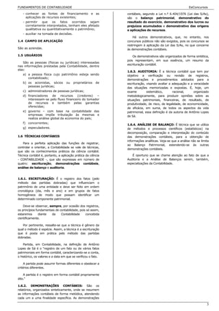 FUNDAMENTOS DE CONTABILIDADE                                                                               EeConcursos

   - conhecer as fontes de financiamento             e   as    contábeis, segundo a Lei n.º 6.404/1976 (Lei das S/As),
     aplicações de recursos existentes;                        são o balanço patrimonial, demonstrativo do
   - permitir    que   os    fatos  ocorridos   sejam          resultado do exercício, demonstrativo dos lucros ou
     corretamente interpretados, tenham eles afetado           prejuízos acumulados e demonstrativo das origens
     qualitativa ou quantitativamente o patrimônio;            e aplicações de recursos.
   - auxiliar na tomada de decisões.
                                                                   Há outros demonstrativos, que, no entanto, nos
1.4 CAMPO DE APLICAÇÃO                                         concursos públicos não são exigidos, pois os concursos se
                                                               restringem à aplicação da Lei das S/As, no que concerne
São as aziendas.                                               às demonstrações contábeis.

1.5 USUÁRIOS                                                       Os demonstrativos são organizados de forma sintética,
                                                               pois representam, em sua essência, um resumo da
    São as pessoas (físicas ou jurídicas) interessadas
                                                               escrituração contábil.
nas informações prestadas pela Contabilidade, dentre
elas:
                                                               1.6.3. AUDITORIA: É a técnica contábil que tem por
   a) a pessoa física cujo patrimônio esteja sendo             objetivo a verificação ou revisão de registros,
      contabilizado;
                                                               demonstrações e procedimentos adotados para a
   b) os acionistas, sócios        ou   proprietários    de    escrituração, visando avaliar a adequação e a veracidade
      pessoas jurídicas;                                       das situações memorizadas e expostas. É, hoje, um
   c) administradores de pessoas jurídicas;                    exame         sistemático,      racional,      organizado
   d) financiadores  de    recursos    (credores)  –           metodologicamente, para produzir opiniões sobre as
      interessam-se pelo fluxo financeiro do tomador           situações patrimoniais, financeiras, de resultado, de
      de recursos e também pelas garantias                     produtividade, de risco, de legalidade, de economicidade,
      oferecidas;
                                                               de eficácia, em suma, de todos os aspectos da vida
   e) governo – com base na contabilidade das                  patrimonial, essa definição é da autoria de Antônio Lopes
      empresas impõe tributação às mesmas e                    de Sá.
      realiza análise global da economia do país;
   f) concorrentes;
                                                               1.6.4. ANÁLISE DE BALANÇO: É técnica que se utiliza
   g) especuladores.                                           de métodos e processos científicos (estatísticos) na
                                                               decomposição, comparação e interpretação do conteúdo
1.6 TÉCNICAS CONTÁBEIS                                         das demonstrações contábeis, para a obtenção de
                                                               informações analíticas. Veja-se que a análise não se limita
   Para a perfeita aplicação das funções de registrar,
                                                               ao Balanço Patrimonial, estendendo-se às outras
controlar e orientar, a Contabilidade se vale de técnicas,
                                                               demonstrações contábeis.
que são os conhecimentos práticos da ciência contábil.
Técnica contábil é, portanto, a aplicação prática da ciência      É oportuno que se chame atenção ao fato de que a
- CONTABILIDADE -, que são expressas em número de              Auditoria e a Análise de Balanços serem, também,
quatro: escrituração, demonstrações contábeis,                 especializações da Contabilidade.
análise de balanço e auditoria.


1.6.1. ESCRITURAÇÃO: É o registro dos fatos (pelo
método das partidas dobradas) que influenciam o
patrimônio de uma entidade e deve ser feito em ordem
cronológica (dia, mês e ano) e em grupos de fatos
homogêneos de modo que possam identificar um
determinado componente patrimonial.

    Deve-se observar, sempre, por ocasião dos registros,
os princípios fundamentais de contabilidade, pois só assim,
estaremos       diante  da     Contabilidade     concebida
cientificamente.

   Por pertinente, ressalte-se que a técnica é gênero da
qual o método é espécie. Assim, a técnica é a escrituração
que é posta em prática pelo método das partidas
dobradas.

    Partida, em Contabilidade, na definição de Antônio
Lopes de Sá é o "registro de um fato ou de vários fatos
patrimoniais em forma contábil, caracterizando-se a conta,
o histórico, os valores e a data em que se verificou o fato.

     A partida pode assumir formas diferentes e obedecer a
critérios diferentes.

    A partida é o registro em forma contábil propriamente
dito."

1.6.2. DEMONSTRAÇÕES CONTÁBEIS: São os
relatórios, organizados sinteticamente, onde se resumem
as informações contábeis de forma metódica, atendendo
cada um a uma finalidade específica. As demonstrações

                                                                                                                        3
 