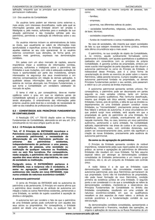 FUNDAMENTOS DE CONTABILIDADE                                                                            EeCONCURSOS
aplicação, enquanto que os princípios que os fundamentam           sociedade, instituição ou mesmo conjunto de pessoas, tais
permanecem inalterados.                                            como:

1.6 - Dos usuários da Contabilidade                                   - famílias;
                                                                      - empresas;
    Os usuários tanto podem ser internos como externos e,
mais ainda, com interesses diversificados, razão pela qual as         - governos, nas diferentes esferas do poder;
informações geradas pela Entidade devem ser amplas e
                                                                       - sociedades beneficentes, religiosas, culturais, esportivas,
fidedignas e, pelo menos, suficientes para a avaliação da sua      de lazer, técnicas;
situação patrimonial e das mutações sofridas pelo seu
patrimônio, permitindo a realização de inferências sobre o seu        - sociedades cooperativas;
futuro.
                                                                      - fundos de investimento e outras modalidades afins.
    Os usuários internos incluem os administradores de todos
os níveis, que usualmente se valem de informações mais                 No caso de sociedades, não importa que sejam sociedades
                                                                   de fato ou que estejam revestidas de forma jurídica, embora
aprofundadas e específicas acerca da Entidade, notadamente
aquelas relativas ao seu ciclo operacional. Já os usuários         esta última circunstância seja a mais usual.
externos concentram suas atenções, de forma geral, em                  O patrimônio, na sua condição de objeto da Contabilidade,
aspectos mais genéricos, expressos nas demonstrações               é, no mínimo, aquele juridicamente formalizado como
contábeis.                                                         pertencente à Entidade, com ajustes quantitativos e qualitativos
    Em países com um ativo mercado de capitais, assume             realizados em consonância com os princípios da própria
                                                                   Contabilidade. A garantia jurídica da propriedade, embora por
importância ímpar a existência de informações corretas,
oportunas, suficientes e inteligíveis sobre o patrimônio das       vezes suscite interrogações de parte daqueles que não situam a
Entidades e suas mutações, com vista à adequada avaliação de       autonomia patrimonial no cerne do Princípio da Entidade, é
                                                                   indissociável desse Princípio, pois é a única forma de
riscos e oportunidades por parte dos investidores, sempre
interessados na segurança dos seus investimentos e em              caracterização do direito ao exercício de poder sobre o mesmo
retornos compensadores em relação às demais aplicações. A          Patrimônio, válida perante terceiros. Cumpre ressaltar que, sem
                                                                   autonomia patrimonial fundada na propriedade, os demais
qualidade dessas informações deve ser assegurada pelo
sistema de normas alicerçado nos Princípios Fundamentais, o        Princípios Fundamentais perdem o seu sentido, pois passariam
que torna a Contabilidade um verdadeiro catalisador do             a referir-se a um universo de limites imprecisos.
mercado de ações.                                                      A autonomia patrimonial apresenta sentido unívoco. Por
     O tema é vital e, por conseqüência, deve-se manter            conseqüência, o patrimônio pode ser decomposto em partes
vigilância sobre o grau em que os objetivos gerais da              segundo os mais variados critérios, tanto em termos
                                                                   quantitativos quanto qualitativos. Mas nenhuma classificação,
Contabilidade aplicada a uma atividade particularizada estão
sendo alcançados. O entendimento das informações pelos             mesmo que dirigida sob ótica setorial, resultará em novas
próprios usuários pode levá-los a conclusão da necessidade de      Entidades. Carece, pois de sentido, a idéia de que as divisões ou
                                                                   departamentos de uma Entidade possam constituir novas
valer-se dos trabalhos de profissionais da Contabilidade.
                                                                   Entidades, ou "microentidades", precisamente porque sempre
6.5 - COMENTÁRIOS AOS PRINCÍPIOS FUNDAMENTAIS                      lhes faltará o atributo da autonomia. A única circunstância em
                                                                   que poderá surgir nova entidade, será aquela em que a
DE CONTABILIDADE
                                                                   propriedade de parte do patrimônio de uma Entidade, for
   A Resolução CFC n.º 750-93 dispõe sobre os Princípios           transferida para outra unidade, eventualmente até criada
Fundamentais de Contabilidade, elencando-os em seu art. 3º e       naquele momento. Mas, no caso, teremos um novo patrimônio
conceituando-os nos seus artigos quarto ao dez.                    autônomo, pertencente a outra entidade. Na Contabilidade
                                                                   aplicada, especialmente nas áreas de custos e de orçamento,
6.5.1 - O Princípio da Entidade                                    trabalha-se, muitas vezes, com controles divisionais, que
"Art. 4º O Princípio da ENTIDADE reconhece o                       podem ser extraordinariamente úteis, porém não significam a
Patrimônio como objeto da Contabilidade e afirma                   criação de novas Entidades, precisamente pela ausência de
a autonomia patrimonial, a necessidade da                          autonomia patrimonial.
diferenciação de um Patrimônio particular no
                                                                      Da soma ou da agregação de patrimônios
universo      dos      patrimônios    existentes,
independentemente de pertencer a uma pessoa,                           O Princípio da Entidade apresenta corolário de notável
um conjunto de pessoas, uma sociedade ou                           importância, notadamente pelas suas repercussões de natureza
instituição de qualquer natureza ou finalidade,                    prática: as somas e agregações de patrimônios de diferentes
com ou sem fins lucrativos. Por conseqüência,                      Entidades não resultam em nova Entidade. Tal fato assume
nesta acepção, o patrimônio não se confunde com                    especial relevo por abranger as demonstrações contábeis
aqueles dos seus sócios ou proprietários, no caso                  consolidadas de Entidades pertencentes a um mesmo grupo
de sociedade ou instituição.                                       econômico, isto é, de um conjunto de Entidades sob controle
                                                                   único.
Parágrafo único. O PATRIMÔNIO pertence à
ENTIDADE, mas a recíproca não é verdadeira. A                          A razão básica é a de que as Entidades cujas
soma ou agregação contábil de patrimônios                          demonstrações contábeis são consolidadas mantém sua
autônomos não resulta em nova ENTIDADE, mas                        autonomia patrimonial, pois seus Patrimônios permanecem de
numa unidade de natureza econômico-contábil."                      sua propriedade. Como não há transferência de propriedade,
                                                                   não pode haver formação de novo Patrimônio, condição
A autonomia patrimonial                                            primeira da existência jurídica de uma Entidade. O segundo
    O cerne do Princípio da ENTIDADE está na autonomia do          ponto a ser considerado é o de que a consolidação se refere às
patrimônio a ela pertencente. O Princípio em exame afirma que      demonstrações contábeis, mantendo-se a observância dos
o patrimônio deve revestir-se do atributo de autonomia em          Princípios Fundamentais de Contabilidade no âmbito das
relação a todos os outros Patrimônios existentes, pertencendo a    Entidades consolidadas, resultando em uma unidade de
uma Entidade, no sentido de sujeito suscetível à aquisição de      natureza econômico-contábil, em que os qualificativos
direitos e obrigações.                                             ressaltam os dois aspectos de maior relevo: o atributo de
                                                                   controle econômico e a fundamentação contábil da sua
   A autonomia tem por corolário o fato de que o patrimônio        estruturação.
de uma Entidade jamais pode confundir-se com aqueles dos
seus sócios ou proprietários. Por conseqüência, a Entidade             As demonstrações contábeis consolidadas, apresentando a
poderá ser desde uma pessoa física, ou qualquer tipo de            Posição patrimonial e financeira, resultado das operações, as
                                                                   origens e aplicações de recursos ou os fluxos financeiros de um
34                                                   www.cursoavancado.cjb.net
 