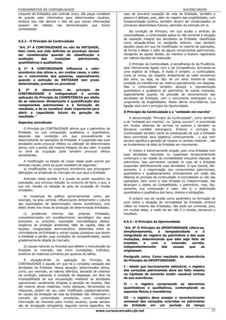 FUNDAMENTOS DE CONTABILIDADE                                                                                 EeCONCURSOS
conjunto de Entidades sob controle único, são peças contábeis      caso de provável cessação da vida da Entidade, também o
de grande valor informativo para determinados usuários,            passivo é afetado, pois, além do registro das exigibilidades, com
embora isso não elimine o fato de que outras informações           fundamentação jurídica, também devem ser contemplados os
possam ser obtidas nas demonstrações que foram                     prováveis desembolsos futuros, advindos da extinção em si.
consolidadas.
                                                                       Na condição de Princípio, em que avulta o atributo da
                                                                   universalidade, a continuidade aplica-se não somente à situação
                                                                   de cessação integral das atividades da Entidade, classificada
6.5.2 - O Princípio da Continuidade                                como situação-limite no parágrafo anterior, mas também
"Art. 5º A CONTINUIDADE ou não da ENTIDADE,                        àqueles casos em que há modificação no volume de operações,
bem como sua vida definida ou provável, devem                      de forma a afetar o valor de alguns componentes patrimoniais,
ser consideradas quando da classificação e                         obrigando ao ajuste destes, de maneira a ficarem registrados
avaliação     das      mutações  patrimoniais,                     por valores líquidos de realização.
quantitativas e qualitativas.                                          O Princípio da Continuidade, à semelhança do da Prudência,
§ 1º A CONTINUIDADE influencia o valor                             está intimamente ligado com o da Competência, formando-se
econômico dos ativos e, em muitos casos, o valor                   uma espécie de trilogia. A razão é simples: a continuidade,
ou o vencimento dos passivos, especialmente                        como já vimos, diz respeito diretamente ao valor econômico
quando a extinção da ENTIDADE tem prazo                            dos bens, ou seja, ao fato de um ativo manter-se nesta
determinado, previsto ou previsível.                               condição ou transformar-se, total ou parcialmente, em despesa.
                                                                   Mas a continuidade também alcança a representação
§    2º   A    observância     do    princípio  da                 quantitativa e qualitativa do patrimônio de outras maneiras,
CONTINUIDADE é indispensável à correta                             especialmente quando há previsão de encerramento das
aplicação do Princípio da COMPETÊNCIA por efeito                   atividades da Entidade, com o vencimento antecipado ou o
de se relacionar diretamente à quantificação dos                   surgimento de exigibilidades. Nesta última circunstância, sua
componentes patrimoniais e à formação do                           ligação será com o princípio da Oportunidade.
resultado, e de se constituir dado importante para
aferir a capacidade futura de geração de                           O Princípio da Continuidade e a "entidade em marcha"
resultado. "                                                            A denominação "Princípio da Continuidade", como também
Aspectos conceituais                                               a de "entidade em marcha", ou "going concem", é encontrada
                                                                   em muitos sistemas de normas no exterior e também na
    O Princípio da CONTINUIDADE afirma que o patrimônio da         literatura contábil estrangeira. Embora o princípio da
Entidade, na sua composição qualitativa e quantitativa,            Continuidade também parta do pressuposto de que a Entidade
depende das condições em que provavelmente se                      deva concretizar seus objetivos continuamente - o que nem
desenvolverão as operações da Entidade. A suspensão das suas       sempre significa a geração de riqueza no sentido material -, não
atividades pode provocar efeitos na utilidade de determinados      se fundamenta na idéia de Entidade em movimento.
ativos, com a perda, até mesmo integral, de seu valor. A queda
no nível de ocupação pode também provocar efeitos                      O motivo é extremamente singelo, pois uma Entidade com
semelhantes.                                                       suas atividades reduzidas ou suspensas temporariamente
                                                                   continuará a ser objeto da Contabilidade enquanto dispuser de
    A modificação no estado de coisas citado pode ocorrer por      patrimônio. Isso permanece verdade no caso de a Entidade
diversas causas, entre as quais ressaltam as seguintes:            suspender definitivamente suas atividades. O que haverá, tão-
    a) modificações na conjuntura econômica que provoquem          somente, é a reapreciação dos componentes patrimoniais,
alterações na amplitude do mercado em que atua a Entidade.         quantitativa e qualitativamente, precisamente em razão dos
                                                                   difames do princípio da continuidade. A normalidade ou não das
    Exemplo neste sentido é a queda de poder aquisitivo da
população, que provoca redução no consumo de bens, o que, a        operações, bem como a vida limitada ou indeterminada, não
sua vez, resulta na redução do grau de ocupação de muitas          alcançam o objeto da Contabilidade, o patrimônio, mas, tão-
                                                                   somente, sua composição e valor, isto é, a delimitação
entidades;
                                                                   quantitativa e qualitativa dos bens, direitos e obrigações.
    b) mudanças de política governamental, como, por
exemplo, na área cambial, influenciando diretamente o volume           O próprio uso da receita como parâmetro na formação de
                                                                   juízo sobre a situação de normalidade da Entidade, embora
das exportações de determinados ramos econômicos, com
efeito direto nos níveis de produção de determinadas Entidades;    válido na maioria das Entidades, não pode ser universal, pois,
                                                                   em muitas delas, a razão de ser não é a receita, tampouco o
     c)  problemas     internos   das    próprias   Entidades,     resultado.
consubstanciados em envelhecimento tecnológico dos seus
processos ou produtos, superação mercadológica destes,             6.5.3 - O Princípio da Oportunidade
exigência de proteção ambiental, falta de capital, falta de
liquidez, incapacidade administrativa, distensões entre os         "Art. 6º O Princípio da OPORTUNIDADE refere-se,
controladores da Entidade e outras causas quaisquer que levem      simultaneamente,      à   tempestividade   e   à
a Entidade a perder suas condições de competitividade, sendo       integridade do registro do patrimônio e das suas
gradativamente alijada do mercado;                                 mutações, determinando que este seja feito de
                                                                   imediato    e     com    a   extensão    correta,
    d) causas naturais ou fortuitas que afetem a manutenção da     independentemente       das   causas    que   as
Entidade no mercado, tais como inundações, incêndios,              originaram.
ausência de materiais primários por quebras de safras.
                                                                   Parágrafo único. Como resultado da observância
    A situação-limite   na aplicação do Princípio da               do Princípio da OPORTUNIDADE:
CONTINUIDADE é aquela em que há a completa cessação das
atividades da Entidade. Nessa situação, determinados ativos,       I - desde que tecnicamente estimável, o registro
como, por exemplo, os valores diferidos, deixarão de ostentar      das variações patrimoniais deve ser feito mesmo
tal condição, passando à condição de despesas, em face da          na hipótese de somente existir razoável certeza
impossibilidade de sua recuperação mediante as atividades          de sua ocorrência;
operacionais usualmente dirigidas à geração de receitas. Mas       II - o registro compreende os elementos
até mesmo ativos materiais, como estoques, ferramentas ou          quantitativos e qualitativos, contemplando os
máquinas, podem ter seu valor modificado substancialmente.         aspectos físicos e monetários;
As causas da limitação da vida da Entidade não influenciam o
conceito da continuidade; entretanto, como constituem              III - o registro deve ensejar o reconhecimento
informação de interesse para muitos usuários, quase sempre         universal das variações ocorridas no patrimônio
são de divulgação obrigatória, segundo norma especifica. No        da Entidade em um período de tempo
                                                     www.cursoavancado.cjb.net                                                   35
 