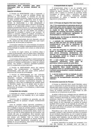 FUNDAMENTOS DE CONTABILIDADE                                                                               EeCONCURSOS
determinado,  base  necessária           para   gerar                     A tempestividade do registro
informações úteis ao processo           decisório da
                                                                       A tempestividade obriga a que as variações sejam
gestão."
                                                                   registradas no momento em que ocorrerem, mesmo na
Aspectos conceituais.                                              hipótese de alguma incerteza, na forma relatada no item
                                                                   anterior. Sem o registro no momento da ocorrência, ficarão
    O Princípio da OPORTUNIDADE exige a apreensão, o
                                                                   incompletos os registros sobre o patrimônio até aquele
registro e o relato de todas as variações sofridas pelo            momento, e, em decorrência, insuficientes quaisquer
patrimônio de uma Entidade, no momento em que elas                 demonstrações ou relatos, e falseadas as conclusões,
ocorrerem. Cumprido tal preceito, chega-se ao acervo máximo
                                                                   diagnósticos e prognósticos.
de dados primários sobre o patrimônio, fonte de todos os
relatos, demonstrações e análises posteriores, ou seja, o
Princípio da Oportunidade é a base indispensável à                 6.5.4 - O Princípio do Registro Pelo Valor Original
fidedignidade das informações sobre o patrimônio da Entidade,
relativas a um determinado período e com o emprego de              "Art. 7º Os componentes do patrimônio devem ser
quaisquer procedimentos técnicos. É o fundamento daquilo que       registrados pelos valores originais das transações
                                                                   com o mundo exterior, expressos a valor presente
muitos sistemas de normas denominam de "representação fiel"
pela informação ou seja, que esta espelhe com precisão e           na moeda do País, que serão mantidos na
objetividade as transações e eventos a que concentre. Tal          avaliação das variações patrimoniais posteriores,
                                                                   inclusive quando configurarem agregações ou
atributo é, outrossim, exigível em qualquer circunstância, a
começar sempre nos registros contábeis, embora as normas           decomposições no interior da Entidade.
tendem a enfatizá-lo nas demonstrações contábeis.                  Parágrafo único. Do Princípio do REGISTRO PELO
                                                                   VALOR ORIGINAL resulta:
    O Princípio da Oportunidade deve ser observado, como já
foi dito, sempre que haja variação patrimonial, cujas origens      I - a avaliação dos componentes patrimoniais
principais são, de forma geral, as seguintes:                      deve ser feita com base nos valores de entrada,
                                                                   considerando-se como tais os resultantes do
    a) transações realizadas com outras Entidades, formalizadas
mediante acordo de vontades, independentemente da forma ou         consenso com os agentes externos ou da
da documentação de suporte, como compra ou venda de bens           imposição destes;
e serviços;                                                        II - uma vez integrados no patrimônio, o bem,
    b) eventos de origem externa, de ocorrência alheia à           direito ou obrigação não poderão ter alterados
vontade da administração, mas com efeitos sobre o Patrimônio,      seus valores intrínsecos, admitindo-se, tão-
                                                                   somente, sua decomposição em elementos e/ou
como modificações nas taxas de câmbio, quebras de clientes,
efeitos de catástrofes naturais, etc.;                             sua agregação, parcial ou integral, a outros
                                                                   elementos patrimoniais;
    c) movimentos internos que modificam predominantemente
                                                                   III - o valor original será mantido enquanto o
a estrutura qualitativa do Patrimônio, como a transformação de
materiais em produtos semifabricados ou destes em produtos         componente      permanecer    como     parte do
prontos, mas também a estrutura quantitativo-qualitativa,          patrimônio, inclusive quando da saída deste;
como no sucateamento de bens inservíveis.                          IV - os Princípios da ATUALIZAÇÃO MONETÁRIA e
    O Princípio da OPORTUNIDADE abarca dois aspectos               do REGISTRO PELO VALOR ORIGINAL são
distintos, mas complementares: a integridade e a                   compatíveis entre si e complementares, dado que
                                                                   o primeiro apenas atualiza e mantém atualizado o
tempestividade, razão pela qual muitos autores preferem
denominá-lo de Princípio da Universalidade.                        valor de entrada;

    O Princípio da OPORTUNIDADE tem sido confundido                V - o uso da moeda do País na tradução do valor
                                                                   dos     componentes    patrimoniais    constitui
algumas vezes, com o da COMPETÊNCIA, embora os dois
apresentem     conteúdos    manifestamente      diversos.   Na     imperativo de homogeneização quantitativa dos
oportunidade, o objetivo está na completeza da apreensão das       mesmos."
variações, do seu oportuno reconhecimento, enquanto, na
competência, o fulcro está na qualificação das variações diante    Os elementos essenciais do Princípio
do Patrimônio Líquido, isto é, na decisão sobre se estas o             O Princípio do REGISTRO PELO VALOR ORIGINAL ordena
alteram ou não. Em síntese, no primeiro caso, temos o              que os componentes do patrimônio tenham seu registro inicial
conhecimento da variação, e, na competência, a determinação        efetuado pelos valores ocorridos na data das transações havidas
de sua natureza.                                                   com o mundo exterior à Entidade, estabelecendo, pois, a viga-
                                                                   mestra da avaliação patrimonial: a determinação do valor
     A integridade das variações
                                                                   monetário de um componente do patrimônio.
    A integridade diz respeito à necessidade de as variações
serem reconhecidas na sua totalidade, isto é, sem qualquer             Ao adotar a idéia de que a avaliação deva ser realizada com
                                                                   fundamento no valor de entrada, o Princípio consagra o uso dos
falta ou excesso.
                                                                   valores monetários decorrentes do consenso entre os agentes
   Concentre, pois, à completeza da apreensão, que não             econômicos externos e a Entidade - contabilmente, outras
admite a exclusão de quaisquer variações monetariamente            Entidades, ou da imposição destes. Não importa, pois, se o
quantificáveis.                                                    preço resultou de livre negociação em condições de razoável
                                                                   igualdade entre as partes, ou de imposição de uma delas, em
    Como às variações incluem elementos quantitativos e            vista da sua posição de superioridade. Generalizando, o nível
qualitativos, bem como os aspectos físicos pertinentes, e ainda
                                                                   dos preços pode derivar de quaisquer das situações estudadas
que a avaliação é regida por princípios próprios, a integridade    na análise microeconômica.
diz respeito fundamentalmente às variações em si. Tal fato não
elimina a necessidade do reconhecimento destas, mesmo nos              Pressupõe-se que o valor de troca, aquele decorrente da
casos em que não há certeza definitiva da sua ocorrência, mas      transação, configure o valor econômico dos ativos no momento
somente alto grau de possibilidade. Bons exemplos neste            da sua ocorrência. Naturalmente, se, com o passar do tempo,
sentido fornecem as depreciações, pois a vida útil de um bem       houver a modificação do valor em causa, seja por que razão for,
será sempre uma hipótese, mais ou menos fundada                    os ajustes serão realizados, mas ao abrigo do Princípio da
tecnicamente, porquanto dependente de diversos fatores de          Competência. Os ajustes somente serão para menos, em razão
ocorrência aleatória. Naturalmente, pressupõe-se que, na           da essência do próprio Princípio.
hipótese do uso de estimativas, estas tenham fundamentação
estatística e econômica suficientes.                                  A rigorosa observância do princípio em comentário é do
                                                                   mais alto interesse da sociedade como um todo e,
36                                                   www.cursoavancado.cjb.net
 