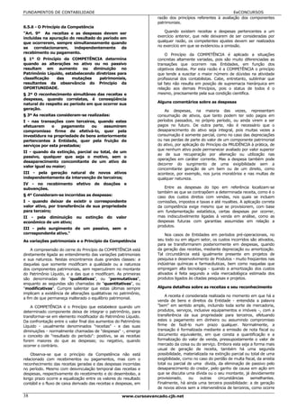 FUNDAMENTOS DE CONTABILIDADE                                                                               EeCONCURSOS
                                                                   razão dos princípios referentes à avaliação dos componentes
                                                                   patrimoniais.
6.5.6 - O Princípio da Competência
"Art. 9º As receitas e as despesas devem ser                           Quando existem receitas e despesas pertencentes a um
incluídas na apuração do resultado do período em                   exercício anterior, que nele deixarem de ser consideradas por
que ocorrerem, sempre simultaneamente quando                       qualquer razão, os competentes ajustes devem ser realizados
                                                                   no exercício em que se evidenciou a omissão.
se    correlacionarem, independentemente de
recebimento ou pagamento.
                                                                        O Princípio da COMPETÊNCIA é aplicado a situações
§ 1º O Princípio da COMPETÊNCIA determina                          concretas altamente variadas, pois são muito diferenciadas as
quando as alterações no ativo ou no passivo                        transações que ocorrem nas Entidades, em função dos
resultam em aumento ou diminuição no                               objetivos destas. Por esta razão é a COMPETÊNCIA o princípio
Patrimônio Líquido, estabelecendo diretrizes para                  que tende a suscitar o maior número de dúvidas na atividade
classificação   das    mutações     patrimoniais,                  profissional dos contabilistas. Cabe, entretanto, sublinhar que
resultantes da observância do Princípio da                         tal fato não resulta em posição de supremacia hierárquica em
OPORTUNIDADE.                                                      relação aos demais Princípios, pois o status de todos é o
§ 2º O reconhecimento simultâneo das receitas e                    mesmo, precisamente pela sua condição científica.
despesas, quando correlatas, é conseqüência
natural do respeito ao período em que ocorrer sua                  Alguns comentários sobre as despesas
geração.                                                               As despesas, na maioria das vezes, representam
§ 3º As receitas consideram-se realizadas:                         consumação de ativos, que tanto podem ter sido pagos em
I - nas transações com terceiros, quando estes                     períodos passados, no próprio período, ou ainda virem a ser
efetuarem     o    pagamento    ou    assumirem                    pagos no futuro. De outra parte, não é necessário que o
compromisso firme de efetivá-lo, quer pela                         desaparecimento do ativo seja integral, pois muitas vezes a
investidura na propriedade de bens anteriormente                   consumação é somente parcial, como no caso das depreciações
pertencentes à Entidade, quer pela fruição de                      ou nas perdas de parte do valor de um componente patrimonial
serviços por esta prestados;                                       do ativo, por aplicação do Princípio da PRUDÊNCIA à prática, de
                                                                   que nenhum ativo pode permanecer avaliado por valor superior
II - quando da extinção, parcial ou total, de um
                                                                   ao de sua recuperação por alienação ou utilização nas
passivo, qualquer que seja o motivo, sem o
                                                                   operações em caráter corrente. Mas a despesa também pode
desaparecimento concomitante de um ativo de
                                                                   decorrer do surgimento de uma exigibilidade sem a
valor igual ou maior;
                                                                   concomitante geração de um bem ou de um direito, como
III - pela geração natural de novos ativos                         acontece, por exemplo, nos juros moratórios e nas multas de
independentemente da intervenção de terceiros;                     qualquer natureza.
IV - no recebimento efetivo de doações e
subvenções.                                                           Entre as despesas do tipo em referência localizam-se
                                                                   também as que se contrapõem a determinada receita, como é o
§ 4º Consideram-se incorridas as despesas:                         caso dos custos diretos com vendas, nos quais se incluem
I - quando deixar de existir o correspondente                      comissões, impostos e taxas e até royalties. A aplicação correta
valor ativo, por transferência de sua propriedade                  da competência exige mesmo que se provisionem, com base
para terceiro;                                                     em fundamentação estatística, certas despesas por ocorrer,
II - pela diminuição        ou    extinção   do   valor            mas indiscutivelmente ligadas à venda em análise, como as
econômico de um ativo;                                             despesas futuras com garantias assumidas em relação a
                                                                   produtos.
III - pelo surgimento de um passivo, sem o
correspondente ativo."                                                 Nos casos de Entidades em períodos pré-operacionais, no
As variações patrimoniais e o Princípio da Competência             seu todo ou em algum setor, os custos incorridos são ativados,
                                                                   para se transformarem posteriormente em despesas, quando
    A compreensão do cerne do Princípio da COMPETÊNCIA está        da geração das receitas, mediante depreciação ou amortização.
diretamente ligada ao entendimento das variações patrimoniais      Tal circunstância está igualmente presente em projetos de
e sua natureza. Nestas encontramos duas grandes classes: a         pesquisa e desenvolvimento de Produtos - muito freqüentes nas
daquelas que somente modificam a qualidade ou a natureza           indústrias químicas e farmacêuticas, bem como naquelas que
dos componentes patrimoniais, sem repercutirem no montante         empregam alta tecnologia - quando a amortização dos custos
do Patrimônio Líquido, e a das que o modificam. As primeiras       ativados é feita segundo a vida mercadológica estimada dos
são denominadas de "qualitativas", ou "permutativas",              produtos ligados às citadas pesquisas e projetos.
enquanto as segundas são chamadas de "quantitativas", ou
"modificativas". Cumpre salientar que estas últimas sempre         Alguns detalhes sobre as receitas e seu reconhecimento
implicam a existência de alterações qualitativas no patrimônio,
                                                                       A receita é considerada realizada no momento em que há a
a fim de que permaneça inalterado o equilíbrio patrimonial.
                                                                   venda de bens e direitos da Entidade - entendida a palavra
    A COMPETÊNCIA é o Princípio que estabelece quando um           "bem" em sentido amplo, incluindo toda sorte de mercadoria,
determinado componente deixa de integrar o patrimônio, para        produtos, serviços, inclusive equipamentos e imóveis -, com a
transformar-se em elemento modificador do Patrimônio Líquido.      transferência da sua propriedade para terceiros, efetuando
Da confrontação entre o valor final dos aumentos do Patrimônio     estes o pagamento em dinheiro ou assumindo compromisso
Líquido - usualmente denominados "receitas" - e das suas           firme de fazê-lo num prazo qualquer. Normalmente, a
diminuições - normalmente chamadas de "despesas" -, emerge         transação é formalizada mediante a emissão de nota fiscal ou
o conceito de "resultado do período": positivo, se as receitas     documento equivalente, em que consta a quantificação e a
forem maiores do que as despesas; ou negativo, quando              formalização do valor de venda, pressupostamente o valor de
ocorrer o contrário.                                               mercado da coisa ou do serviço. Embora esta seja a forma mais
                                                                   usual de geração de receita, também há uma segunda
    Observa-se que o princípio da Competência não está             possibilidade, materializada na extinção parcial ou total de uma
relacionado com recebimentos ou pagamentos, mas com o              exigibilidade, como no caso do perdão de multa fiscal, da anistia
reconhecimento das receitas geradas e das despesas incorridas      total ou parcial de uma dívida, da eliminação de passivo pelo
no período. Mesmo com desvinculação temporal das receitas e        desaparecimento do credor, pelo ganho de causa em ação em
despesas, respectivamente do recebimento e do desembolso, a        que se discutia uma dívida ou o seu montante, já devidamente
longo prazo ocorre a equalização entre os valores do resultado     provisionado,     ou    outras    circunstâncias   semelhantes.
contábil e o fluxo de caixa derivado das receitas e despesas, em   Finalmente, há ainda uma terceira possibilidade: a de geração
                                                                   de novos ativos sem a interveniência de terceiros, como ocorre

38                                                   www.cursoavancado.cjb.net
 