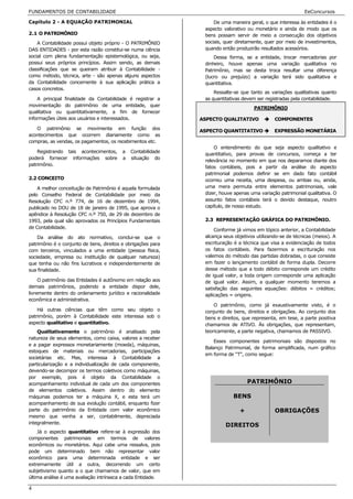 FUNDAMENTOS DE CONTABILIDADE                                                                               EeConcursos

Capítulo 2 - A EQUAÇÃO PATRIMONIAL                                 De uma maneira geral, o que interessa às entidades é o
                                                               aspecto valorativo ou monetário e ainda de modo que os
2.1 O PATRIMÔNIO                                               bens possam servir de meio a consecução dos objetivos
    A Contabilidade possui objeto próprio - O PATRIMÔNIO       sociais, quer diretamente, quer por meio de investimentos,
DAS ENTIDADES - por esta razão constitui-se numa ciência       quando então produzirão resultados acessórios.
social com plena fundamentação epistemológica, ou seja,            Dessa forma, se a entidade, trocar mercadorias por
possui seus próprios princípios. Assim sendo, as demais        dinheiro, houve apenas uma variação qualitativa no
classificações que se queiram atribuir à Contabilidade -       Patrimônio, mas se desta troca resultar uma diferença
como método, técnica, arte - são apenas alguns aspectos        (lucro ou prejuízo) a variação terá sido qualitativa e
da Contabilidade concernente à sua aplicação prática a         quantitativa.
casos concretos.
                                                                   Ressalte-se que tanto as variações qualitativas quanto
    A principal finalidade da Contabilidade é registrar a      as quantitativas devem ser registradas pela contabilidade.
movimentação do patrimônio de uma entidade, quer
                                                                                     PATRIMÔNIO
qualitativa ou quantitativamente, a fim de fornecer
informações úteis aos usuários e interessados.                ASPECTO QUALITATIVO             COMPONENTES
   O patrimônio se movimenta em função dos
                                                              ASPECTO QUANTITATIVO            EXPRESSÃO MONETÁRIA
acontecimentos que ocorrem diariamente como as
compras, as vendas, os pagamentos, os recebimentos etc.
                                                                   O entendimento do que seja aspecto qualitativo e
    Registrando tais acontecimentos,      a   Contabilidade
                                                               quantitativo, para provas de concursos, começa a ter
poderá fornecer informações sobre         a   situação do
                                                               relevância no momento em que nos deparamos diante dos
patrimônio.
                                                               fatos contábeis, pois a partir da análise do aspecto
                                                               patrimonial podemos definir se em dado fato contábil
2.2 CONCEITO                                                   ocorreu uma receita, uma despesa, ou ambas ou, ainda,
    A melhor conceitução de Patrimônio é aquela formulada      uma mera permuta entre elementos patrimoniais, vale
pelo Conselho Federal de Contabilidade por meio da             dizer, houve apenas uma variação patrimonial qualitativa. O
Resolução CFC n.º 774, de 16 de dezembro de 1994,              assunto fatos contábeis terá o devido destaque, noutro
publicado no DOU de 18 de janeiro de 1995, que aprova o        capítulo, de nosso estudo.
apêndice à Resolução CFC n.º 750, de 29 de dezembro de
1993, pela qual são aprovados os Princípios Fundamentais       2.3 REPRESENTAÇÃO GRÁFICA DO PATRIMÔNIO.
de Contabilidade.
                                                                   Conforme já vimos em tópico anterior, a Contabilidade
    Da análise do ato normativo, conclui-se que o              alcança seus objetivos utilizando-se de técnicas (meios). A
patrimônio é o conjunto de bens, direitos e obrigações para    escrituração é a técnica que visa a evidenciação de todos
com terceiros, vinculados a uma entidade (pessoa física,       os fatos contábeis. Para fazermos a escrituração nos
sociedade, empresa ou instituição de qualquer natureza)        valemos do método das partidas dobradas, o que consiste
que tenha ou não fins lucrativos e independentemente de        em fazer o lançamento contábil de forma dupla. Decorre
sua finalidade.                                                desse método que a todo débito corresponde um crédito
                                                               de igual valor, a toda origem corresponde uma aplicação
     O patrimônio das Entidades é autônomo em relação aos      de igual valor. Assim, a qualquer momento teremos a
demais patrimônios, podendo a entidade dispor dele,            satisfação das seguintes equações: débitos = créditos;
livremente dentro do ordenamento jurídico e racionalidade      aplicações = origens.
econômica e administrativa.
                                                                   O patrimônio, como já exaustivamente visto, é o
    Há outras ciências que têm como seu objeto o               conjunto de bens, direitos e obrigações. Ao conjunto dos
patrimônio, porém à Contabilidade este interessa sob o         bens e direitos, que representa, em tese, a parte positiva
aspecto qualitativo e quantitativo.                            chamamos de ATIVO. Às obrigações, que representam,
    Qualitativamente o patrimônio é analisado pela             teoricamente, a parte negativa, chamamos de PASSIVO.
natureza de seus elementos, como caixa, valores a receber
                                                                   Esses componentes patrimoniais são dispostos no
e a pagar expressos monetariamente (moeda), máquinas,
                                                               Balanço Patrimonial, de forma simplificada, num gráfico
estoques de materiais ou mercadorias, participações
                                                               em forma de “T”, como segue:
societárias etc. Mas, interessa à Contabilidade a
particularização e a individualização de cada componente,
devendo-se decompor os termos coletivos como máquinas,
por exemplo, pois é objeto da Contabilidade o
acompanhamento individual de cada um dos componentes                              PATRIMÔNIO
de elementos coletivos. Assim dentro do elemento
máquinas podemos ter a máquina X, e esta terá um                           BENS           OU
acompanhamento de sua evolução contábil, enquanto fizer
parte do patrimônio da Entidade com valor econômico                           +               OBRIGAÇÕES
mesmo que venha a ser, contabilmente, depreciada
integralmente.
                                                                        DIREITOS
    Já o aspecto quantitativo refere-se à expressão dos
componentes patrimoniais em termos de valores
econômicos ou monetários. Aqui cabe uma ressalva, pois
pode um determinado bem não representar valor
econômico para uma determinada entidade e ser
extremamente útil a outra, decorrendo um certo
subjetivismo quanto a o que chamamos de valor, que em
última análise é uma avaliação intrínseca a cada Entidade.

4
 